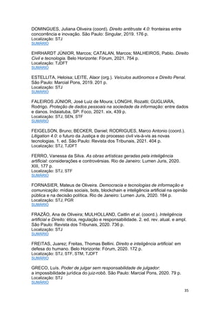 35
DOMINGUES, Juliana Oliveira (coord). Direito antitruste 4.0: fronteiras entre
concorrência e inovação. São Paulo: Singular, 2019. 176 p.
Localização: STJ
SUMÁRIO
EHRHARDT JÚNIOR, Marcos; CATALAN, Marcos; MALHEIROS, Pablo. Direito
Civil e tecnologia. Belo Horizonte: Fórum, 2021. 754 p.
Localização: TJDFT
SUMÁRIO
ESTELLITA, Heloisa; LEITE, Alaor (org.). Veículos autônomos e Direito Penal.
São Paulo: Marcial Pons, 2019. 201 p.
Localização: STJ
SUMÁRIO
FALEIROS JÚNIOR, José Luiz de Moura; LONGHI, Rozatti; GUGLIARA,
Rodrigo. Proteção de dados pessoais na sociedade da informação: entre dados
e danos. Indaiatuba, SP: Foco, 2021. xix, 439 p.
Localização: STJ, SEN, STF
SUMÁRIO
FEIGELSON, Bruno; BECKER, Daniel; RODRIGUES, Marco Antonio (coord.).
Litigation 4.0: o futuro da Justiça e do processo civil vis-à-vis as novas
tecnologias. 1. ed. São Paulo: Revista dos Tribunais, 2021. 404 p.
Localização: STJ, TJDFT
FERRO, Vanessa da Silva. As obras artísticas geradas pela inteligência
artificial: considerações e controvérsias. Rio de Janeiro: Lumen Juris, 2020.
XIII, 177 p.
Localização: STJ, STF
SUMÁRIO
FORNASIER, Mateus de Oliveira. Democracia e tecnologias de informação e
comunicação: mídias sociais, bots, blockchain e inteligência artificial na opinião
pública e na decisão política. Rio de Janeiro: Lumen Juris, 2020. 184 p.
Localização: STJ, PGR
SUMÁRIO
FRAZÃO, Ana de Oliveira; MULHOLLAND, Caitlin et al. (coord.). Inteligência
artificial e Direito: ética, regulação e responsabilidade. 2. ed. rev. atual. e ampl.
São Paulo: Revista dos Tribunais, 2020. 736 p.
Localização: STJ
SUMÁRIO
FREITAS, Juarez; Freitas, Thomas Bellini. Direito e inteligência artificial: em
defesa do humano. Belo Horizonte: Fórum, 2020. 172 p.
Localização: STJ, STF, STM, TJDFT
SUMÁRIO
GRECO, Luís. Poder de julgar sem responsabilidade de julgador:
a impossibilidade jurídica do juiz-robô. São Paulo: Marcial Pons, 2020. 79 p.
Localização: STJ
SUMÁRIO
 