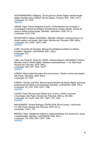 36
HOFFMANN-RIEM, Wolfgang. Teoria geral do Direito Digital: transformação
digital: desafios para o Direito. Rio de Janeiro: Forense, 2021. XXIII, 214 p.
Localização: STJ, SEN
SUMÁRIO
JORGE, Higor Vinicius Nogueira (coord.). Enfrentamento da corrupção e
investigação criminal tecnológica: procedimentos, fontes abertas, estudo de
casos e direito anticorrupção. Salvador: JusPodivm, 2020. 571 p.
Localização: CLDF, PGR
KFOURI NETO, Miguel; NOGAROLI, Rafaella. Debates contemporâneos em
direito médico e da saúde. São Paulo: Revista dos Tribunais, 2020. 648 p.
Localização: STJ, TCDF, TJDFT, CAM
SUMÁRIO
LAGE, Fernanda de Carvalho. Manual de inteligência artificial no Direito
brasileiro. Salvador: JusPODIVM, 2021. 352 p.
Localização: STJ
SUMÁRIO
LIMA, Ana Paula M. Canto de; HISSA, Carmina Bezerra; SALDANHA, Paloma
Mendes (coord.) Direito Digital: debates contemporâneos. 1. ed. São Paulo:
Revista dos Tribunais, 2019. 299 p.
Localização: SEN, STF, TCDF, TJDFT
SUMÁRIO
LONGHI, Maria Isabel Carvalho Sica et al (coord.). Direito e novas tecnologias.
São Paulo: Almedina, 2020. 628 p.
Localização: STJ, SEN
LÓSSIO, Claudio Joel Brito. Manual descomplicado de Direito Digital: guia para
profissionais do Direito e da tecnologia. Salvador: JusPODIVM, 2020. 176 p.
Localização: STJ, STF, STM, TJDFT, CAM
SUMÁRIO
LUCON, Paulo Henrique dos Santos et al. (coord.). Direito, processo
e tecnologia. São Paulo: Revista dos Tribunais, 2020. p. 651-664.
Localização: STJ, CLDF, SEN, STF, TJDFT, TST, CAM
SUMÁRIO
MALDONADO, Viviane Nóbrega; FEIGELSON, Bruno (coord.). Advocacia
4.0. São Paulo: Revista dos Tribunais, 2019. 221 p.
Localização: TJDFT, TST
MEDON, Filipe. Inteligência artificial e responsabilidade civil: autonomia, riscos
e solidariedade. Salvador: JusPODIVM, 2020. 442 p.
Localização: STJ, SEN, PGR, TJDFT, CAM
SUMÁRIO
 