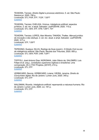 38
TEIXEIRA, Tarcisio. Direito Digital e processo eletrônico. 5. ed. São Paulo:
Saraiva jur, 2020. 790 p.
Localização: STJ, PGR, STF, TCDF, TJDFT
SUMÁRIO
TEIXEIRA, Tarcisio; CHELIGA, Vinicius. Inteligência artificial: aspectos
jurídicos. 2. ed. rev. e atual. Salvador: JusPODIVM, 2020. 110 p.
Localização: STJ, SEN, STF, STM, TJDFT, TST
SUMÁRIO
TEIXEIRA, Tarcisio; LOPES, Alan Moreira; TAKADA, Thalles. Manual jurídico
da inovação e das startups. 2. ed. rev. atual. e ampl. Salvador: JusPODIVM,
2020. 317 p.
Localização: STF, TJDFT
SUMÁRIO
TEPEDINO, Gustavo; SILVA, Rodrigo da Guia (coord.). O Direito Civil na era
da inteligência artificial. São Paulo: Revista dos Tribunais, 2020. 800 p.
Localização: STJ, SEN, PGR, CAM, TJDFT
SUMÁRIO
TOFFOLI, José Antonio Dias; NORONHA, João Otávio de; SALOMÃO, Luis
Felipe et al. (org.). Jurisdições superiores inglesas e brasileiras: uma
comparação. [S.l.]: FGV Projetos, [2019?], 214 p.
Localização: STJ, STF
SUMÁRIO
VERBICARO, Dennis; VERBICARO, Loiane; VIEIRA, Janaína. Direito do
Consumidor digital. Rio de Janeiro: Lumen Juris, 2020. 345 p.
Localização: STJ, STF
SUMÁRIO
WALDMAN, Ricardo. Inteligência artificial: repensando a natureza humana. Rio
de Janeiro: Lumen Juris, 2020. xvi, 181 p.
Localização: STJ, STF
SUMÁRIO
 