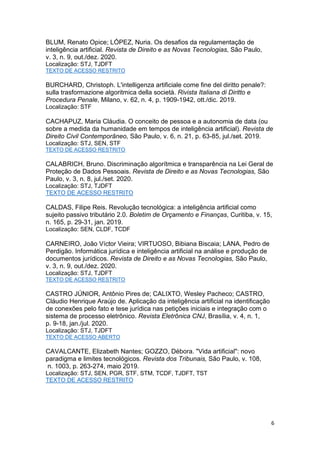 6
BLUM, Renato Opice; LÓPEZ, Nuria. Os desafios da regulamentação de
inteligência artificial. Revista de Direito e as Novas Tecnologias, São Paulo,
v. 3, n. 9, out./dez. 2020.
Localização: STJ, TJDFT
TEXTO DE ACESSO RESTRITO
BURCHARD, Christoph. L'intelligenza artificiale come fine del diritto penale?:
sulla trasformazione algoritmica della società. Rivista Italiana di Diritto e
Procedura Penale, Milano, v. 62, n. 4, p. 1909-1942, ott./dic. 2019.
Localização: STF
CACHAPUZ, Maria Cláudia. O conceito de pessoa e a autonomia de data (ou
sobre a medida da humanidade em tempos de inteligência artificial). Revista de
Direito Civil Contemporâneo, São Paulo, v. 6, n. 21, p. 63-85, jul./set. 2019.
Localização: STJ, SEN, STF
TEXTO DE ACESSO RESTRITO
CALABRICH, Bruno. Discriminação algorítmica e transparência na Lei Geral de
Proteção de Dados Pessoais. Revista de Direito e as Novas Tecnologias, São
Paulo, v. 3, n. 8, jul./set. 2020.
Localização: STJ, TJDFT
TEXTO DE ACESSO RESTRITO
CALDAS, Filipe Reis. Revolução tecnológica: a inteligência artificial como
sujeito passivo tributário 2.0. Boletim de Orçamento e Finanças, Curitiba, v. 15,
n. 165, p. 29-31, jan. 2019.
Localização: SEN, CLDF, TCDF
CARNEIRO, João Víctor Vieira; VIRTUOSO, Bibiana Biscaia; LANA, Pedro de
Perdigão. Informática jurídica e inteligência artificial na análise e produção de
documentos jurídicos. Revista de Direito e as Novas Tecnologias, São Paulo,
v. 3, n. 9, out./dez. 2020.
Localização: STJ, TJDFT
TEXTO DE ACESSO RESTRITO
CASTRO JÚNIOR, Antônio Pires de; CALIXTO, Wesley Pacheco; CASTRO,
Cláudio Henrique Araújo de. Aplicação da inteligência artificial na identificação
de conexões pelo fato e tese jurídica nas petições iniciais e integração com o
sistema de processo eletrônico. Revista Eletrônica CNJ, Brasília, v. 4, n. 1,
p. 9-18, jan./jul. 2020.
Localização: STJ, TJDFT
TEXTO DE ACESSO ABERTO
CAVALCANTE, Elizabeth Nantes; GOZZO, Débora. "Vida artificial": novo
paradigma e limites tecnológicos. Revista dos Tribunais, São Paulo, v. 108,
n. 1003, p. 263-274, maio 2019.
Localização: STJ, SEN, PGR, STF, STM, TCDF, TJDFT, TST
TEXTO DE ACESSO RESTRITO
 