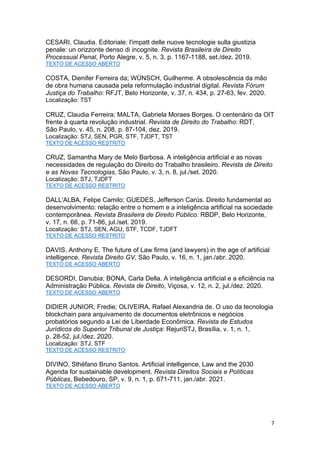 7
CESARI, Claudia. Editoriale: l'impatt delle nuove tecnologie sulla giustizia
penale: un orizzonte denso di incognite. Revista Brasileira de Direito
Processual Penal, Porto Alegre, v. 5, n. 3, p. 1167-1188, set./dez. 2019.
TEXTO DE ACESSO ABERTO
COSTA, Dienifer Ferreira da; WÜNSCH, Guilherme. A obsolescência da mão
de obra humana causada pela reformulação industrial digital. Revista Fórum
Justiça do Trabalho: RFJT, Belo Horizonte, v. 37, n. 434, p. 27-63, fev. 2020.
Localização: TST
CRUZ, Claudia Ferreira; MALTA, Gabriela Moraes Borges. O centenário da OIT
frente à quarta revolução industrial. Revista de Direito do Trabalho: RDT,
São Paulo, v. 45, n. 208, p. 87-104, dez. 2019.
Localização: STJ, SEN, PGR, STF, TJDFT, TST
TEXTO DE ACESSO RESTRITO
CRUZ, Samantha Mary de Melo Barbosa. A inteligência artificial e as novas
necessidades de regulação do Direito do Trabalho brasileiro. Revista de Direito
e as Novas Tecnologias, São Paulo, v. 3, n. 8, jul./set. 2020.
Localização: STJ, TJDFT
TEXTO DE ACESSO RESTRITO
DALL'ALBA, Felipe Camilo; GUEDES, Jefferson Carús. Direito fundamental ao
desenvolvimento: relação entre o homem e a inteligência artificial na sociedade
contemporânea. Revista Brasileira de Direito Público: RBDP, Belo Horizonte,
v. 17, n. 66, p. 71-86, jul./set. 2019.
Localização: STJ, SEN, AGU, STF, TCDF, TJDFT
TEXTO DE ACESSO RESTRITO
DAVIS, Anthony E. The future of Law firms (and lawyers) in the age of artificial
intelligence. Revista Direito GV, São Paulo, v. 16, n. 1, jan./abr. 2020.
TEXTO DE ACESSO ABERTO
DESORDI, Danubia; BONA, Carla Della. A inteligência artificial e a eficiência na
Administração Pública. Revista de Direito, Viçosa, v. 12, n. 2, jul./dez. 2020.
TEXTO DE ACESSO ABERTO
DIDIER JUNIOR, Fredie; OLIVEIRA, Rafael Alexandria de. O uso da tecnologia
blockchain para arquivamento de documentos eletrônicos e negócios
probatórios segundo a Lei de Liberdade Econômica. Revista de Estudos
Jurídicos do Superior Tribunal de Justiça: RejuriSTJ, Brasília, v. 1, n. 1,
p. 28-52, jul./dez. 2020.
Localização: STJ, STF
TEXTO DE ACESSO RESTRITO
DIVINO, Sthéfano Bruno Santos. Artificial intelligence, Law and the 2030
Agenda for sustainable development. Revista Direitos Sociais e Políticas
Públicas, Bebedouro, SP, v. 9, n. 1, p. 671-711, jan./abr. 2021.
TEXTO DE ACESSO ABERTO
 
