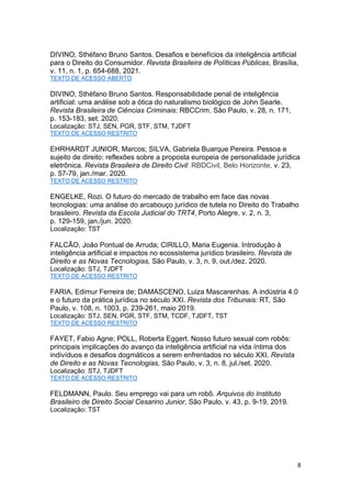 8
DIVINO, Sthéfano Bruno Santos. Desafios e benefícios da inteligência artificial
para o Direito do Consumidor. Revista Brasileira de Políticas Públicas, Brasília,
v. 11, n. 1, p. 654-688, 2021.
TEXTO DE ACESSO ABERTO
DIVINO, Sthéfano Bruno Santos. Responsabilidade penal de inteligência
artificial: uma análise sob a ótica do naturalismo biológico de John Searle.
Revista Brasileira de Ciências Criminais: RBCCrim, São Paulo, v. 28, n. 171,
p. 153-183, set. 2020.
Localização: STJ, SEN, PGR, STF, STM, TJDFT
TEXTO DE ACESSO RESTRITO
EHRHARDT JUNIOR, Marcos; SILVA, Gabriela Buarque Pereira. Pessoa e
sujeito de direito: reflexões sobre a proposta europeia de personalidade jurídica
eletrônica. Revista Brasileira de Direito Civil: RBDCivil, Belo Horizonte, v. 23,
p. 57-79, jan./mar. 2020.
TEXTO DE ACESSO RESTRITO
ENGELKE, Rozi. O futuro do mercado de trabalho em face das novas
tecnologias: uma análise do arcabouço jurídico de tutela no Direito do Trabalho
brasileiro. Revista da Escola Judicial do TRT4, Porto Alegre, v. 2, n. 3,
p. 129-159, jan./jun. 2020.
Localização: TST
FALCÃO, João Pontual de Arruda; CIRILLO, Maria Eugenia. Introdução à
inteligência artificial e impactos no ecossistema jurídico brasileiro. Revista de
Direito e as Novas Tecnologias, São Paulo, v. 3, n. 9, out./dez. 2020.
Localização: STJ, TJDFT
TEXTO DE ACESSO RESTRITO
FARIA, Edimur Ferreira de; DAMASCENO, Luiza Mascarenhas. A indústria 4.0
e o futuro da prática jurídica no século XXI. Revista dos Tribunais: RT, São
Paulo, v. 108, n. 1003, p. 239-261, maio 2019.
Localização: STJ, SEN, PGR, STF, STM, TCDF, TJDFT, TST
TEXTO DE ACESSO RESTRITO
FAYET, Fabio Agne; POLL, Roberta Eggert. Nosso futuro sexual com robôs:
principais implicações do avanço da inteligência artificial na vida íntima dos
indivíduos e desafios dogmáticos a serem enfrentados no século XXI. Revista
de Direito e as Novas Tecnologias, São Paulo, v. 3, n. 8, jul./set. 2020.
Localização: STJ, TJDFT
TEXTO DE ACESSO RESTRITO
FELDMANN, Paulo. Seu emprego vai para um robô. Arquivos do Instituto
Brasileiro de Direito Social Cesarino Junior, São Paulo, v. 43, p. 9-19, 2019.
Localização: TST
 