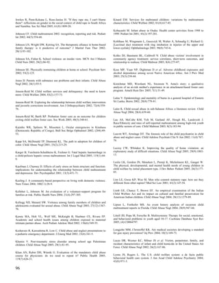 Jewkes R, Penn-Kekana L, Rose-Junius H. ''If they rape me, I can't blame           Kinard EM. Services for maltreated children: variations by maltreatment
them": reflections on gender in the social context of child rape in South Africa   characteristics. Child Welfare 2002; 81(4):617-45.
and Namibia. Soc Sci Med 2005; 61(8):1809-20.
                                                                                   Kobayashi M. Infant abuse in Osaka: Health center activities from 1988 to
Johnson CF. Child maltreatment 2002: recognition, reporting and risk. Pediatr      1999. Pediatr Int 2001; 43(2):197-201.
Int 2002; 44(5):554-60.
                                                                                   Kohlhaas M, Wiegmann L, Gaszczyk M, Walter A, Schaudig U, Richard G.
Johnson LN, Wright DW, Ketring SA. The therapeutic alliance in home-based          [Lacrimal duct treatment with ring intubation in injuries of the upper and
family therapy: is it predictive of outcome? J Marital Fam Ther 2002;              lower eyelids]. Ophthalmologe 2001; 98(8):743-6.
28(1):93-102.
                                                                                   Kolko DJ, Baumann BL, Caldwell N. Child abuse victims' involvement in
Johnson SA, Fisher K. School violence: an insider view. MCN Am J Matern            community agency treatment: service correlates, short-term outcomes, and
Child Nurs 2003; 28(2):86-92.                                                      relationship to reabuse. Child Maltreat 2003; 8(4):273-87.

Johnson SE. Physically restraining children at home or school. Psychiatr Serv      Koss MP, Yuan NP, Dightman D et al. Adverse childhood exposures and
2002; 53(2):125.                                                                   alcohol dependence among seven Native American tribes. Am J Prev Med
                                                                                   2003; 25(3):238-44.
Jones D. Parents with substance use problems and their infants. Child Abuse
Negl 2002; 26(1):93-5.                                                             Kretchmar MD, Worsham NL, Swenson N. Anna's story: a qualitative
                                                                                   analysis of an at-risk mother's experience in an attachment-based foster care
Jonson-Reid M. Child welfare services and delinquency: the need to know            program. Attach Hum Dev 2005; 7(1):31-49.
more. Child Welfare 2004; 83(2):157-73.
                                                                                   Laloe V. Epidemiology and mortality of burns in a general hospital of Eastern
Jonson-Reid M. Exploring the relationship between child welfare intervention       Sri Lanka. Burns 2002; 28(8):778-81.
and juvenile corrections involvement. Am J Orthopsychiatry 2002; 72(4):559-
76.                                                                                Lalor K. Child sexual abuse in sub-Saharan Africa: a literature review. Child
                                                                                   Abuse Negl 2004; 28(4):439-60.
Jonson-Reid M, Barth RP. Probation foster care as an outcome for children
exiting child welfare foster care. Soc Work 2003; 48(3):348-61.                    Lau AS, McCabe KM, Yeh M, Garland AF, Hough RL, Landsverk J.
                                                                                   Race/Ethnicity and rates of self-reported maltreatment among high-risk youth
Kaimbo WK, Spileers W, Missotten L. Ocular emergencies in Kinshasa                 in public sectors of care. Child Maltreat 2003; 8(3):183-94.
(Democratic Republic of Congo). Bull Soc Belge Ophtalmol 2002; (284):49-
53.                                                                                Leavitt WT, Armitage DT. The forensic role of the child psychiatrist in child
                                                                                   abuse and neglect cases. Child Adolesc Psychiatr Clin N Am 2002; 11(4):767-
Kapp SA, McDonald TP, Diamond KL. The path to adoption for children of             79.
color. Child Abuse Negl 2001; 25(2):215-29.
                                                                                   Lecroy CW, Whitaker K. Improving the quality of home visitation: an
Karger B, Varchmin-Schultheiss K, Fechner G. Fatal hepatic haemorrhage in          exploratory study of difficult situations. Child Abuse Negl 2005; 29(9):1003-
a child-peliosis hepatis versus maltreatment. Int J Legal Med 2005; 119(1):44-     13.
6.
                                                                                   Leslie LK, Gordon JN, Meneken L, Premji K, Michelmore KL, Ganger W.
Kaufman J, Charney D. Effects of early stress on brain structure and function:     The physical, developmental, and mental health needs of young children in
implications for understanding the relationship between child maltreatment         child welfare by initial placement type. J Dev Behav Pediatr 2005; 26(3):177-
and depression. Dev Psychopathol 2001; 13(3):451-71.                               85.


Keeling J. A community-based perspective on living with domestic violence.         Lim LE, Gwee KP, Woo M. Men who commit statutory rape: how are they
Nurs Times 2004; 100(11):28-9.                                                     different from other rapists? Med Sci Law 2001; 41(2):147-54.


Kelleher L, Johnson M. An evaluation of a volunteer-support program for            Limb GE, Chance T, Brown EF. An empirical examination of the Indian
families at risk. Public Health Nurs 2004; 21(4):297-305.                          Child Welfare Act and its impact on cultural and familial preservation for
                                                                                   American Indian children. Child Abuse Negl 2004; 28(12):1279-89.
Kellogg ND, Menard SW. Violence among family members of children and
adolescents evaluated for sexual abuse. Child Abuse Negl 2003; 27(12):1367-        Lipien L, Forthofer MS. An event history analysis of recurrent child
76.                                                                                maltreatment reports in Florida. Child Abuse Negl 2004; 28(9):947-66.


Kernic MA, Holt VL, Wolf ME, McKnight B, Huebner CE, Rivara FP.                    Littell JH, Popa M, Forsythe B. Multisystemic Therapy for social, emotional,
Academic and school health issues among children exposed to maternal               and behavioral problems in youth aged 10-17. Cochrane Database Syst Rev
intimate partner abuse. Arch Pediatr Adolesc Med 2002; 156(6):549-55.              2005; (4):CD004797.


Keshavarz R, Kawashima R, Low C. Child abuse and neglect presentations to          Longjohn MM, Christoffel KK. Are medical societies developing a standard
a pediatric emergency department. J Emerg Med 2002; 23(4):341-5.                   for gun injury prevention? Inj Prev 2004; 10(3):169-73.


Khamis V. Post-traumatic stress disorder among school age Palestinian              Lucas DR, Wezner KC, Milner JS et al. Victim, perpetrator, family, and
children. Child Abuse Negl 2005; 29(1):81-95.                                      incident characteristics of infant and child homicide in the United States Air
                                                                                   Force. Child Abuse Negl 2002; 26(2):167-86.
Khan AN, Rubin DH, Winnik G. Evaluation of the mandatory child abuse
course for physicians: do we need to repeat it? Public Health 2005;                Lyons JS, Rogers L. The U.S. child welfare system: a de facto public
119(7):626-31.                                                                     behavioral health care system. J Am Acad Child Adolesc Psychiatry 2004;
                                                                                   43(8):971-3.

96
 