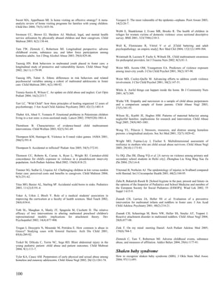 Sweet MA, Appelbaum MI. Is home visiting an effective strategy? A meta-         Vazquez E. The most vulnerable of the epidemic--orphans. Posit Aware 2003;
analytic review of home visiting programs for families with young children.     14(2):26-7.
Child Dev 2004; 75(5):1435-56.
                                                                                Webb E, Shankleman J, Evans MR, Brooks R. The health of children in
Swenson CC, Brown EJ, Sheidow AJ. Medical, legal, and mental health             refuges for women victims of domestic violence: cross sectional descriptive
service utilization by physically abused children and their caregivers. Child   survey. BMJ 2001; 323(7306):210-3.
Maltreat 2003; 8(2):138-44.
                                                                                Weil K, Florenzano R, Vitriol V et al. [Child battering and adult
Tam TW, Zlotnick C, Robertson MJ. Longitudinal perspective: adverse             psychopathology: an empiric study]. Rev Med Chil 2004; 132(12):1499-504.
childhood events, substance use, and labor force participation among
homeless adults. Am J Drug Alcohol Abuse 2003; 29(4):829-46.                    Weintraub B, Lazzara P, Fuchs S, Wiltsek DL. Child maltreatment awareness
                                                                                for prehospital providers. Int J Trauma Nurs 2002; 8(3):81-3.
Taussig HN. Risk behaviors in maltreated youth placed in foster care: a
longitudinal study of protective and vulnerability factors. Child Abuse Negl    Weist MD, Acosta OM, Youngstrom EA. Predictors of violence exposure
2002; 26(11):1179-99.                                                           among inner-city youth. J Clin Child Psychol 2001; 30(2):187-98.

Taussig HN, Talmi A. Ethnic differences in risk behaviors and related           Weist MD, Cooley-Quille M. Advancing efforts to address youth violence
psychosocial variables among a cohort of maltreated adolescents in foster       involvement. J Clin Child Psychol 2001; 30(2):147-51.
care. Child Maltreat 2001; 6(2):180-92.
                                                                                While A. Awful things can happen inside the home. Br J Community Nurs
Tenney-Soeiro R, Wilson C. An update on child abuse and neglect. Curr Opin      2001; 6(7):369.
Pediatr 2004; 16(2):233-7.
                                                                                Wiehe VR. Empathy and narcissism in a sample of child abuse perpetrators
Terr LC. "Wild Child": how three principles of healing organized 12 years of    and a comparison sample of foster parents. Child Abuse Negl 2003;
psychotherapy. J Am Acad Child Adolesc Psychiatry 2003; 42(12):1401-9.          27(5):541-55.

Thabet AA, Abed Y, Vostanis P. Emotional problems in Palestinian children       Wilson SL, Kuebli JE, Hughes HM. Patterns of maternal behavior among
living in a war zone: a cross-sectional study. Lancet 2002; 359(9320):1801-4.   neglectful families: implications for research and intervention. Child Abuse
                                                                                Negl 2005; 29(9):985-1001.
Thomlison B. Characteristics of evidence-based          child   maltreatment
interventions. Child Welfare 2003; 82(5):541-69.                                Wong YL, Piliavin I. Stressors, resources, and distress among homeless
                                                                                persons: a longitudinal analysis. Soc Sci Med 2001; 52(7):1029-42.
Thompson KM, Haninger K. Violence in E-rated video games. JAMA 2001;
286(5):591-8.                                                                   Wright MO, Fopma-Loy J, Fischer S. Multidimensional assessment of
                                                                                resilience in mothers who are child sexual abuse survivors. Child Abuse Negl
Thompson S. Accidental or inflicted? Pediatr Ann 2005; 34(5):372-81.            2005; 29(10):1173-93.

Thomson CC, Roberts K, Curran A, Ryan L, Wright RJ. Caretaker-child             Ye DQ, Zhu JM, Zhang YQ et al. [A survey on violence among primary and
concordance for child's exposure to violence in a preadolescent inner-city      secondary school students in Hefei city]. Zhonghua Liu Xing Bing Xue Za
population. Arch Pediatr Adolesc Med 2002; 156(8):818-23.                       Zhi 2004; 25(1):6-8.

Timmer SG, Sedlar G, Urquiza AJ. Challenging children in kin versus nonkin      Ytterstad B, Norheim AJ. The epidemiology of injuries in Svalbard compared
foster care: perceived costs and benefits to caregivers. Child Maltreat 2004;   with Harstad. Int J Circumpolar Health 2001; 60(2):184-95.
9(3):251-62.
                                                                                Zaba R, Bukartyk-Rusek B. [School hygiene in the past, present and future--in
Titus MO, Baxter AL, Starling SP. Accidental scald burns in sinks. Pediatrics   the opinion of the Inspector of Pediatrics and School Medicine and member of
2003; 111(2):E191-4.                                                            the European Society for Social Pediatrics (ESSOP)]. Wiad Lek 2002; 55
                                                                                Suppl 1:615-9.
Toker A, Urkin J, Bloch Y. Role of a medical students' association in
improving the curriculum at a faculty of health sciences. Med Teach 2002;       Zeanah CH, Larrieu JA, Heller SS et al. Evaluation of a preventive
24(6):634-6.                                                                    intervention for maltreated infants and toddlers in foster care. J Am Acad
                                                                                Child Adolesc Psychiatry 2001; 40(2):214-21.
Toth SL, Maughan A, Manly JT, Spagnola M, Cicchetti D. The relative
efficacy of two interventions in altering maltreated preschool children's       Zeanah CH, Scheeringa M, Boris NW, Heller SS, Smyke AT, Trapani J.
representational models: implications for attachment theory. Dev                Reactive attachment disorder in maltreated toddlers. Child Abuse Negl 2004;
Psychopathol 2002; 14(4):877-908.                                               28(8):877-88.

Trogan I, Dessypris N, Moustaki M, Petridou E. How common is abuse in           Zink T. On my mind: meeting Daniel. Arch Pediatr Adolesc Med 2005;
Greece? Studying cases with femoral fractures. Arch Dis Child 2001;             159(8):704-5.
85(4):289-92.
                                                                                Zlotnick C, Tam T, Robertson MJ. Adverse childhood events, substance
Trokel M, DiScala C, Terrin NC, Sege RD. Blunt abdominal injury in the          abuse, and measures of affiliation. Addict Behav 2004; 29(6):1177-81.
young pediatric patient: child abuse and patient outcomes. Child Maltreat
2004; 9(1):111-7.
                                                                                Shaken baby syndrome
Tyler KA, Cauce AM. Perpetrators of early physical and sexual abuse among       How to recognize shaken baby syndrome (SBS). J Okla State Med Assoc
homeless and runaway adolescents. Child Abuse Negl 2002; 26(12):1261-74.        2004; 97(11):491.




100
 