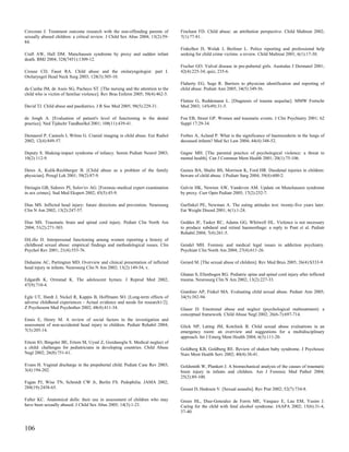 Corcoran J. Treatment outcome research with the non-offending parents of        Fincham FD. Child abuse: an attribution perspective. Child Maltreat 2002;
sexually abused children: a critical review. J Child Sex Abus 2004; 13(2):59-   7(1):77-81.
84.
                                                                                Finkelhor D, Wolak J, Berliner L. Police reporting and professional help
Craft AW, Hall DM. Munchausen syndrome by proxy and sudden infant               seeking for child crime victims: a review. Child Maltreat 2001; 6(1):17-30.
death. BMJ 2004; 328(7451):1309-12.
                                                                                Fischer GO. Vulval disease in pre-pubertal girls. Australas J Dermatol 2001;
Crouse CD, Faust RA. Child abuse and the otolaryngologist: part I.              42(4):225-34; quiz, 235-6.
Otolaryngol Head Neck Surg 2003; 128(3):305-10.
                                                                                Flaherty EG, Sege R. Barriers to physician identification and reporting of
da Cunha JM, de Assis SG, Pacheco ST. [The nursing and the attention to the     child abuse. Pediatr Ann 2005; 34(5):349-56.
child who is victim of familiar violence]. Rev Bras Enferm 2005; 58(4):462-5.
                                                                                Flatten G, Reddemann L. [Diagnosis of trauma sequelae]. MMW Fortschr
David TJ. Child abuse and paediatrics. J R Soc Med 2005; 98(5):229-31.          Med 2003; 145(49):31-5.

de Jongh A. [Evaluation of patient's level of functioning in the dental         Foa EB, Street GP. Women and traumatic events. J Clin Psychiatry 2001; 62
practice]. Ned Tijdschr Tandheelkd 2001; 108(11):439-41.                        Suppl 17:29-34.

Demaerel P, Casteels I, Wilms G. Cranial imaging in child abuse. Eur Radiol     Forbes A, Acland P. What is the significance of haemosiderin in the lungs of
2002; 12(4):849-57.                                                             deceased infants? Med Sci Law 2004; 44(4):348-52.

Deputy S. Shaking-impact syndrome of infancy. Semin Pediatr Neurol 2003;        Gagne MH. [The parental practice of psychological violence: a threat to
10(2):112-9.                                                                    mental health]. Can J Commun Ment Health 2001; 20(1):75-106.

Deres A, Kulik-Rechberger B. [Child abuse as a problem of the family            Gaines BA, Shultz BS, Morrison K, Ford HR. Duodenal injuries in children:
physician]. Przegl Lek 2001; 58(2):87-9.                                        beware of child abuse. J Pediatr Surg 2004; 39(4):600-2.

Deriagin GB, Sidorov PI, Solov'ev AG. [Forensic-medical expert examination      Galvin HK, Newton AW, Vandeven AM. Update on Munchausen syndrome
in sex crimes]. Sud Med Ekspert 2002; 45(5):45-9.                               by proxy. Curr Opin Pediatr 2005; 17(2):252-7.

Dias MS. Inflicted head injury: future directions and prevention. Neurosurg     Garfinkel PE, Newman A. The eating attitudes test: twenty-five years later.
Clin N Am 2002; 13(2):247-57.                                                   Eat Weight Disord 2001; 6(1):1-24.

Dias MS. Traumatic brain and spinal cord injury. Pediatr Clin North Am          Geddes JF, Tasker RC, Adams GG, Whitwell HL. Violence is not necessary
2004; 51(2):271-303.                                                            to produce subdural and retinal haemorrhage: a reply to Punt et al. Pediatr
                                                                                Rehabil 2004; 7(4):261-5.
DiLillo D. Interpersonal functioning among women reporting a history of
childhood sexual abuse: empirical findings and methodological issues. Clin      Gendel MH. Forensic and medical legal issues in addiction psychiatry.
Psychol Rev 2001; 21(4):553-76.                                                 Psychiatr Clin North Am 2004; 27(4):611-26.

Duhaime AC, Partington MD. Overview and clinical presentation of inflicted      Gerard M. [The sexual abuse of children]. Rev Med Brux 2005; 26(4):S333-9.
head injury in infants. Neurosurg Clin N Am 2002; 13(2):149-54, v.
                                                                                Ghatan S, Ellenbogen RG. Pediatric spine and spinal cord injury after inflicted
Edgardh K, Ormstad K. The adolescent hymen. J Reprod Med 2002;                  trauma. Neurosurg Clin N Am 2002; 13(2):227-33.
47(9):710-4.
                                                                                Giardino AP, Finkel MA. Evaluating child sexual abuse. Pediatr Ann 2005;
Egle UT, Hardt J, Nickel R, Kappis B, Hoffmann SO. [Long-term effects of        34(5):382-94.
adverse childhood experiences - Actual evidence and needs for research1/2].
Z Psychosom Med Psychother 2002; 48(4):411-34.                                  Glaser D. Emotional abuse and neglect (psychological maltreatment): a
                                                                                conceptual framework. Child Abuse Negl 2002; 26(6-7):697-714.
Ennis E, Henry M. A review of social factors in the investigation and
assessment of non-accidental head injury to children. Pediatr Rehabil 2004;     Glick NP, Lating JM, Kotchick B. Child sexual abuse evaluations in an
7(3):205-14.                                                                    emergency room: an overview and suggestions for a multidisciplinary
                                                                                approach. Int J Emerg Ment Health 2004; 6(3):111-20.
Ertem IO, Bingoler BE, Ertem M, Uysal Z, Gozdasoglu S. Medical neglect of
a child: challenges for pediatricians in developing countries. Child Abuse      Goldberg KB, Goldberg RE. Review of shaken baby syndrome. J Psychosoc
Negl 2002; 26(8):751-61.                                                        Nurs Ment Health Serv 2002; 40(4):38-41.

Evans H. Vaginal discharge in the prepubertal child. Pediatr Case Rev 2003;     Goldsmith W, Plunkett J. A biomechanical analysis of the causes of traumatic
3(4):194-202.                                                                   brain injury in infants and children. Am J Forensic Med Pathol 2004;
                                                                                25(2):89-100.
Fagan PJ, Wise TN, Schmidt CW Jr, Berlin FS. Pedophilia. JAMA 2002;
288(19):2458-65.                                                                Gosset D, Hedouin V. [Sexual assaults]. Rev Prat 2002; 52(7):734-8.

Faller KC. Anatomical dolls: their use in assessment of children who may        Green HL, Diaz-Gonzalez de Ferris ME, Vasquez E, Lau EM, Yusim J.
have been sexually abused. J Child Sex Abus 2005; 14(3):1-21.                   Caring for the child with fetal alcohol syndrome. JAAPA 2002; 15(6):31-4,
                                                                                37-40.


106
 