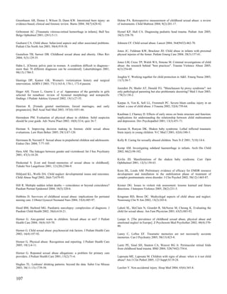 Greenbaum AR, Donne J, Wilson D, Dunn KW. Intentional burn injury: an            Hulme PA. Retrospective measurement of childhood sexual abuse: a review
evidence-based, clinical and forensic review. Burns 2004; 30(7):628-42.          of instruments. Child Maltreat 2004; 9(2):201-17.

Gribomont AC. [Traumatic vitreous-retinal hemorrhage in infants]. Bull Soc       Hymel KP, Hall CA. Diagnosing pediatric head trauma. Pediatr Ann 2005;
Belge Ophtalmol 2001; (281):5-11.                                                34(5):358-70.

Gushurst CA. Child abuse: behavioral aspects and other associated problems.      Johnson CF. Child sexual abuse. Lancet 2004; 364(9432):462-70.
Pediatr Clin North Am 2003; 50(4):919-38.
                                                                                 Jones JC, Feldman KW, Bruckner JD. Child abuse in infants with proximal
Gustafson TB, Sarwer DB. Childhood sexual abuse and obesity. Obes Rev            physeal injuries of the femur. Pediatr Emerg Care 2004; 20(3):157-61.
2004; 5(3):129-35.
                                                                                 Jones LM, Cross TP, Walsh WA, Simone M. Criminal investigations of child
Hahn L. [Chronic pelvic pain in women. A condition difficult to diagnose--       abuse: the research behind "best practices". Trauma Violence Abuse 2005;
more than 70 different diagnoses can be considered]. Lakartidningen 2001;        6(3):254-68.
98(15):1780-5.
                                                                                 Joughin V. Working together for child protection in A&E. Emerg Nurse 2003;
Hastings DP, Kantor GK. Women's victimization history and surgical               11(7):30-7.
intervention. AORN J 2003; 77(1):163-8, 170-1, 173-4 passim.
                                                                                 Jureidini JN, Shafer AT, Donald TG. "Munchausen by proxy syndrome": not
Heger AH, Ticson L, Guerra L et al. Appearance of the genitalia in girls         only pathological parenting but also problematic doctoring? Med J Aust 2003;
selected for nonabuse: review of hymenal morphology and nonspecific              178(3):130-2.
findings. J Pediatr Adolesc Gynecol 2002; 15(1):27-35.
                                                                                 Karpas A, Yen K, Sell LL, Frommelt PC. Severe blunt cardiac injury in an
Henrion R. [Female genital mutilations, forced marriages, and early              infant: a case of child abuse. J Trauma 2002; 52(4):759-64.
pregnancies]. Bull Acad Natl Med 2003; 187(6):1051-66.
                                                                                 Kaufman J, Charney D. Effects of early stress on brain structure and function:
Herendeen PM. Evaluation of physical abuse in children. Solid suspicion          implications for understanding the relationship between child maltreatment
should be your guide. Adv Nurse Pract 2002; 10(8):32-6; quiz 36-7.               and depression. Dev Psychopathol 2001; 13(3):451-71.

Herman S. Improving decision making in forensic child sexual abuse               Keenan H, Runyan DK. Shaken baby syndrome. Lethal inflicted traumatic
evaluations. Law Hum Behav 2005; 29(1):87-120.                                   brain injury in young children. N C Med J 2001; 62(6):340-3.

Herrmann B, Navratil F. Sexual abuse in prepubertal children and adolescents.    Kelly R. Caring for sexually abused children. Nurs N Z 2001; 7(10):14-6.
Endocr Dev 2004; 7:77-105.
                                                                                 Kemp AM. Investigating subdural haemorrhage in infants. Arch Dis Child
Heru AM. The linkages between gender and victimhood. Int J Soc Psychiatry        2002; 86(2):98-102.
2001; 47(3):10-20.
                                                                                 Kivlin JD. Manifestations of the shaken baby syndrome. Curr Opin
Heskestad S. [Lost and found--memories of sexual abuse in childhood].            Ophthalmol 2001; 12(3):158-63.
Tidsskr Nor Laegeforen 2001; 121(20):2386-9.
                                                                                 Korn DL, Leeds AM. Preliminary evidence of efficacy for EMDR resource
Hildyard KL, Wolfe DA. Child neglect: developmental issues and outcomes.         development and installation in the stabilization phase of treatment of
Child Abuse Negl 2002; 26(6-7):679-95.                                           complex posttraumatic stress disorder. J Clin Psychol 2002; 58(12):1465-87.

Hill R. Multiple sudden infant deaths -- coincidence or beyond coincidence?      Kroner DG. Issues in violent risk assessment: lessons learned and future
Paediatr Perinat Epidemiol 2004; 18(5):320-6.                                    directions. J Interpers Violence 2005; 20(2):231-5.

Hobbins D. Survivors of childhood sexual abuse: implications for perinatal       Krugman RD, Bross DC. Medicolegal aspects of child abuse and neglect.
nursing care. J Obstet Gynecol Neonatal Nurs 2004; 33(4):485-97.                 Neurosurg Clin N Am 2002; 13(2):243-6.

Hood BM, Harbord MG. Paediatric narcolepsy: complexities of diagnosis. J         Lahoti SL, McClain N, Girardet R, McNeese M, Cheung K. Evaluating the
Paediatr Child Health 2002; 38(6):618-21.                                        child for sexual abuse. Am Fam Physician 2001; 63(5):883-92.

Hornor G. Ano-genital warts in children: Sexual abuse or not? J Pediatr          Lampe A. [The prevalence of childhood sexual abuse, physical abuse and
Health Care 2004; 18(4):165-70.                                                  emotional neglect in Europe]. Z Psychosom Med Psychother 2002; 48(4):370-
                                                                                 80.
Hornor G. Child sexual abuse: psychosocial risk factors. J Pediatr Health Care
2002; 16(4):187-92.                                                              Laney C, Loftus EF. Traumatic memories are not necessarily accurate
                                                                                 memories. Can J Psychiatry 2005; 50(13):823-8.
Hornor G. Physical abuse: Recognition and reporting. J Pediatr Health Care
2005; 19(1):4-11.                                                                Lantz PE, Sinal SH, Stanton CA, Weaver RG Jr. Perimacular retinal folds
                                                                                 from childhood head trauma. BMJ 2004; 328(7442):754-6.
Hornor G. Repeated sexual abuse allegations: a problem for primary care
providers. J Pediatr Health Care 2001; 15(2):71-6.                               Laposata ME, Laposata M. Children with signs of abuse: when is it not child
                                                                                 abuse? Am J Clin Pathol 2005; 123 Suppl:S119-24.
Hughes TL. Lesbians' drinking patterns: beyond the data. Subst Use Misuse
2003; 38(11-13):1739-58.                                                         Larcher V. Non-accidental injury. Hosp Med 2004; 65(6):365-8.


107
 