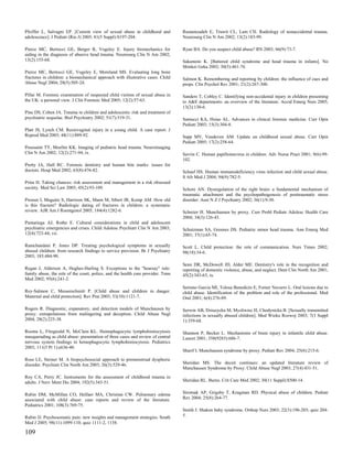 Pfeiffer L, Salvagni EP. [Current view of sexual abuse in childhood and           Rustamzadeh E, Truwit CL, Lam CH. Radiology of nonaccidental trauma.
adolescence]. J Pediatr (Rio J) 2005; 81(5 Suppl):S197-204.                       Neurosurg Clin N Am 2002; 13(2):183-99.

Pierce MC, Bertocci GE, Berger R, Vogeley E. Injury biomechanics for              Ryan BA. Do you suspect child abuse? RN 2003; 66(9):73-7.
aiding in the diagnosis of abusive head trauma. Neurosurg Clin N Am 2002;
13(2):155-68.                                                                     Sakamoto K. [Battered child syndrome and head trauma in infants]. No
                                                                                  Shinkei Geka 2002; 30(5):461-76.
Pierce MC, Bertocci GE, Vogeley E, Moreland MS. Evaluating long bone
fractures in children: a biomechanical approach with illustrative cases. Child    Salmon K. Remembering and reporting by children: the influence of cues and
Abuse Negl 2004; 28(5):505-24.                                                    props. Clin Psychol Rev 2001; 21(2):267-300.

Pillai M. Forensic examination of suspected child victims of sexual abuse in      Sanders T, Cobley C. Identifying non-accidental injury in children presenting
the UK: a personal view. J Clin Forensic Med 2005; 12(2):57-63.                   to A&E departments: an overview of the literature. Accid Emerg Nurs 2005;
                                                                                  13(2):130-6.
Pine DS, Cohen JA. Trauma in children and adolescents: risk and treatment of
psychiatric sequelae. Biol Psychiatry 2002; 51(7):519-31.                         Santucci KA, Hsiao AL. Advances in clinical forensic medicine. Curr Opin
                                                                                  Pediatr 2003; 15(3):304-8.
Platt JS, Lynch CM. Rectovaginal injury in a young child. A case report. J
Reprod Med 2003; 48(11):889-92.                                                   Sapp MV, Vandeven AM. Update on childhood sexual abuse. Curr Opin
                                                                                  Pediatr 2005; 17(2):258-64.
Poussaint TY, Moeller KK. Imaging of pediatric head trauma. Neuroimaging
Clin N Am 2002; 12(2):271-94, ix.                                                 Savrin C. Human papillomavirus in children. Adv Nurse Pract 2001; 9(6):99-
                                                                                  102.
Pretty IA, Hall RC. Forensic dentistry and human bite marks: issues for
doctors. Hosp Med 2002; 63(8):476-82.                                             Schaaf HS. Human immunodeficiency virus infection and child sexual abuse.
                                                                                  S Afr Med J 2004; 94(9):782-5.
Prins H. Taking chances: risk assessment and management in a risk obsessed
society. Med Sci Law 2005; 45(2):93-109.                                          Schore AN. Dysregulation of the right brain: a fundamental mechanism of
                                                                                  traumatic attachment and the psychopathogenesis of posttraumatic stress
Prosser I, Maguire S, Harrison SK, Mann M, Sibert JR, Kemp AM. How old            disorder. Aust N Z J Psychiatry 2002; 36(1):9-30.
is this fracture? Radiologic dating of fractures in children: a systematic
review. AJR Am J Roentgenol 2005; 184(4):1282-6.                                  Schreier H. Munchausen by proxy. Curr Probl Pediatr Adolesc Health Care
                                                                                  2004; 34(3):126-43.
Pumariega AJ, Rothe E. Cultural considerations in child and adolescent
psychiatric emergencies and crises. Child Adolesc Psychiatr Clin N Am 2003;       Schutzman SA, Greenes DS. Pediatric minor head trauma. Ann Emerg Med
12(4):723-44, vii.                                                                2001; 37(1):65-74.

Ramchandani P, Jones DP. Treating psychological symptoms in sexually              Scott L. Child protection: the role of communication. Nurs Times 2002;
abused children: from research findings to service provision. Br J Psychiatry     98(18):34-6.
2003; 183:484-90.
                                                                                  Senn DR, McDowell JD, Alder ME. Dentistry's role in the recognition and
Regan J, Alderson A, Hughes-Harling S. Exceptions to the "hearsay" rule:          reporting of domestic violence, abuse, and neglect. Dent Clin North Am 2001;
family abuse, the role of the court, police, and the health care provider. Tenn   45(2):343-63, ix.
Med 2002; 95(6):241-2.
                                                                                  Serrano Garcia MI, Tolosa Benedicto E, Forner Navarro L. Oral lesions due to
Rey-Salmon C, Messerschmitt P. [Child abuse and children in danger.               child abuse. Identification of the problem and role of the professional. Med
Maternal and child protection]. Rev Prat 2003; 53(10):1121-7.                     Oral 2001; 6(4):276-89.

Rogers R. Diagnostic, expanatory, and detection models of Munchausen by           Serwin AB, Dziuzycka M, Mysliwiec H, Chodynicka B. [Sexually transmitted
proxy: extrapolations from malingering and deception. Child Abuse Negl            infections in sexually abused children]. Med Wieku Rozwoj 2003; 7(3 Suppl
2004; 28(2):225-38.                                                               1):359-68.

Rooms L, Fitzgerald N, McClain KL. Hemophagocytic lymphohistiocytosis             Shannon P, Becker L. Mechanisms of brain injury in infantile child abuse.
masquerading as child abuse: presentation of three cases and review of central    Lancet 2001; 358(9283):686-7.
nervous system findings in hemophagocytic lymphohistiocytosis. Pediatrics
2003; 111(5 Pt 1):e636-40.
                                                                                  Sharif I. Munchausen syndrome by proxy. Pediatr Rev 2004; 25(6):215-6.
Ross LE, Steiner M. A biopsychosocial approach to premenstrual dysphoric
disorder. Psychiatr Clin North Am 2003; 26(3):529-46.                             Sheridan MS. The deceit continues: an updated literature review of
                                                                                  Munchausen Syndrome by Proxy. Child Abuse Negl 2003; 27(4):431-51.
Roy CA, Perry JC. Instruments for the assessment of childhood trauma in
adults. J Nerv Ment Dis 2004; 192(5):343-51.                                      Sheridan RL. Burns. Crit Care Med 2002; 30(11 Suppl):S500-14.


Rubin DM, McMillan CO, Helfaer MA, Christian CW. Pulmonary edema                  Sirotnak AP, Grigsby T, Krugman RD. Physical abuse of children. Pediatr
associated with child abuse: case reports and review of the literature.           Rev 2004; 25(8):264-77.
Pediatrics 2001; 108(3):769-75.
                                                                                  Smith J. Shaken baby syndrome. Orthop Nurs 2003; 22(3):196-203; quiz 204-
Rubin JJ. Psychosomatic pain: new insights and management strategies. South       5.
Med J 2005; 98(11):1099-110; quiz 1111-2, 1138.

109
 
