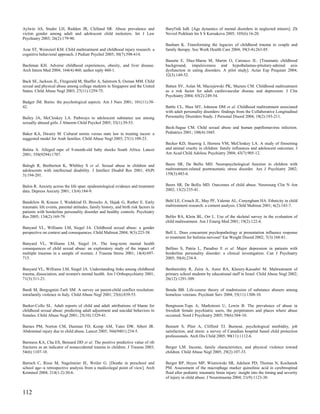 Aylwin AS, Studer LH, Reddon JR, Clelland SR. Abuse prevalence and                     Baryl'nik IuB. [Age dynamics of mental disorders in neglected minors]. Zh
victim gender among adult and adolescent child molesters. Int J Law                    Nevrol Psikhiatr Im S S Korsakova 2005; 105(6):16-20.
Psychiatry 2003; 26(2):179-90.
                                                                                       Basham K. Transforming the legacies of childhood trauma in couple and
Azar ST, Weinzierl KM. Child maltreatment and childhood injury research: a             family therapy. Soc Work Health Care 2004; 39(3-4):263-85.
cognitive behavioral approach. J Pediatr Psychol 2005; 30(7):598-614.
                                                                                       Basurte E, Diaz-Marsa M, Martin O, Carrasco JL. [Traumatic childhood
Bachman KH. Adverse childhood experiences, obesity, and liver disease.                 background, impulsiveness and hypothalamus-pituitary-adrenal axis
Arch Intern Med 2004; 164(4):460; author reply 460-1.                                  dysfunction in eating disorders. A pilot study]. Actas Esp Psiquiatr 2004;
                                                                                       32(3):149-52.
Back SE, Jackson JL, Fitzgerald M, Shaffer A, Salstrom S, Osman MM. Child
sexual and physical abuse among college students in Singapore and the United           Batten SV, Aslan M, Maciejewski PK, Mazure CM. Childhood maltreatment
States. Child Abuse Negl 2003; 27(11):1259-75.                                         as a risk factor for adult cardiovascular disease and depression. J Clin
                                                                                       Psychiatry 2004; 65(2):249-54.
Badger JM. Burns: the psychological aspects. Am J Nurs 2001; 101(11):38-
42.                                                                                    Battle CL, Shea MT, Johnson DM et al. Childhood maltreatment associated
                                                                                       with adult personality disorders: findings from the Collaborative Longitudinal
Bailey JA, McCloskey LA. Pathways to adolescent substance use among                    Personality Disorders Study. J Personal Disord 2004; 18(2):193-211.
sexually abused girls. J Abnorm Child Psychol 2005; 33(1):39-53.
                                                                                       Beck-Sague CM. Child sexual abuse and human papillomavirus infection.
Baker KA, Dwairy M. Cultural norms versus state law in treating incest: a              Pediatrics 2001; 108(4):1045.
suggested model for Arab families. Child Abuse Negl 2003; 27(1):109-23.
                                                                                       Becker KD, Stuewig J, Herrera VM, McCloskey LA. A study of firesetting
Baleta A. Alleged rape of 9-month-old baby shocks South Africa. Lancet                 and animal cruelty in children: family influences and adolescent outcomes. J
2001; 358(9294):1707.                                                                  Am Acad Child Adolesc Psychiatry 2004; 43(7):905-12.


Balogh R, Bretherton K, Whibley S et al. Sexual abuse in children and                  Beers SR, De Bellis MD. Neuropsychological function in children with
adolescents with intellectual disability. J Intellect Disabil Res 2001; 45(Pt          maltreatment-related posttraumatic stress disorder. Am J Psychiatry 2002;
3):194-201.                                                                            159(3):483-6.


Balon R. Anxiety across the life span: epidemiological evidence and treatment          Beers SR, De Bellis MD. Outcomes of child abuse. Neurosurg Clin N Am
data. Depress Anxiety 2001; 13(4):184-9.                                               2002; 13(2):235-41.


Bandelow B, Krause J, Wedekind D, Broocks A, Hajak G, Ruther E. Early                  Behl LE, Crouch JL, May PF, Valente AL, Conyngham HA. Ethnicity in child
traumatic life events, parental attitudes, family history, and birth risk factors in   maltreatment research: a content analysis. Child Maltreat 2001; 6(2):143-7.
patients with borderline personality disorder and healthy controls. Psychiatry
Res 2005; 134(2):169-79.                                                               Belfer RA, Klein BL, Orr L. Use of the skeletal survey in the evaluation of
                                                                                       child maltreatment. Am J Emerg Med 2001; 19(2):122-4.
Banyard VL, Williams LM, Siegel JA. Childhood sexual abuse: a gender
perspective on context and consequences. Child Maltreat 2004; 9(3):223-38.             Bell L. Does concurrent psychopathology at presentation influence response
                                                                                       to treatment for bulimia nervosa? Eat Weight Disord 2002; 7(3):168-81.
Banyard VL, Williams LM, Siegel JA. The long-term mental health
consequences of child sexual abuse: an exploratory study of the impact of              Bellino S, Patria L, Paradiso E et al. Major depression in patients with
multiple traumas in a sample of women. J Trauma Stress 2001; 14(4):697-                borderline personality disorder: a clinical investigation. Can J Psychiatry
715.                                                                                   2005; 50(4):234-8.

Banyard VL, Williams LM, Siegel JA. Understanding links among childhood                Benbenishty R, Zeira A, Astor RA, Khoury-Kassabri M. Maltreatment of
trauma, dissociation, and women's mental health. Am J Orthopsychiatry 2001;            primary school students by educational staff in Israel. Child Abuse Negl 2002;
71(3):311-21.                                                                          26(12):1291-309.

Bardi M, Borgognini-Tarli SM. A survey on parent-child conflict resolution:            Benda BB. Life-course theory of readmission of substance abusers among
intrafamily violence in Italy. Child Abuse Negl 2001; 25(6):839-53.                    homeless veterans. Psychiatr Serv 2004; 55(11):1308-10.

Barker-Collo SL. Adult reports of child and adult attributions of blame for            Bengtsson-Tops A, Markstrom U, Lewin B. The prevalence of abuse in
childhood sexual abuse: predicting adult adjustment and suicidal behaviors in          Swedish female psychiatric users, the perpetrators and places where abuse
females. Child Abuse Negl 2001; 25(10):1329-41.                                        occurred. Nord J Psychiatry 2005; 59(6):504-10.

Barnes PM, Norton CM, Dunstan FD, Kemp AM, Yates DW, Sibert JR.                        Bennett S, Plint A, Clifford TJ. Burnout, psychological morbidity, job
Abdominal injury due to child abuse. Lancet 2005; 366(9481):234-5.                     satisfaction, and stress: a survey of Canadian hospital based child protection
                                                                                       professionals. Arch Dis Child 2005; 90(11):1112-6.
Barsness KA, Cha ES, Bensard DD et al. The positive predictive value of rib
fractures as an indicator of nonaccidental trauma in children. J Trauma 2003;          Berger LM. Income, family characteristics, and physical violence toward
54(6):1107-10.                                                                         children. Child Abuse Negl 2005; 29(2):107-33.

Bartsch C, Risse M, Nagelmeier IE, Weiler G. [Deaths in preschool and                  Berger RP, Heyes MP, Wisniewski SR, Adelson PD, Thomas N, Kochanek
school age--a retrospective analysis from a medicolegal point of view]. Arch           PM. Assessment of the macrophage marker quinolinic acid in cerebrospinal
Kriminol 2004; 214(1-2):30-6.                                                          fluid after pediatric traumatic brain injury: insight into the timing and severity
                                                                                       of injury in child abuse. J Neurotrauma 2004; 21(9):1123-30.


112
 