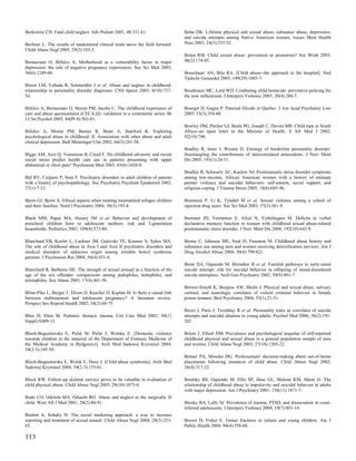 Berkowitz CD. Fatal child neglect. Adv Pediatr 2001; 48:331-61.                   Bohn DK. Lifetime physical and sexual abuse, substance abuse, depression,
                                                                                  and suicide attempts among Native American women. Issues Ment Health
Berliner L. The results of randomized clinical trials move the field forward.     Nurs 2003; 24(3):333-52.
Child Abuse Negl 2005; 29(2):103-5.
                                                                                  Bolen RM. Child sexual abuse: prevention or promotion? Soc Work 2003;
Bernazzani O, Bifulco A. Motherhood as a vulnerability factor in major            48(2):174-85.
depression: the role of negative pregnancy experiences. Soc Sci Med 2003;
56(6):1249-60.                                                                    Bosschaart AN, Bilo RA. [Child abuse--the approach in the hospital]. Ned
                                                                                  Tijdschr Geneeskd 2005; 149(29):1605-7.
Bierer LM, Yehuda R, Schmeidler J et al. Abuse and neglect in childhood:
relationship to personality disorder diagnoses. CNS Spectr 2003; 8(10):737-       Boudreaux MC, Lord WD. Combating child homicide: preventive policing for
54.                                                                               the new millennium. J Interpers Violence 2005; 20(4):380-7.

Bifulco A, Bernazzani O, Moran PM, Jacobs C. The childhood experience of          Bourget D, Gagne P. Paternal filicide in Quebec. J Am Acad Psychiatry Law
care and abuse questionnaire (CECA.Q): validation in a community series. Br       2005; 33(3):354-60.
J Clin Psychol 2005; 44(Pt 4):563-81.
                                                                                  Bowley DM, Pitcher GJ, Beale PG, Joseph C, Davies MR. Child rape in South
Bifulco A, Moran PM, Baines R, Bunn A, Stanford K. Exploring                      Africa--an open letter to the Minister of Health. S Afr Med J 2002;
psychological abuse in childhood: II. Association with other abuse and adult      92(10):744.
clinical depression. Bull Menninger Clin 2002; 66(3):241-58.
                                                                                  Bradley R, Jenei J, Westen D. Etiology of borderline personality disorder:
Biggs AM, Aziz Q, Tomenson B, Creed F. Do childhood adversity and recent          disentangling the contributions of intercorrelated antecedents. J Nerv Ment
social stress predict health care use in patients presenting with upper           Dis 2005; 193(1):24-31.
abdominal or chest pain? Psychosom Med 2003; 65(6):1020-8.
                                                                                  Bradley R, Schwartz AC, Kaslow NJ. Posttraumatic stress disorder symptoms
Bijl RV, Cuijpers P, Smit F. Psychiatric disorders in adult children of parents   among low-income, African American women with a history of intimate
with a history of psychopathology. Soc Psychiatry Psychiatr Epidemiol 2002;       partner violence and suicidal behaviors: self-esteem, social support, and
37(1):7-12.                                                                       religious coping. J Trauma Stress 2005; 18(6):685-96.

Bjorn GJ, Bjorn A. Ethical aspects when treating traumatized refugee children     Braitstein P, Li K, Tyndall M et al. Sexual violence among a cohort of
and their families. Nord J Psychiatry 2004; 58(3):193-8.                          injection drug users. Soc Sci Med 2003; 57(3):561-9.

Black MM, Papas MA, Hussey JM et al. Behavior and development of                  Bremner JD, Vermetten E, Afzal N, Vythilingam M. Deficits in verbal
preschool children born to adolescent mothers: risk and 3-generation              declarative memory function in women with childhood sexual abuse-related
households. Pediatrics 2002; 109(4):573-80.                                       posttraumatic stress disorder. J Nerv Ment Dis 2004; 192(10):643-9.

Blanchard EB, Keefer L, Lackner JM, Galovski TE, Krasner S, Sykes MA.             Brems C, Johnson ME, Neal D, Freemon M. Childhood abuse history and
The role of childhood abuse in Axis I and Axis II psychiatric disorders and       substance use among men and women receiving detoxification services. Am J
medical disorders of unknown origin among irritable bowel syndrome                Drug Alcohol Abuse 2004; 30(4):799-821.
patients. J Psychosom Res 2004; 56(4):431-6.
                                                                                  Brent DA, Oquendo M, Birmaher B et al. Familial pathways to early-onset
Blanchard R, Barbaree HE. The strength of sexual arousal as a function of the     suicide attempt: risk for suicidal behavior in offspring of mood-disordered
age of the sex offender: comparisons among pedophiles, hebephiles, and            suicide attempters. Arch Gen Psychiatry 2002; 59(9):801-7.
teleiophiles. Sex Abuse 2005; 17(4):441-56.
                                                                                  Brewer-Smyth K, Burgess AW, Shults J. Physical and sexual abuse, salivary
Blinn-Pike L, Berger T, Dixon D, Kuschel D, Kaplan M. Is there a causal link      cortisol, and neurologic correlates of violent criminal behavior in female
between maltreatment and adolescent pregnancy? A literature review.               prison inmates. Biol Psychiatry 2004; 55(1):21-31.
Perspect Sex Reprod Health 2002; 34(2):68-75.
                                                                                  Brezo J, Paris J, Tremblay R et al. Personality traits as correlates of suicide
Bliss D, Silen M. Pediatric thoracic trauma. Crit Care Med 2002; 30(11            attempts and suicidal ideation in young adults. Psychol Med 2006; 36(2):191-
Suppl):S409-15.                                                                   202.

Bloch-Boguslawska E, Pufal M, Pufal J, Wolska E. [Domestic violence               Briere J, Elliott DM. Prevalence and psychological sequelae of self-reported
towards children in the material of the Department of Forensic Medicine of        childhood physical and sexual abuse in a general population sample of men
the Medical Academy in Bydgoszcz]. Arch Med Sadowej Kryminol 2004;                and women. Child Abuse Negl 2003; 27(10):1205-22.
54(2-3):145-50.
                                                                                  Britner PA, Mossler DG. Professionals' decision-making about out-of-home
Bloch-Boguslawska E, Wolsk E, Duzy J. [Child abuse syndrome]. Arch Med            placements following instances of child abuse. Child Abuse Negl 2002;
Sadowej Kryminol 2004; 54(2-3):155-61.                                            26(4):317-32.

Block RW. Follow-up skeletal surveys prove to be valuable in evaluation of        Brodsky BS, Oquendo M, Ellis SP, Haas GL, Malone KM, Mann JJ. The
child physical abuse. Child Abuse Negl 2005; 29(10):1073-4.                       relationship of childhood abuse to impulsivity and suicidal behavior in adults
                                                                                  with major depression. Am J Psychiatry 2001; 158(11):1871-7.
Bode CO, Odelola MA, Odiachi RO. Abuse and neglect in the surgically ill
child. West Afr J Med 2001; 20(2):86-91.                                          Brosky BA, Lally SJ. Prevalence of trauma, PTSD, and dissociation in court-
                                                                                  referred adolescents. J Interpers Violence 2004; 19(7):801-14.
Boehm A, Itzhaky H. The social marketing approach: a way to increase
reporting and treatment of sexual assault. Child Abuse Negl 2004; 28(3):253-      Brown D, Fisher E. Femur fractures in infants and young children. Am J
65.                                                                               Public Health 2004; 94(4):558-60.

113
 