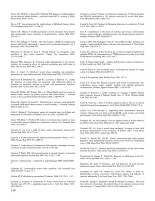 Brown GR, McBride L, Bauer MS, Williford WO. Impact of childhood abuse              Carlstedt A, Innala S, Brimse A, Soderstrom Anckarsater H. Mental disorders
on the course of bipolar disorder: a replication study in U.S. veterans. J Affect   and DSM-IV paedophilia in 185 subjects convicted of sexual child abuse.
Disord 2005; 89(1-3):57-67.                                                         Nord J Psychiatry 2005; 59(6):534-7.

Brown GW. Measurement and the epidemiology of childhood trauma. Semin               Carnes M, Sarto GE, Springer K. Managing depression in outpatients. N Engl
Clin Neuropsychiatry 2002; 7(2):66-79.                                              J Med 2001; 344(16):1252-3.

Brown GW, Malone P. Child head injuries: review of pattern from abusive             Carr A. Contributions to the study of violence and trauma: multisystemic
and unintentional causes resulting in hospitalization. Alaska Med 2003;             therapy, exposure therapy, attachment styles, and therapy process research. J
45(1):9-13.                                                                         Interpers Violence 2005; 20(4):426-35.

Brown RJ, Schrag A, Trimble MR. Dissociation, childhood interpersonal               Carrasco-Ortiz MA, Rodriguez-Testal JF, Hesse BM. [Conduct problems in a
trauma, and family functioning in patients with somatization disorder. Am J         sample of institutionalized minors with previous mistreatment.]. Child Abuse
Psychiatry 2005; 162(5):899-905.                                                    Negl 2001; 25(6):819-38.

Brunvatne R, Blystad H, Hoel T. [Health hazards for immigrants when                 Carrion VG, Weems CF, Ray R, Reiss AL. Toward an empirical definition of
travelling to their home countries]. Tidsskr Nor Laegeforen 2002;                   pediatric PTSD: the phenomenology of PTSD symptoms in youth. J Am Acad
122(16):1568-72.                                                                    Child Adolesc Psychiatry 2002; 41(2):166-73.

Bugental DB, Happaney K. Predicting infant maltreatment in low-income               Carter B. Ducks might quack.... children and domestic violence in rural areas.
families: the interactive effects of maternal attributions and child status at      J Child Health Care 2003; 7(4):226-9.
birth. Dev Psychol 2004; 40(2):234-43.
                                                                                    Carty H, Pierce A. Non-accidental injury: a retrospective analysis of a large
Buist A, Janson H. Childhood sexual abuse, parenting and postpartum                 cohort. Eur Radiol 2002; 12(12):2919-25.
depression--a 3-year follow-up study. Child Abuse Negl 2001; 25(7):909-21.
                                                                                    Casey A. Recognising harm. Paediatr Nurs 2005; 17(2):3.
Bunevicius R, Hinderliter AL, Light KC, Leserman J, Pedersen CA, Girdler
SS. Histories of sexual abuse are associated with differential effects of           Casey EA, Nurius PS. Trauma exposure and sexual revictimization risk:
clonidine on autonomic function in women with premenstrual dysphoric                comparisons across single, multiple incident, and multiple perpetrator
disorder. Biol Psychol 2005; 69(3):281-96.                                          victimizations. Violence Against Women 2005; 11(4):505-30.

Burns BJ, Phillips SD, Wagner HR et al. Mental health need and access to            Castiglia P. Response to reader comments re: Castiglia P. (2001). Shaken
mental health services by youths involved with child welfare: a national            baby syndrome. Journal of Pediatric Health Care, 15, 78-80. J Pediatr Health
survey. J Am Acad Child Adolesc Psychiatry 2004; 43(8):960-70.                      Care 2002; 16(1):46.

Burton DC, Stanley D, Ireson CL. Child advocacy outreach: using telehealth          Castro R, Peek-Asa C, Ruiz A. Violence against women in Mexico: a study of
to expand child sexual abuse services in rural Kentucky. J Telemed Telecare         abuse before and during pregnancy. Am J Public Health 2003; 93(7):1110-6.
2002; 8 Suppl 2:10-2.
                                                                                    Cerezo MA, Pons-Salvador G. Improving child maltreatment detection
Caffo E, Belaise C. Psychological aspects of traumatic injury in children and       systems: a large-scale case study involving health, social services, and school
adolescents. Child Adolesc Psychiatr Clin N Am 2003; 12(3):493-535.                 professionals. Child Abuse Negl 2004; 28(11):1153-69.

Cairns AM, Mok JY, Welbury RR. Injuries to the head, face, mouth and neck           Chadwick DL. Re: the incidence of severe physical abuse in Wales (Sibert et
in physically abused children in a community setting. Int J Paediatr Dent           al, 2002). Child Abuse Negl 2002; 26(12):1207; author reply 1208.
2005; 15(5):310-8.
                                                                                    Chadwick DL. Re: Why is sexual abuse declining? A survey of state child
Cameron P. Are over a third of foster parent molestations homosexual?               protection administrators (Jones, Finkelhor, & Kopiec, 2001). Child Abuse
Psychol Rep 2005; 96(2):275-98.                                                     Negl 2002; 26(9):887-8; author reply 889-90.

Cameron P. Child molestations by homosexual foster parents: Illinois, 1997--        Chaffin M, Bonner BL, Hill RF. Family preservation and family support
2002. Psychol Rep 2005; 96(1):227-30.                                               programs: child maltreatment outcomes across client risk levels and program
                                                                                    types. Child Abuse Negl 2001; 25(10):1269-89.
Cameron P. Molestations by homosexual foster parents: newspaper accounts
vs official records. Psychol Rep 2003; 93(3 Pt 1):793-802.                          Chaffin M, Valle LA. Dynamic prediction characteristics of the Child Abuse
                                                                                    Potential Inventory. Child Abuse Negl 2003; 27(5):463-81.
Cameron P, Harris DW. Homosexual parents in custody disputes: a thousand
child-years exposure. Psychol Rep 2003; 93(3 Pt 2):1173-94.                         Chamberlain H, Stander V, Merrill LL. Research on child abuse in the U.S.
                                                                                    armed forces. Mil Med 2003; 168(3):257-60.
Canivet C. [Infant crying--a safety risk?]. Lakartidningen 2005; 102(23):1805-
7.                                                                                  Champion JD, Kelly P. Protective and risk behaviors of rural minority
                                                                                    adolescent women. Issues Ment Health Nurs 2002; 23(3):191-207.
Carbaugh SF. Understanding shaken baby syndrome. Adv Neonatal Care
2004; 4(2):105-14; quiz 15-7.                                                       Champion JD, Piper JM, Holden AE, Shain RN, Perdue S, Korte JE.
                                                                                    Relationship of abuse and pelvic inflammatory disease risk behavior in
Carlson KP. Child abuse or parent abuse? Pediatrics 2004; 113(1 Pt 1):181-2.        minority adolescents. J Am Acad Nurse Pract 2005; 17(6):234-41.

Carlstedt A, Forsman A, Soderstrom H. Sexual child abuse in a defined               Chang DC, Knight V, Ziegfeld S, Haider A, Warfield D, Paidas C. The tip of
Swedish area 1993-97: a population-based survey. Arch Sex Behav 2001;               the iceberg for child abuse: the critical roles of the pediatric trauma service
30(5):483-93.                                                                       and its registry. J Trauma 2004; 57(6):1189-98; discussion 1198.

114
 