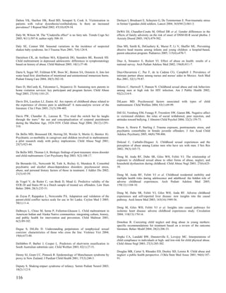 Dalton VK, Haefner HK, Reed BD, Senapati S, Cook A. Victimization in               Derluyn I, Broekaert E, Schuyten G, De Temmerman E. Post-traumatic stress
patients with vulvar dysesthesia/vestibulodynia. Is there an increased             in former Ugandan child soldiers. Lancet 2004; 363(9412):861-3.
prevalence? J Reprod Med 2002; 47(10):829-34.
                                                                                   DeWit DJ, Chandler-Coutts M, Offord DR et al. Gender differences in the
Daly M, Wilson M. The "Cinderella effect" is no fairy tale. Trends Cogn Sci        effects of family adversity on the risk of onset of DSM-III-R social phobia. J
2005; 9(11):507-8; author reply 508-10.                                            Anxiety Disord 2005; 19(5):479-502.

Daly SE, Connor SM. Seasonal variations in the incidence of suspected              Dias MS, Smith K, DeGuehery K, Mazur P, Li V, Shaffer ML. Preventing
shaken baby syndrome. Int J Trauma Nurs 2001; 7(4):124-8.                          abusive head trauma among infants and young children: a hospital-based,
                                                                                   parent education program. Pediatrics 2005; 115(4):e470-7.
Danielson CK, de Arellano MA, Kilpatrick DG, Saunders BE, Resnick HS.
Child maltreatment in depressed adolescents: differences in symptomatology         Diaz A, Simantov E, Rickert VI. Effect of abuse on health: results of a
based on history of abuse. Child Maltreat 2005; 10(1):37-48.                       national survey. Arch Pediatr Adolesc Med 2002; 156(8):811-7.

Daria S, Sugar NF, Feldman KW, Boos SC, Benton SA, Ornstein A. Into hot            Diaz-Olavarrieta C, Paz F, de la Cadena CG, Campbell J. Prevalence of
water head first: distribution of intentional and unintentional immersion burns.   intimate partner abuse among nurses and nurses' aides in Mexico. Arch Med
Pediatr Emerg Care 2004; 20(5):302-10.                                             Res 2001; 32(1):79-87.

Daro D, McCurdy K, Falconnier L, Stojanovic D. Sustaining new parents in           DiIorio C, Hartwell T, Hansen N. Childhood sexual abuse and risk behaviors
home visitation services: key participant and program factors. Child Abuse         among men at high risk for HIV infection. Am J Public Health 2002;
Negl 2003; 27(10):1101-25.                                                         92(2):214-9.

Davis DA, Luecken LJ, Zautra AJ. Are reports of childhood abuse related to         DiLauro MD. Psychosocial factors associated with types of child
the experience of chronic pain in adulthood? A meta-analytic review of the         maltreatment. Child Welfare 2004; 83(1):69-99.
literature. Clin J Pain 2005; 21(5):398-405.
                                                                                   Dill EJ, Vernberg EM, Fonagy P, Twemlow SW, Gamm BK. Negative affect
Davis PW, Chandler JL, Larossa R. "I've tried the switch but he laughs             in victimized children: the roles of social withdrawal, peer rejection, and
through the tears:" the use and conceptualization of corporal punishment           attitudes toward bullying. J Abnorm Child Psychol 2004; 32(2):159-73.
during the Machine Age, 1924-1939. Child Abuse Negl 2004; 28(12):1291-
310.                                                                               Dixon A, Howie P, Starling J. Trauma exposure, posttraumatic stress, and
                                                                                   psychiatric comorbidity in female juvenile offenders. J Am Acad Child
De Bellis MD, Broussard ER, Herring DJ, Wexler S, Moritz G, Benitez JG.            Adolesc Psychiatry 2005; 44(8):798-806.
Psychiatric co-morbidity in caregivers and children involved in maltreatment:
a pilot research study with policy implications. Child Abuse Negl 2001;            Dolezal C, Carballo-Dieguez A. Childhood sexual experiences and the
25(7):923-44.                                                                      perception of abuse among Latino men who have sex with men. J Sex Res
                                                                                   2002; 39(3):165-73.
De Bellis MD, Thomas LA. Biologic findings of post-traumatic stress disorder
and child maltreatment. Curr Psychiatry Rep 2003; 5(2):108-17.                     Dong M, Anda RF, Dube SR, Giles WH, Felitti VJ. The relationship of
                                                                                   exposure to childhood sexual abuse to other forms of abuse, neglect, and
De Bernardo GL, Newcomb M, Toth A, Richey G, Mendoza R. Comorbid                   household dysfunction during childhood. Child Abuse Negl 2003; 27(6):625-
psychiatric and alcohol abuse/dependence disorders: psychosocial stress,           39.
abuse, and personal history factors of those in treatment. J Addict Dis 2002;
21(3):43-59.                                                                       Dong M, Anda RF, Felitti VJ et al. Childhood residential mobility and
                                                                                   multiple health risks during adolescence and adulthood: the hidden role of
de Vogel V, de Ruiter C, van Beek D, Mead G. Predictive validity of the            adverse childhood experiences. Arch Pediatr Adolesc Med 2005;
SVR-20 and Static-99 in a Dutch sample of treated sex offenders. Law Hum           159(12):1104-10.
Behav 2004; 28(3):235-51.
                                                                                   Dong M, Dube SR, Felitti VJ, Giles WH, Anda RF. Adverse childhood
de Zoysa P, Rajapakse L, Newcombe PA. Adaptation and validation of the             experiences and self-reported liver disease: new insights into the causal
parent-child conflict tactics scale for use in Sri Lanka. Ceylon Med J 2005;       pathway. Arch Intern Med 2003; 163(16):1949-56.
50(1):11-4.
                                                                                   Dong M, Giles WH, Felitti VJ et al. Insights into causal pathways for
DeBruyn L, Chino M, Serna P, Fullerton-Gleason L. Child maltreatment in            ischemic heart disease: adverse childhood experiences study. Circulation
American Indian and Alaska Native communities: integrating culture, history,       2004; 110(13):1761-6.
and public health for intervention and prevention. Child Maltreat 2001;
6(2):89-102.                                                                       Donohue B. Coexisting child neglect and drug abuse in young mothers:
                                                                                   specific recommendations for treatment based on a review of the outcome
Degue S, DiLillo D. Understanding perpetrators of nonphysical sexual               literature. Behav Modif 2004; 28(2):206-33.
coercion: characteristics of those who cross the line. Violence Vict 2004;
19(6):673-88.                                                                      Dopke CA, Lundahl BW, Dunsterville E, Lovejoy MC. Interpretations of
                                                                                   child compliance in individuals at high- and low-risk for child physical abuse.
Delfabbro P, Barber J, Cooper L. Predictors of short-term reunification in         Child Abuse Negl 2003; 27(3):285-302.
South Australian substitute care. Child Welfare 2003; 82(1):27-51.
                                                                                   Douglas MR, Carter S, Rhoades ED, Dooley SD, Lorenz R. Child abuse and
Denny SJ, Grant CC, Pinnock R. Epidemiology of Munchausen syndrome by              neglect: a public health perspective. J Okla State Med Assoc 2001; 94(6):187-
proxy in New Zealand. J Paediatr Child Health 2001; 37(3):240-3.                   91.

Deputy S. Shaking-impact syndrome of infancy. Semin Pediatr Neurol 2003;
10(2):112-9.

116
 