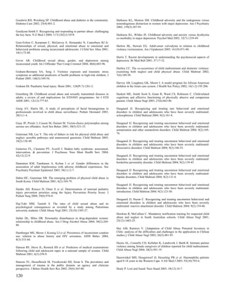Goodwin RD, Weisberg SP. Childhood abuse and diabetes in the community.         Harkness KL, Monroe SM. Childhood adversity and the endogenous versus
Diabetes Care 2002; 25(4):801-2.                                                nonendogenous distinction in women with major depression. Am J Psychiatry
                                                                                2002; 159(3):387-93.
Goodyear-Smith F. Recognising and responding to partner abuse: challenging
the key facts. N Z Med J 2004; 117(1202):U1074.                                 Harkness KL, Wildes JE. Childhood adversity and anxiety versus dysthymia
                                                                                co-morbidity in major depression. Psychol Med 2002; 32(7):1239-49.
Gore-Felton C, Koopman C, McGarvey E, Hernandez N, Canterbury RJ Jr.
Relationships of sexual, physical, and emotional abuse to emotional and         Harlow BL, Stewart EG. Adult-onset vulvodynia in relation to childhood
behavioral problems among incarcerated adolescents. J Child Sex Abus 2001;      violence victimization. Am J Epidemiol 2005; 161(9):871-80.
10(1):73-88.
                                                                                Harris T. Recent developments in understanding the psychosocial aspects of
Gover AR. Childhood sexual abuse, gender, and depression among                  depression. Br Med Bull 2001; 57:17-32.
incarcerated youth. Int J Offender Ther Comp Criminol 2004; 48(6):683-96.
                                                                                Hartley CC. The co-occurrence of child maltreatment and domestic violence:
Graham-Bermann SA, Seng J. Violence exposure and traumatic stress               examining both neglect and child physical abuse. Child Maltreat 2002;
symptoms as additional predictors of health problems in high-risk children. J   7(4):349-58.
Pediatr 2005; 146(3):349-54.
                                                                                Harvey AR, Loughney GK, Moore J. A model program for African American
Graham DI. Paediatric head injury. Brain 2001; 124(Pt 7):1261-2.                children in the foster care system. J Health Soc Policy 2002; 16(1-2):195-206.

Greenberg JB. Childhood sexual abuse and sexually transmitted diseases in       Haskett ME, Smith Scott S, Grant R, Ward CS, Robinson C. Child-related
adults: a review of and implications for STD/HIV programmes. Int J STD          cognitions and affective functioning of physically abusive and comparison
AIDS 2001; 12(12):777-83.                                                       parents. Child Abuse Negl 2003; 27(6):663-86.

Greig AV, Harris DL. A study of perceptions of facial hemangiomas in            Haugaard JJ. Recognizing and treating rare behavioral and emotional
professionals involved in child abuse surveillance. Pediatr Dermatol 2003;      disorders in children and adolescents who have been severely maltreated:
20(1):1-4.                                                                      schizophrenia. Child Maltreat 2004; 9(2):161-8.

Guay JP, Proulx J, Cusson M, Ouimet M. Victim-choice polymorphia among          Haugaard JJ. Recognizing and treating uncommon behavioral and emotional
serious sex offenders. Arch Sex Behav 2001; 30(5):521-33.                       disorders in children and adolescents who have been severely maltreated:
                                                                                somatization and other somatoform disorders. Child Maltreat 2004; 9(2):169-
Guterman NB, Lee Y. The role of fathers in risk for physical child abuse and    76.
neglect: possible pathways and unanswered questions. Child Maltreat 2005;
10(2):136-49.                                                                   Haugaard JJ. Recognizing and treating uncommon behavioral and emotional
                                                                                disorders in children and adolescents who have been severely maltreated:
Gutierrez FL, Clements PT, Averill J. Shaken baby syndrome: assessment,         dissociative disorders. Child Maltreat 2004; 9(2):146-53.
intervention, & prevention. J Psychosoc Nurs Ment Health Serv 2004;
42(12):22-9.                                                                    Haugaard JJ. Recognizing and treating uncommon behavioral and emotional
                                                                                disorders in children and adolescents who have been severely maltreated:
Haatainen KM, Tanskanen A, Kylma J et al. Gender differences in the             borderline personality disorder. Child Maltreat 2004; 9(2):139-45.
association of adult hopelessness with adverse childhood experiences. Soc
Psychiatry Psychiatr Epidemiol 2003; 38(1):12-7.                                Haugaard JJ. Recognizing and treating uncommon behavioral and emotional
                                                                                disorders in children and adolescents who have been severely maltreated:
Hahm HC, Guterman NB. The emerging problem of physical child abuse in           bipolar disorders. Child Maltreat 2004; 9(2):131-8.
South Korea. Child Maltreat 2001; 6(2):169-79.
                                                                                Haugaard JJ. Recognizing and treating uncommon behavioral and emotional
Haider AH, Risucci D, Omer S et al. Determination of national pediatric         disorders in children and adolescents who have been severely maltreated:
injury prevention priorities using the Injury Prevention Priority Score. J      introduction. Child Maltreat 2004; 9(2):123-30.
Pediatr Surg 2004; 39(6):976-8.
                                                                                Haugaard JJ, Hazan C. Recognizing and treating uncommon behavioral and
Haj-Yahi MM, Tamish S. The rates of child sexual abuse and its                  emotional disorders in children and adolescents who have been severely
psychological consequences as revealed by a study among Palestinian             maltreated: reactive attachment disorder. Child Maltreat 2004; 9(2):154-60.
university students. Child Abuse Negl 2001; 25(10):1303-27.
                                                                                Hawkins R, McCallum C. Mandatory notification training for suspected child
Haller DL, Miles DR. Personality disturbances in drug-dependent women:          abuse and neglect in South Australian schools. Child Abuse Negl 2001;
relationship to childhood abuse. Am J Drug Alcohol Abuse 2004; 30(2):269-       25(12):1603-25.
86.
                                                                                Haz AM, Ramirez V. [Adaptation of Child Abuse Potential Inventory in
Hamburger ME, Moore J, Koenig LJ et al. Persistence of inconsistent condom      Chile: analysis of the difficulties and challenges in the application in Chilean
use: relation to abuse history and HIV serostatus. AIDS Behav 2004;             studies.]. Child Abuse Negl 2002; 26(5):481-95.
8(3):333-44.
                                                                                Hazen AL, Connelly CD, Kelleher K, Landsverk J, Barth R. Intimate partner
Hanson RF, Davis JL, Resnick HS et al. Predictors of medical examinations       violence among female caregivers of children reported for child maltreatment.
following child and adolescent rapes in a national sample of women. Child       Child Abuse Negl 2004; 28(3):301-19.
Maltreat 2001; 6(3):250-9.
                                                                                Hazewinkel MH, Hoogerwerf JJ, Hesseling PB et al. Haemophilia patients
Hanson TC, Hesselbrock M, Tworkowski SH, Swan S. The prevalence and             aged 0-18 years in the Western Cape. S Afr Med J 2003; 93(10):793-6.
management of trauma in the public domain: an agency and clinician
perspective. J Behav Health Serv Res 2002; 29(4):365-80.                        Healy P. Lost and found. Nurs Stand 2003; 18(12):16-7.

120
 