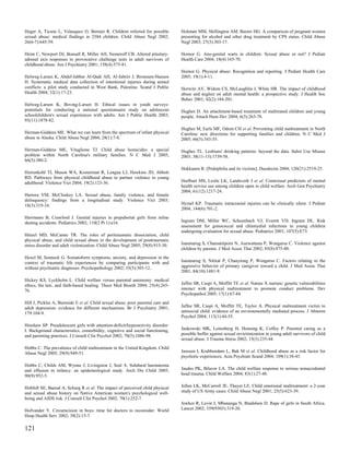 Heger A, Ticson L, Velasquez O, Bernier R. Children referred for possible         Hohman MM, Shillington AM, Baxter HG. A comparison of pregnant women
sexual abuse: medical findings in 2384 children. Child Abuse Negl 2002;           presenting for alcohol and other drug treatment by CPS status. Child Abuse
26(6-7):645-59.                                                                   Negl 2003; 27(3):303-17.

Heim C, Newport DJ, Bonsall R, Miller AH, Nemeroff CB. Altered pituitary-         Hornor G. Ano-genital warts in children: Sexual abuse or not? J Pediatr
adrenal axis responses to provocative challenge tests in adult survivors of       Health Care 2004; 18(4):165-70.
childhood abuse. Am J Psychiatry 2001; 158(4):575-81.
                                                                                  Hornor G. Physical abuse: Recognition and reporting. J Pediatr Health Care
Helweg-Larsen K, Abdel-Jabbar Al-Qadi AH, Al-Jabriri J, Bronnum-Hansen            2005; 19(1):4-11.
H. Systematic medical data collection of intentional injuries during armed
conflicts: a pilot study conducted in West Bank, Palestine. Scand J Public        Horwitz AV, Widom CS, McLaughlin J, White HR. The impact of childhood
Health 2004; 32(1):17-23.                                                         abuse and neglect on adult mental health: a prospective study. J Health Soc
                                                                                  Behav 2001; 42(2):184-201.
Helweg-Larsen K, Boving-Larsen H. Ethical issues in youth surveys:
potentials for conducting a national questionnaire study on adolescent            Hughes D. An attachment-based treatment of maltreated children and young
schoolchildren's sexual experiences with adults. Am J Public Health 2003;         people. Attach Hum Dev 2004; 6(3):263-78.
93(11):1878-82.
                                                                                  Hughes M, Earls MF, Odom CH et al. Preventing child maltreatment in North
Herman-Giddens ME. What we can learn from the spectrum of infant physical         Carolina: new directions for supporting families and children. N C Med J
abuse in Alaska. Child Abuse Negl 2004; 28(1):7-8.                                2005; 66(5):343-55.

Herman-Giddens ME, Vitaglione TJ. Child abuse homicides: a special                Hughes TL. Lesbians' drinking patterns: beyond the data. Subst Use Misuse
problem within North Carolina's military families. N C Med J 2005;                2003; 38(11-13):1739-58.
66(5):380-2.
                                                                                  Hukkanen R. [Pedophilia and its victims]. Duodecim 2004; 120(21):2519-25.
Herrenkohl TI, Mason WA, Kosterman R, Lengua LJ, Hawkins JD, Abbott
RD. Pathways from physical childhood abuse to partner violence in young
adulthood. Violence Vict 2004; 19(2):123-36.                                      Hurlburt MS, Leslie LK, Landsverk J et al. Contextual predictors of mental
                                                                                  health service use among children open to child welfare. Arch Gen Psychiatry
                                                                                  2004; 61(12):1217-24.
Herrera VM, McCloskey LA. Sexual abuse, family violence, and female
delinquency: findings from a longitudinal study. Violence Vict 2003;
18(3):319-34.                                                                     Hymel KP. Traumatic intracranial injuries can be clinically silent. J Pediatr
                                                                                  2004; 144(6):701-2.
Herrmann B, Crawford J. Genital injuries in prepubertal girls from inline
skating accidents. Pediatrics 2002; 110(2 Pt 1):e16.                              Ingram DM, Miller WC, Schoenbach VJ, Everett VD, Ingram DL. Risk
                                                                                  assessment for gonococcal and chlamydial infections in young children
                                                                                  undergoing evaluation for sexual abuse. Pediatrics 2001; 107(5):E73.
Hetzel MD, McCanne TR. The roles of peritraumatic dissociation, child
physical abuse, and child sexual abuse in the development of posttraumatic
stress disorder and adult victimization. Child Abuse Negl 2005; 29(8):915-30.     Isaranurug S, Chansatitporn N, Auewattana P, Wongarsa C. Violence against
                                                                                  children by parents. J Med Assoc Thai 2002; 85(8):875-80.
Hexel M, Sonneck G. Somatoform symptoms, anxiety, and depression in the
context of traumatic life experiences by comparing participants with and          Isaranurug S, Nitirat P, Chauytong P, Wongarsa C. Factors relating to the
without psychiatric diagnoses. Psychopathology 2002; 35(5):303-12.                aggressive behavior of primary caregiver toward a child. J Med Assoc Thai
                                                                                  2001; 84(10):1481-9.
Hickey KS, Lyckholm L. Child welfare versus parental autonomy: medical
ethics, the law, and faith-based healing. Theor Med Bioeth 2004; 25(4):265-       Jaffee SR, Caspi A, Moffitt TE et al. Nature X nurture: genetic vulnerabilities
76.                                                                               interact with physical maltreatment to promote conduct problems. Dev
                                                                                  Psychopathol 2005; 17(1):67-84.
Hill J, Pickles A, Burnside E et al. Child sexual abuse, poor parental care and
adult depression: evidence for different mechanisms. Br J Psychiatry 2001;        Jaffee SR, Caspi A, Moffitt TE, Taylor A. Physical maltreatment victim to
179:104-9.                                                                        antisocial child: evidence of an environmentally mediated process. J Abnorm
                                                                                  Psychol 2004; 113(1):44-55.
Hinshaw SP. Preadolescent girls with attention-deficit/hyperactivity disorder:
I. Background characteristics, comorbidity, cognitive and social functioning,     Jankowski MK, Leitenberg H, Henning K, Coffey P. Parental caring as a
and parenting practices. J Consult Clin Psychol 2002; 70(5):1086-98.              possible buffer against sexual revictimization in young adult survivors of child
                                                                                  sexual abuse. J Trauma Stress 2002; 15(3):235-44.
Hobbs C. The prevalence of child maltreatment in the United Kingdom. Child
Abuse Negl 2005; 29(9):949-51.                                                    Janssen I, Krabbendam L, Bak M et al. Childhood abuse as a risk factor for
                                                                                  psychotic experiences. Acta Psychiatr Scand 2004; 109(1):38-45.
Hobbs C, Childs AM, Wynne J, Livingston J, Seal A. Subdural haematoma
and effusion in infancy: an epidemiological study. Arch Dis Child 2005;           Jaudes PK, Bilaver LA. The child welfare response to serious nonaccidental
90(9):952-5.                                                                      head trauma. Child Welfare 2004; 83(1):27-48.


Hobfoll SE, Bansal A, Schurg R et al. The impact of perceived child physical      Jellen LK, McCarroll JE, Thayer LE. Child emotional maltreatment: a 2-year
and sexual abuse history on Native American women's psychological well-           study of US Army cases. Child Abuse Negl 2001; 25(5):623-39.
being and AIDS risk. J Consult Clin Psychol 2002; 70(1):252-7.
                                                                                  Jewkes R, Levin J, Mbananga N, Bradshaw D. Rape of girls in South Africa.
Hofvander Y. Circumcision in boys: time for doctors to reconsider. World          Lancet 2002; 359(9303):319-20.
Hosp Health Serv 2002; 38(2):15-7.

121
 