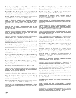 Morrill AC, Dai J, Dunn S, Sung I, Smith K. Child custody and visitation           Nickel MK, Tritt K, Mitterlehner FO et al. Sexual abuse in childhood and
decisions when the father has perpetrated violence against the mother.             youth as psychopathologically relevant life occurrence: cross-sectional survey.
Violence Against Women 2005; 11(8):1076-107.                                       Croat Med J 2004; 45(4):483-9.

Moura AT, Reichenheim ME. [Are we really detecting violence in families of         Nickel R, Egle UT, Hardt J. Are childhood adversities relevant in patients
children visiting our health services? The experience of a public health service   with chronic low back pain? Eur J Pain 2002; 6(3):221-8.
in Rio de Janeiro, Brazil]. Cad Saude Publica 2005; 21(4):1124-33.
                                                                                   Niederberger JM. The perpetrator's strategy as a crucial variable: a
Mudd SS, Findlay JS. The cutaneous manifestations and common mimickers             representative study of sexual abuse of girls and its sequelae in Switzerland.
of physical child abuse. J Pediatr Health Care 2004; 18(3):123-9.                  Child Abuse Negl 2002; 26(1):55-71.

Mueser KT, Salyers MP, Rosenberg SD et al. Interpersonal trauma and                Nijenhuis ER, van der Hart O, Kruger K, Steele K. Somatoform dissociation,
posttraumatic stress disorder in patients with severe mental illness:              reported abuse and animal defence-like reactions. Aust N Z J Psychiatry 2004;
demographic, clinical, and health correlates. Schizophr Bull 2004; 30(1):45-       38(9):678-86.
57.
                                                                                   Nijenhuis ER, van Dyck R, ter Kuile MM, Mourits MJ, Spinhoven P, van der
Mullick M, Miller LJ, Jacobsen T. Insight into mental illness and child            Hart O. Evidence for associations among somatoform dissociation,
maltreatment risk among mothers with major psychiatric disorders. Psychiatr        psychological dissociation and reported trauma in patients with chronic pelvic
Serv 2001; 52(4):488-92.                                                           pain. J Psychosom Obstet Gynaecol 2003; 24(2):87-98.

Mullings JL, Hartley DJ, Marquart JW. Exploring the relationship between           Nilsen WJ. Retrospective accounts of childhood sexual abuse and current
alcohol use, childhood maltreatment, and treatment needs among female              psychological functioning in German and American female undergraduates. J
prisoners. Subst Use Misuse 2004; 39(2):277-305.                                   Nerv Ment Dis 2003; 191(1):57-60.

Munro HM, Thrusfield MV. 'Battered pets': Munchausen syndrome by proxy             Nilsson C, Horgby K, Borres MP. [Increasing number of child abuse cases in
(factitious illness by proxy). J Small Anim Pract 2001; 42(8):385-9.               Sweden--in accordance with reality?]. Lakartidningen 2001; 98(19):2298-301.

Murphy RA, Rosenheck RA, Berkowitz SJ, Marans SR. Acute service                    Nogales Espert A. [Child abuse]. An R Acad Nac Med (Madr) 2001;
delivery in a police-mental health program for children exposed to violence        118(1):23-34; discussion 34-42.
and trauma. Psychiatr Q 2005; 76(2):107-21.
                                                                                   Nolan M, O'Flaherty A, Turner R, Keary K, Fitzpatrick C, Carr A. Profiles of
Murphy WJ. The overlapping problems of prosecution sample bias and                 child sexual abuse cases in Ireland: an archival study. Child Abuse Negl 2002;
systematic exclusion of familial child sex abuse victims from the criminal         26(4):333-48.
justice system. J Child Sex Abus 2003; 12(2):129-32.
                                                                                   Nolen WA, Luckenbaugh DA, Altshuler LL et al. Correlates of 1-year
Nagao M, Koyama H, Maeno Y et al. Two fatal cases of child abuse in which          prospective outcome in bipolar disorder: results from the Stanley Foundation
neighbors were unaware of the victims' disappearance for a long period. Leg        Bipolar Network. Am J Psychiatry 2004; 161(8):1447-54.
Med (Tokyo) 2006; 8(1):48-51.
                                                                                   O'Leary A, Wolitski RJ, Remien RH et al. Psychosocial correlates of
Nagata T, Kaye WH, Kiriike N, Rao R, McConaha C, Plotnicov KH. Physical            transmission risk behavior among HIV-seropositive gay and bisexual men.
and sexual abuse histories in patients with eating disorders: a comparison of      AIDS 2005; 19 Suppl 1:S67-75.
Japanese and American patients. Psychiatry Clin Neurosci 2001; 55(4):333-
40.                                                                                O'Sullivan C. The psychosocial determinants of depression: a lifespan
                                                                                   perspective. J Nerv Ment Dis 2004; 192(9):585-94.
Nagayama Hall GC, Teten AL, DeGarmo DS, Sue S, Stephens KA. Ethnicity,
culture, and sexual aggression: risk and protective factors. J Consult Clin        Oberman M. Mothers who kill: cross-cultural patterns in and perspectives on
Psychol 2005; 73(5):830-40.                                                        contemporary maternal filicide. Int J Law Psychiatry 2003; 26(5):493-514.

Nagler J. Child abuse and neglect. Curr Opin Pediatr 2002; 14(2):251-4.            Offen L, Waller G, Thomas G. Is reported childhood sexual abuse associated
                                                                                   with the psychopathological characteristics of patients who experience
Najman JM, Dunne MP, Purdie DM, Boyle FM, Coxeter PD. Sexual abuse in              auditory hallucinations? Child Abuse Negl 2003; 27(8):919-27.
childhood and sexual dysfunction in adulthood: an Australian population-
based study. Arch Sex Behav 2005; 34(5):517-26.                                    Ohene SA, Halcon L, Ireland M, Carr P, McNeely C. Sexual abuse history,
                                                                                   risk behavior, and sexually transmitted diseases: the impact of age at abuse.
Nakamura Y. Child abuse and neglect in Japan. Pediatr Int 2002; 44(5):580-1.       Sex Transm Dis 2005; 32(6):358-63.

Nelson BS, Wampler KS. Further understanding the systemic effects of               Okonkwo JE, Ibeh CC. Female sexual assault in Nigeria. Int J Gynaecol
childhood sexual abuse: a comparison of two groups of clinical couples. J          Obstet 2003; 83(3):325-6.
Child Sex Abus 2002; 11(3):85-106.
                                                                                   Olden KW. Diagnosis of irritable bowel syndrome. Gastroenterology 2002;
Nelson-Gardell D, Harris D. Childhood abuse history, secondary traumatic           122(6):1701-14.
stress, and child welfare workers. Child Welfare 2003; 82(1):5-26.
                                                                                   Olivan G. Untreated dental caries is common among 6 to 12-year-old
Newcomb MD, Locke TF. Intergenerational cycle of maltreatment: a popular           physically abused/neglected children in Spain. Eur J Public Health 2003;
concept obscured by methodological limitations. Child Abuse Negl 2001;             13(1):91-2.
25(9):1219-40.
                                                                                   Olivan-Gonzalvo G. [Prevalence of hepatitis B, hepatitis C, HIV and latent
                                                                                   tuberculosis infection and syphilis in a population of immigrant children at
                                                                                   high social risk]. Enferm Infecc Microbiol Clin 2004; 22(4):250.

127
 
