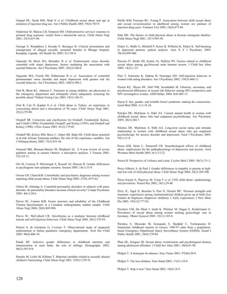 Ompad DC, Ikeda RM, Shah N et al. Childhood sexual abuse and age at               Parillo KM, Freeman RC, Young P. Association between child sexual abuse
initiation of injection drug use. Am J Public Health 2005; 95(4):703-9.           and sexual revictimization in adulthood among women sex partners of
                                                                                  injection drug users. Violence Vict 2003; 18(4):473-84.
Ondersma SJ, Malcoe LH, Simpson SM. Child protective services' response to
prenatal drug exposure: results from a nationwide survey. Child Abuse Negl        Park MS. The factors of child physical abuse in Korean immigrant families.
2001; 25(5):657-68.                                                               Child Abuse Negl 2001; 25(7):945-58.

Ononge S, Wandabwa J, Kiondo P, Busingye R. Clinical presentation and             Parker G, Malhi G, Mitchell P, Kotze B, Wilhelm K, Parker K. Self-harming
management of alleged sexually assaulted females at Mulago hospital,              in depressed patients: pattern analysis. Aust N Z J Psychiatry 2005;
Kampala, Uganda. Afr Health Sci 2005; 5(1):50-4.                                  39(10):899-906.

Oquendo M, Brent DA, Birmaher B et al. Posttraumatic stress disorder              Parsons JT, Bimbi DS, Koken JA, Halkitis PN. Factors related to childhood
comorbid with major depression: factors mediating the association with            sexual abuse among gay/bisexual male Internet escorts. J Child Sex Abus
suicidal behavior. Am J Psychiatry 2005; 162(3):560-6.                            2005; 14(2):1-23.

Oquendo MA, Friend JM, Halberstam B et al. Association of comorbid                Paul T, Schroeter K, Dahme B, Nutzinger DO. Self-injurious behavior in
posttraumatic stress disorder and major depression with greater risk for          women with eating disorders. Am J Psychiatry 2002; 159(3):408-11.
suicidal behavior. Am J Psychiatry 2003; 160(3):580-2.
                                                                                  Paxton KC, Myers HF, Hall NM, Javanbakht M. Ethnicity, serostatus, and
Oral R, Blum KL, Johnson C. Fractures in young children: are physicians in        psychosocial differences in sexual risk behavior among HIV-seropositive and
the emergency department and orthopedic clinics adequately screening for          HIV-seronegative women. AIDS Behav 2004; 8(4):405-15.
possible abuse? Pediatr Emerg Care 2003; 19(3):148-53.
                                                                                  Payne S. Sex, gender, and irritable bowel syndrome: making the connections.
Oral R, Can D, Kaplan S et al. Child abuse in Turkey: an experience in            Gend Med 2004; 1(1):18-28.
overcoming denial and a description of 50 cases. Child Abuse Negl 2001;
25(2):279-90.                                                                     Peleikis DE, Mykletun A, Dahl AA. Current mental health in women with
                                                                                  childhood sexual abuse who had outpatient psychotherapy. Eur Psychiatry
Ornduff SR. Correction and clarification for Ornduff, Freedenfeld, Kelsey,        2005; 20(3):260-7.
and Critelli (1994); Freedenfeld, Ornduff, and Kelsey (1995); and Ornduff and
Kelsey (1996). J Pers Assess 2003; 81(2):179-82.                                  Peleikis DE, Mykletun A, Dahl AA. Long-term social status and intimate
                                                                                  relationship in women with childhood sexual abuse who got outpatient
Ornduff SR, Kelsey RM, Bursi C, Alpert BS, Bada HS. Child abuse potential         psychotherapy for anxiety disorder and depression. Nord J Psychiatry 2005;
in at-risk African American mothers: the role of life experience variables. Am    59(1):31-8.
J Orthopsychiatry 2002; 72(3):433-44.
                                                                                  Penza KM, Heim C, Nemeroff CB. Neurobiological effects of childhood
Osmond MH, Brennan-Barnes M, Shephard AL. A 4-year review of severe               abuse: implications for the pathophysiology of depression and anxiety. Arch
pediatric trauma in eastern Ontario: a descriptive analysis. J Trauma 2002;       Womens Ment Health 2003; 6(1):15-22.
52(1):8-12.
                                                                                  Perera H. Perspective of violence and crime. Ceylon Med J 2005; 50(3):131-2.
Oto M, Conway P, McGonigal A, Russell AJ, Duncan R. Gender differences
in psychogenic non-epileptic seizures. Seizure 2005; 14(1):33-9.                  Perez-Albeniz A, de Paul J. Gender differences in empathy in parents at high-
                                                                                  and low-risk of child physical abuse. Child Abuse Negl 2004; 28(3):289-300.
Owens GP, Chard KM. Comorbidity and psychiatric diagnoses among women
reporting child sexual abuse. Child Abuse Negl 2003; 27(9):1075-82.               Perez-Arjona E, Dujovny M, Vinas F et al. CNS child abuse: epidemiology
                                                                                  and prevention. Neurol Res 2002; 24(1):29-40.
Ozkan M, Altindag A. Comorbid personality disorders in subjects with panic
disorder: do personality disorders increase clinical severity? Compr Psychiatry   Perry JC, Sigal JJ, Boucher S, Pare N, Ouimet MC. Personal strengths and
2005; 46(1):20-6.                                                                 traumatic experiences among institutionalized children given up at birth (Les
                                                                                  Enfants de Duplessis--Duplessis' children): I: Early experiences. J Nerv Ment
Paivio SC, Cramer KM. Factor structure and reliability of the Childhood           Dis 2005; 193(12):777-82.
Trauma Questionnaire in a Canadian undergraduate student sample. Child
Abuse Negl 2004; 28(8):889-904.                                                   Peschers UM, Du Mont J, Jundt K, Pfurtner M, Dugan E, Kindermann G.
                                                                                  Prevalence of sexual abuse among women seeking gynecologic care in
Paivio SC, McCulloch CR. Alexithymia as a mediator between childhood              Germany. Obstet Gynecol 2003; 101(1):103-8.
trauma and self-injurious behaviors. Child Abuse Negl 2004; 28(3):339-54.
                                                                                  Petridou E, Moustaki M, Gemanaki E, Djeddah C, Trichopoulos D.
Palazzi S, de Girolamo G, Liverani T. Observational study of suspected            Intentional childhood injuries in Greece 1996-97--data from a population-
maltreatment in Italian paediatric emergency departments. Arch Dis Child          based Emergency Department Injury Surveillance System (EDISS). Scand J
2005; 90(4):406-10.                                                               Public Health 2001; 29(4):279-84.

Pande RP. Selective gender differences in childhood nutrition and                 Phan DL, Kingree JB. Sexual abuse victimization and psychological distress
immunization in rural India: the role of siblings. Demography 2003;               among adolescent offenders. J Child Sex Abus 2001; 10(4):81-90.
40(3):395-418.
                                                                                  Philpot T. A honeypot for abusers. Nurs Times 2001; 97(46):28-9.
Paredes M, Leifer M, Kilbane T. Maternal variables related to sexually abused
children's functioning. Child Abuse Negl 2001; 25(9):1159-76.                     Philpot T. The lost children. Nurs Stand 2003; 17(21):18-9.

                                                                                  Philpot T. Stop it now! Nurs Stand 2003; 18(4):18-9.


128
 