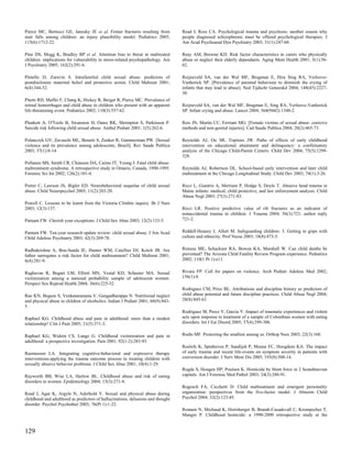 Pierce MC, Bertocci GE, Janosky JE et al. Femur fractures resulting from          Read J, Ross CA. Psychological trauma and psychosis: another reason why
stair falls among children: an injury plausibility model. Pediatrics 2005;        people diagnosed schizophrenic must be offered psychological therapies. J
115(6):1712-22.                                                                   Am Acad Psychoanal Dyn Psychiatry 2003; 31(1):247-68.

Pine DS, Mogg K, Bradley BP et al. Attention bias to threat in maltreated         Reay AM, Browne KD. Risk factor characteristics in carers who physically
children: implications for vulnerability to stress-related psychopathology. Am    abuse or neglect their elderly dependants. Aging Ment Health 2001; 5(1):56-
J Psychiatry 2005; 162(2):291-6.                                                  62.

Pintello D, Zuravin S. Intrafamilial child sexual abuse: predictors of            Reijneveld SA, van der Wal MF, Brugman E, Hira Sing RA, Verloove-
postdisclosure maternal belief and protective action. Child Maltreat 2001;        Vanhorick SP. [Prevalence of parental behaviour to diminish the crying of
6(4):344-52.                                                                      infants that may lead to abuse]. Ned Tijdschr Geneeskd 2004; 148(45):2227-
                                                                                  30.
Pitetti RD, Maffei F, Chang K, Hickey R, Berger R, Pierce MC. Prevalence of
retinal hemorrhages and child abuse in children who present with an apparent      Reijneveld SA, van der Wal MF, Brugman E, Sing RA, Verloove-Vanhorick
life-threatening event. Pediatrics 2002; 110(3):557-62.                           SP. Infant crying and abuse. Lancet 2004; 364(9442):1340-2.

Plunkett A, O'Toole B, Swanston H, Oates RK, Shrimpton S, Parkinson P.            Reis JN, Martin CC, Ferriani MG. [Female victims of sexual abuse: coercive
Suicide risk following child sexual abuse. Ambul Pediatr 2001; 1(5):262-6.        methods and non-genital injuries]. Cad Saude Publica 2004; 20(2):465-73.

Polanczyk GV, Zavaschi ML, Benetti S, Zenker R, Gammerman PW. [Sexual             Reynolds AJ, Ou SR, Topitzes JW. Paths of effects of early childhood
violence and its prevalence among adolescents, Brazil]. Rev Saude Publica         intervention on educational attainment and delinquency: a confirmatory
2003; 37(1):8-14.                                                                 analysis of the Chicago Child-Parent Centers. Child Dev 2004; 75(5):1299-
                                                                                  328.
Pollanen MS, Smith CR, Chiasson DA, Cairns JT, Young J. Fatal child abuse-
maltreatment syndrome. A retrospective study in Ontario, Canada, 1990-1995.       Reynolds AJ, Robertson DL. School-based early intervention and later child
Forensic Sci Int 2002; 126(2):101-4.                                              maltreatment in the Chicago Longitudinal Study. Child Dev 2003; 74(1):3-26.

Porter C, Lawson JS, Bigler ED. Neurobehavioral sequelae of child sexual          Ricci L, Giantris A, Merriam P, Hodge S, Doyle T. Abusive head trauma in
abuse. Child Neuropsychol 2005; 11(2):203-20.                                     Maine infants: medical, child protective, and law enforcement analysis. Child
                                                                                  Abuse Negl 2003; 27(3):271-83.
Powell C. Lessons to be learnt from the Victoria Climbie inquiry. Br J Nurs
2003; 12(3):137.                                                                  Ricci LR. Positive predictive value of rib fractures as an indicator of
                                                                                  nonaccidental trauma in children. J Trauma 2004; 56(3):721; author reply
Putnam FW. Cherish your exceptions. J Child Sex Abus 2003; 12(2):133-5.           721-2.


Putnam FW. Ten-year research update review: child sexual abuse. J Am Acad         Riddell-Heaney J, Allott M. Safeguarding children: 3. Getting to grips with
Child Adolesc Psychiatry 2003; 42(3):269-78.                                      culture and ethnicity. Prof Nurse 2003; 18(8):473-5.


Radhakrishna A, Bou-Saada IE, Hunter WM, Catellier DJ, Kotch JB. Are              Rimsza ME, Schackner RA, Bowen KA, Marshall W. Can child deaths be
father surrogates a risk factor for child maltreatment? Child Maltreat 2001;      prevented? The Arizona Child Fatality Review Program experience. Pediatrics
6(4):281-9.                                                                       2002; 110(1 Pt 1):e11.


Raghavan R, Bogart LM, Elliott MN, Vestal KD, Schuster MA. Sexual                 Rivara FP. Call for papers on violence. Arch Pediatr Adolesc Med 2002;
victimization among a national probability sample of adolescent women.            156(1):8.
Perspect Sex Reprod Health 2004; 36(6):225-32.
                                                                                  Rodriguez CM, Price BL. Attributions and discipline history as predictors of
Rao KN, Begum S, Venkataramana V, Gangadharappa N. Nutritional neglect            child abuse potential and future discipline practices. Child Abuse Negl 2004;
and physical abuse in children of alcoholics. Indian J Pediatr 2001; 68(9):843-   28(8):845-61.
5.
                                                                                  Rodriguez M, Perez V, Garcia Y. Impact of traumatic experiences and violent
Raphael KG. Childhood abuse and pain in adulthood: more than a modest             acts upon response to treatment of a sample of Colombian women with eating
relationship? Clin J Pain 2005; 21(5):371-3.                                      disorders. Int J Eat Disord 2005; 37(4):299-306.


Raphael KG, Widom CS, Lange G. Childhood victimization and pain in                Rodts MF. Protecting the smallest among us. Orthop Nurs 2003; 22(3):168.
adulthood: a prospective investigation. Pain 2001; 92(1-2):283-93.
                                                                                  Roelofs K, Spinhoven P, Sandijck P, Moene FC, Hoogduin KA. The impact
Rasmussen LA. Integrating cognitive-behavioral and expressive therapy             of early trauma and recent life-events on symptom severity in patients with
interventions:applying the trauma outcome process in treating children with       conversion disorder. J Nerv Ment Dis 2005; 193(8):508-14.
sexually abusive behavior problems. J Child Sex Abus 2001; 10(4):1-29.
                                                                                  Rogde S, Hougen HP, Poulsen K. Homicide by blunt force in 2 Scandinavian
Rayworth BB, Wise LA, Harlow BL. Childhood abuse and risk of eating               capitals. Am J Forensic Med Pathol 2003; 24(3):288-91.
disorders in women. Epidemiology 2004; 15(3):271-8.
                                                                                  Rogosch FA, Cicchetti D. Child maltreatment and emergent personality
Read J, Agar K, Argyle N, Aderhold V. Sexual and physical abuse during            organization: perspectives from the five-factor model. J Abnorm Child
childhood and adulthood as predictors of hallucinations, delusions and thought    Psychol 2004; 32(2):123-45.
disorder. Psychol Psychother 2003; 76(Pt 1):1-22.
                                                                                  Romain N, Michaud K, Horisberger B, Brandt-Casadevall C, Krompecher T,
                                                                                  Mangin P. Childhood homicide: a 1990-2000 retrospective study at the


129
 