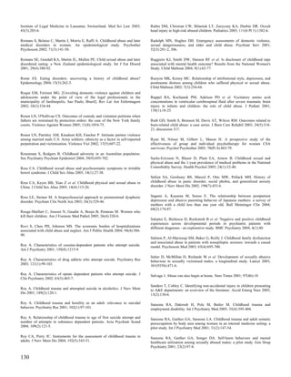 Institute of Legal Medicine in Lausanne, Switzerland. Med Sci Law 2003;         Rubin DM, Christian CW, Bilaniuk LT, Zazyczny KA, Durbin DR. Occult
43(3):203-6.                                                                    head injury in high-risk abused children. Pediatrics 2003; 111(6 Pt 1):1382-6.

Romans S, Belaise C, Martin J, Morris E, Raffi A. Childhood abuse and later     Rudolph MN, Hughes DH. Emergency assessments of domestic violence,
medical disorders in women. An epidemiological study. Psychother                sexual dangerousness, and elder and child abuse. Psychiatr Serv 2001;
Psychosom 2002; 71(3):141-50.                                                   52(3):281-2, 306.

Romans SE, Gendall KA, Martin JL, Mullen PE. Child sexual abuse and later       Ruggiero KJ, Smith DW, Hanson RF et al. Is disclosure of childhood rape
disordered eating: a New Zealand epidemiological study. Int J Eat Disord        associated with mental health outcome? Results from the National Women's
2001; 29(4):380-92.                                                             Study. Child Maltreat 2004; 9(1):62-77.

Rome ES. Eating disorders: uncovering a history of childhood abuse?             Runyon MK, Kenny MC. Relationship of attributional style, depression, and
Epidemiology 2004; 15(3):262-3.                                                 posttrauma distress among children who suffered physical or sexual abuse.
                                                                                Child Maltreat 2002; 7(3):254-64.
Roque EM, Ferriani MG. [Unveiling domestic violence against children and
adolescents under the point of view of the legal professionals in the           Ruppel RA, Kochanek PM, Adelson PD et al. Excitatory amino acid
municipality of Jardinopolis, Sao Paulo, Brazil]. Rev Lat Am Enfermagem         concentrations in ventricular cerebrospinal fluid after severe traumatic brain
2002; 10(3):334-44.                                                             injury in infants and children: the role of child abuse. J Pediatr 2001;
                                                                                138(1):18-25.
Rosen LN, O'Sullivan CS. Outcomes of custody and visitation petitions when
fathers are restrained by protection orders: the case of the New York family    Ruth GD, Smith S, Bronson M, Davis AT, Wilcox RM. Outcomes related to
courts. Violence Against Women 2005; 11(8):1054-75.                             burn-related child abuse: a case series. J Burn Care Rehabil 2003; 24(5):318-
                                                                                21; discussion 317.
Rosen LN, Parmley AM, Knudson KH, Fancher P. Intimate partner violence
among married male U.S. Army soldiers: ethnicity as a factor in self-reported   Ryan M, Nitsun M, Gilbert L, Mason H. A prospective study of the
perpetration and victimization. Violence Vict 2002; 17(5):607-22.               effectiveness of group and individual psychotherapy for women CSA
                                                                                survivors. Psychol Psychother 2005; 78(Pt 4):465-79.
Rosenman S, Rodgers B. Childhood adversity in an Australian population.
Soc Psychiatry Psychiatr Epidemiol 2004; 39(9):695-702.                         Sachs-Ericsson N, Blazer D, Plant EA, Arnow B. Childhood sexual and
                                                                                physical abuse and the 1-year prevalence of medical problems in the National
Ross CA. Childhood sexual abuse and psychosomatic symptoms in irritable         Comorbidity Survey. Health Psychol 2005; 24(1):32-40.
bowel syndrome. J Child Sex Abus 2005; 14(1):27-38.
                                                                                Safren SA, Gershuny BS, Marzol P, Otto MW, Pollack MH. History of
Ross CA, Keyes BB, Xiao Z et al. Childhood physical and sexual abuse in         childhood abuse in panic disorder, social phobia, and generalized anxiety
China. J Child Sex Abus 2005; 14(4):115-26.                                     disorder. J Nerv Ment Dis 2002; 190(7):453-6.


Ross LE, Steiner M. A biopsychosocial approach to premenstrual dysphoric        Sagami A, Kayama M, Senoo E. The relationship between postpartum
disorder. Psychiatr Clin North Am 2003; 26(3):529-46.                           depression and abusive parenting behavior of Japanese mothers: a survey of
                                                                                mothers with a child less than one year old. Bull Menninger Clin 2004;
                                                                                68(2):174-87.
Rouge-Maillart C, Jousset N, Gaudin A, Bouju B, Penneau M. Women who
kill their children. Am J Forensic Med Pathol 2005; 26(4):320-6.
                                                                                Saleptsi E, Bichescu D, Rockstroh B et al. Negative and positive childhood
                                                                                experiences across developmental periods in psychiatric patients with
Rovi S, Chen PH, Johnson MS. The economic burden of hospitalizations            different diagnoses - an explorative study. BMC Psychiatry 2004; 4(1):40.
associated with child abuse and neglect. Am J Public Health 2004; 94(4):586-
90.
                                                                                Salmon P, Al-Marzooqi SM, Baker G, Reilly J. Childhood family dysfunction
                                                                                and associated abuse in patients with nonepileptic seizures: towards a causal
Roy A. Characteristics of cocaine-dependent patients who attempt suicide.       model. Psychosom Med 2003; 65(4):695-700.
Am J Psychiatry 2001; 158(8):1215-9.
                                                                                Salter D, McMillan D, Richards M et al. Development of sexually abusive
Roy A. Characteristics of drug addicts who attempt suicide. Psychiatry Res      behaviour in sexually victimised males: a longitudinal study. Lancet 2003;
2003; 121(1):99-103.                                                            361(9356):471-6.

Roy A. Characteristics of opiate dependent patients who attempt suicide. J      Salvage J. Abuse can also begin at home. Nurs Times 2001; 97(46):18.
Clin Psychiatry 2002; 63(5):403-7.
                                                                                Sanders T, Cobley C. Identifying non-accidental injury in children presenting
Roy A. Childhood trauma and attempted suicide in alcoholics. J Nerv Ment        to A&E departments: an overview of the literature. Accid Emerg Nurs 2005;
Dis 2001; 189(2):120-1.                                                         13(2):130-6.

Roy A. Childhood trauma and hostility as an adult: relevance to suicidal        Sansone RA, Dakroub H, Pole M, Butler M. Childhood trauma and
behavior. Psychiatry Res 2001; 102(1):97-101.                                   employment disability. Int J Psychiatry Med 2005; 35(4):395-404.

Roy A. Relationship of childhood trauma to age of first suicide attempt and     Sansone RA, Gaither GA, Sansone LA. Childhood trauma and adult somatic
number of attempts in substance dependent patients. Acta Psychiatr Scand        preoccupation by body area among women in an internal medicine setting: a
2004; 109(2):121-5.                                                             pilot study. Int J Psychiatry Med 2001; 31(2):147-54.

Roy CA, Perry JC. Instruments for the assessment of childhood trauma in         Sansone RA, Gaither GA, Songer DA. Self-harm behaviors and mental
adults. J Nerv Ment Dis 2004; 192(5):343-51.                                    healthcare utilization among sexually abused males: a pilot study. Gen Hosp
                                                                                Psychiatry 2001; 23(2):97-8.

130
 