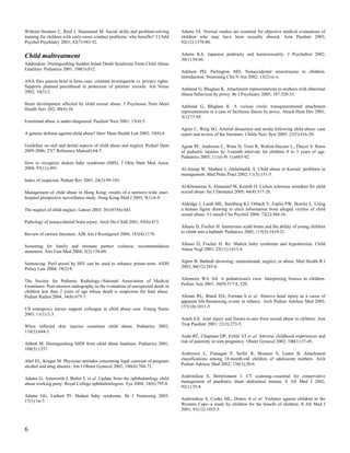 Webster-Stratton C, Reid J, Hammond M. Social skills and problem-solving          Adams JA. Normal studies are essential for objective medical evaluations of
training for children with early-onset conduct problems: who benefits? J Child    children who may have been sexually abused. Acta Paediatr 2003;
Psychol Psychiatry 2001; 42(7):943-52.                                            92(12):1378-80.


Child maltreatment                                                                Adams KA. Japanese pederasty and homosexuality. J Psychohist 2002;
                                                                                  30(1):54-66.
Addendum: Distinguishing Sudden Infant Death Syndrome From Child Abuse
Fatalities. Pediatrics 2001; 108(3):812.
                                                                                  Adelson PD, Partington MD. Nonaccidental neurotrauma in children.
                                                                                  Introduction. Neurosurg Clin N Am 2002; 13(2):ix-x.
ANA files amicus brief in Iowa case: criminal investigation vs. privacy rights.
Supports planned parenthood in protection of patients' records. Am Nurse
                                                                                  Adshead G, Bluglass K. Attachment representations in mothers with abnormal
2002; 34(5):2.
                                                                                  illness behaviour by proxy. Br J Psychiatry 2005; 187:328-33.

Brain development affected by child sexual abuse. J Psychosoc Nurs Ment
                                                                                  Adshead G, Bluglass K. A vicious circle: transgenerational attachment
Health Serv 202; 40(4):10.
                                                                                  representations in a case of factitious illness by proxy. Attach Hum Dev 2001;
                                                                                  3(1):77-95.
Emotional abuse is under-diagnosed. Paediatr Nurs 2001; 13(4):5.
                                                                                  Agner C, Weig SG. Arterial dissection and stroke following child abuse: case
A genetic defense against child abuse? Harv Ment Health Lett 2003; 19(9):8.       report and review of the literature. Childs Nerv Syst 2005; 21(5):416-20.

Guideline on oral and dental aspects of child abuse and neglect. Pediatr Dent     Agran PF, Anderson C, Winn D, Trent R, Walton-Haynes L, Thayer S. Rates
2005-2006; 27(7 Reference Manual):64-7.                                           of pediatric injuries by 3-month intervals for children 0 to 3 years of age.
                                                                                  Pediatrics 2003; 111(6 Pt 1):e683-92.
How to recognize shaken baby syndrome (SBS). J Okla State Med Assoc
2004; 97(11):491.                                                                 Al-Ateeqi W, Shabani I, Abdulmalik A. Child abuse in Kuwait: problems in
                                                                                  management. Med Princ Pract 2002; 11(3):131-5.
Index of suspicion. Pediatr Rev 2003; 24(3):99-105.
                                                                                  Al-Khenaizan S, Almuneef M, Kentab O. Lichen sclerosus mistaken for child
Management of child abuse in Hong Kong: results of a territory-wide inter-        sexual abuse. Int J Dermatol 2005; 44(4):317-20.
hospital prospective surveillance study. Hong Kong Med J 2003; 9(1):6-9.
                                                                                  Aldridge J, Lamb ME, Sternberg KJ, Orbach Y, Esplin PW, Bowler L. Using
The neglect of child neglect. Lancet 2003; 361(9356):443.                         a human figure drawing to elicit information from alleged victims of child
                                                                                  sexual abuse. J Consult Clin Psychol 2004; 72(2):304-16.
Pathology of nonaccidental brain injury. Arch Dis Child 2001; 85(6):473.
                                                                                  Allasio D, Fischer H. Immersion scald burns and the ability of young children
                                                                                  to climb into a bathtub. Pediatrics 2005; 115(5):1419-21.
Review of current literature. AJR Am J Roentgenol 2004; 183(4):1178.

                                                                                  Allasio D, Fischer H. Re: Shaken baby syndrome and hypothermia. Child
Screening for family and intimate partner violence: recommendation
statement. Ann Fam Med 2004; 2(2):156-60.                                         Abuse Negl 2001; 25(11):1413-4.

                                                                                  Alpert B. Bathtub drowning: unintentional, neglect, or abuse. Med Health R I
Sentencing. Peril posed by HIV can be used to enhance prison term. AIDS
                                                                                  2003; 86(12):385-6.
Policy Law 2004; 19(2):8.

The Society for Pediatric Radiology--National Association of Medical              Altemeier WA 3rd. A pediatrician's view. Interpreting bruises in children.
                                                                                  Pediatr Ann 2001; 30(9):517-8, 520.
Examiners: Post-mortem radiography in the evaluation of unexpected death in
children less than 2 years of age whose death is suspicious for fatal abuse.
Pediatr Radiol 2004; 34(8):675-7.                                                 Altman RL, Brand DA, Forman S et al. Abusive head injury as a cause of
                                                                                  apparent life-threatening events in infancy. Arch Pediatr Adolesc Med 2003;
                                                                                  157(10):1011-5.
US emergency nurses support colleague in child abuse case. Emerg Nurse
2003; 11(1):2-3.
                                                                                  Ameh EA. Anal injury and fissure-in-ano from sexual abuse in children. Ann
When inflicted skin injuries constitute child abuse. Pediatrics 2002;             Trop Paediatr 2001; 21(3):273-5.
110(3):644-5.
                                                                                  Anda RF, Chapman DP, Felitti VJ et al. Adverse childhood experiences and
                                                                                  risk of paternity in teen pregnancy. Obstet Gynecol 2002; 100(1):37-45.
Abbott M. Distinguishing SIDS from child abuse fatalities. Pediatrics 2001;
108(5):1237.
                                                                                  Andreozzi L, Flanagan P, Seifer R, Brunner S, Lester B. Attachment
                                                                                  classifications among 18-month-old children of adolescent mothers. Arch
Abel EL, Kruger M. Physician attitudes concerning legal coercion of pregnant
                                                                                  Pediatr Adolesc Med 2002; 156(1):20-6.
alcohol and drug abusers. Am J Obstet Gynecol 2002; 186(4):768-72.

                                                                                  Andronikou S, Bertelsmann J. CT scanning--essential for conservative
Adams G, Ainsworth J, Butler L et al. Update from the ophthalmology child
abuse working party: Royal College ophthalmologists. Eye 2004; 18(8):795-8.       management of paediatric blunt abdominal trauma. S Afr Med J 2002;
                                                                                  92(1):35-8.

Adams GG, Luthert PJ. Shaken baby syndrome. Br J Neurosurg 2003;
                                                                                  Andronikou S, Cooke ML, Donen A et al. Violence against children in the
17(1):16-7.
                                                                                  Western Cape--a study by children for the benefit of children. S Afr Med J
                                                                                  2001; 91(12):1033-5.



6
 