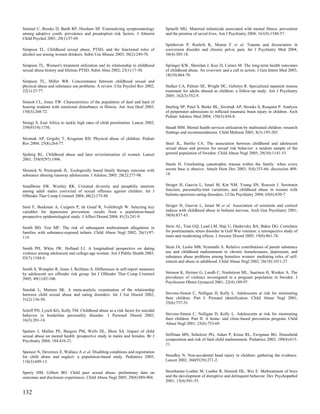Simmel C, Brooks D, Barth RP, Hinshaw SP. Externalizing symptomatology            Spinelli MG. Maternal infanticide associated with mental illness: prevention
among adoptive youth: prevalence and preadoption risk factors. J Abnorm           and the promise of saved lives. Am J Psychiatry 2004; 161(9):1548-57.
Child Psychol 2001; 29(1):57-69.
                                                                                  Spinhoven P, Roelofs K, Moene F et al. Trauma and dissociation in
Simpson TL. Childhood sexual abuse, PTSD, and the functional roles of             conversion disorder and chronic pelvic pain. Int J Psychiatry Med 2004;
alcohol use among women drinkers. Subst Use Misuse 2003; 38(2):249-70.            34(4):305-18.

Simpson TL. Women's treatment utilization and its relationship to childhood       Springer KW, Sheridan J, Kuo D, Carnes M. The long-term health outcomes
sexual abuse history and lifetime PTSD. Subst Abus 2002; 23(1):17-30.             of childhood abuse. An overview and a call to action. J Gen Intern Med 2003;
                                                                                  18(10):864-70.
Simpson TL, Miller WR. Concomitance between childhood sexual and
physical abuse and substance use problems. A review. Clin Psychol Rev 2002;       Stalker CA, Palmer SE, Wright DC, Gebotys R. Specialized inpatient trauma
22(1):27-77.                                                                      treatment for adults abused as children: a follow-up study. Am J Psychiatry
                                                                                  2005; 162(3):552-9.
Sinnott CL, Jones TW. Characteristics of the population of deaf and hard of
hearing students with emotional disturbance in Illinois. Am Ann Deaf 2005;        Starling SP, Patel S, Burke BL, Sirotnak AP, Stronks S, Rosquist P. Analysis
150(3):268-72.                                                                    of perpetrator admissions to inflicted traumatic brain injury in children. Arch
                                                                                  Pediatr Adolesc Med 2004; 158(5):454-8.
Siringi S. East Africa to tackle high rates of child prostitution. Lancet 2002;
359(9319):1756.                                                                   Staudt MM. Mental health services utilization by maltreated children: research
                                                                                  findings and recommendations. Child Maltreat 2003; 8(3):195-203.
Sirotnak AP, Grigsby T, Krugman RD. Physical abuse of children. Pediatr
Rev 2004; 25(8):264-77.                                                           Steel JL, Herlitz CA. The association between childhood and adolescent
                                                                                  sexual abuse and proxies for sexual risk behavior: a random sample of the
Sjoberg RL. Childhood abuse and later revictimisation of women. Lancet            general population of Sweden. Child Abuse Negl 2005; 29(10):1141-53.
2001; 358(9297):1996.
                                                                                  Steele H. Unrelenting catastrophic trauma within the family: when every
Slesnick N, Prestopnik JL. Ecologically based family therapy outcome with         secure base is abusive. Attach Hum Dev 2003; 5(4):353-66; discussion 409-
substance abusing runaway adolescents. J Adolesc 2005; 28(2):277-98.              14.


Smallbone SW, Wortley RK. Criminal diversity and paraphilic interests             Steiger H, Gauvin L, Israel M, Kin NM, Young SN, Roussin J. Serotonin
among adult males convicted of sexual offenses against children. Int J            function, personality-trait variations, and childhood abuse in women with
Offender Ther Comp Criminol 2004; 48(2):175-88.                                   bulimia-spectrum eating disorders. J Clin Psychiatry 2004; 65(6):830-7.


Smit F, Beekman A, Cuijpers P, de Graaf R, Vollebergh W. Selecting key            Steiger H, Gauvin L, Israel M et al. Association of serotonin and cortisol
variables for depression prevention: results from a population-based              indices with childhood abuse in bulimia nervosa. Arch Gen Psychiatry 2001;
prospective epidemiological study. J Affect Disord 2004; 81(3):241-9.             58(9):837-43.


Smith BD, Test MF. The risk of subsequent maltreatment allegations in             Stein AL, Tran GQ, Lund LM, Haji U, Dashevsky BA, Baker DG. Correlates
families with substance-exposed infants. Child Abuse Negl 2002; 26(1):97-         for posttraumatic stress disorder in Gulf War veterans: a retrospective study of
114.                                                                              main and moderating effects. J Anxiety Disord 2005; 19(8):861-76.


Smith PH, White JW, Holland LJ. A longitudinal perspective on dating              Stein JA, Leslie MB, Nyamathi A. Relative contributions of parent substance
violence among adolescent and college-age women. Am J Public Health 2003;         use and childhood maltreatment to chronic homelessness, depression, and
93(7):1104-9.                                                                     substance abuse problems among homeless women: mediating roles of self-
                                                                                  esteem and abuse in adulthood. Child Abuse Negl 2002; 26(10):1011-27.
Smith S, Wampler R, Jones J, Reifman A. Differences in self-report measures
by adolescent sex offender risk group. Int J Offender Ther Comp Criminol          Stenson K, Heimer G, Lundh C, Nordstrom ML, Saarinen H, Wenker A. The
2005; 49(1):82-106.                                                               prevalence of violence investigated in a pregnant population in Sweden. J
                                                                                  Psychosom Obstet Gynaecol 2001; 22(4):189-97.
Smolak L, Murnen SK. A meta-analytic examination of the relationship
between child sexual abuse and eating disorders. Int J Eat Disord 2002;           Stevens-Simon C, Nelligan D, Kelly L. Adolescents at risk for mistreating
31(2):136-50.                                                                     their children. Part I: Prenatal identification. Child Abuse Negl 2001;
                                                                                  25(6):737-51.
Soloff PH, Lynch KG, Kelly TM. Childhood abuse as a risk factor for suicidal
behavior in borderline personality disorder. J Personal Disord 2002;              Stevens-Simon C, Nelligan D, Kelly L. Adolescents at risk for mistreating
16(3):201-14.                                                                     their children. Part II: A home- and clinic-based prevention program. Child
                                                                                  Abuse Negl 2001; 25(6):753-69.
Spataro J, Mullen PE, Burgess PM, Wells DL, Moss SA. Impact of child
sexual abuse on mental health: prospective study in males and females. Br J       Stiffman MN, Schnitzer PG, Adam P, Kruse RL, Ewigman BG. Household
Psychiatry 2004; 184:416-21.                                                      composition and risk of fatal child maltreatment. Pediatrics 2002; 109(4):615-
                                                                                  21.
Spencer N, Devereux E, Wallace A et al. Disabling conditions and registration
for child abuse and neglect: a population-based study. Pediatrics 2005;           Stoodley N. Non-accidental head injury in children: gathering the evidence.
116(3):609-13.                                                                    Lancet 2002; 360(9329):271-2.


Sperry DM, Gilbert BO. Child peer sexual abuse: preliminary data on               Stouthamer-Loeber M, Loeber R, Homish DL, Wei E. Maltreatment of boys
outcomes and disclosure experiences. Child Abuse Negl 2005; 29(8):889-904.        and the development of disruptive and delinquent behavior. Dev Psychopathol
                                                                                  2001; 13(4):941-55.

132
 