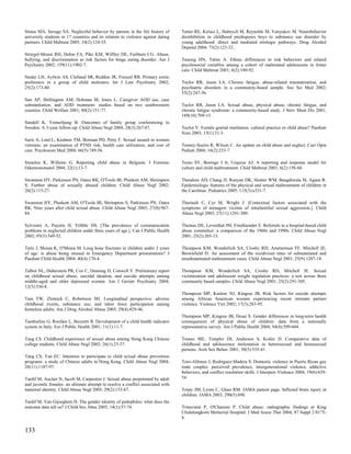Straus MA, Savage SA. Neglectful behavior by parents in the life history of       Tarter RE, Kirisci L, Habeych M, Reynolds M, Vanyukov M. Neurobehavior
university students in 17 countries and its relation to violence against dating   disinhibition in childhood predisposes boys to substance use disorder by
partners. Child Maltreat 2005; 10(2):124-35.                                      young adulthood: direct and mediated etiologic pathways. Drug Alcohol
                                                                                  Depend 2004; 73(2):121-32.
Striegel-Moore RH, Dohm FA, Pike KM, Wilfley DE, Fairburn CG. Abuse,
bullying, and discrimination as risk factors for binge eating disorder. Am J      Taussig HN, Talmi A. Ethnic differences in risk behaviors and related
Psychiatry 2002; 159(11):1902-7.                                                  psychosocial variables among a cohort of maltreated adolescents in foster
                                                                                  care. Child Maltreat 2001; 6(2):180-92.
Studer LH, Aylwin AS, Clelland SR, Reddon JR, Frenzel RR. Primary erotic
preference in a group of child molesters. Int J Law Psychiatry 2002;              Taylor RR, Jason LA. Chronic fatigue, abuse-related traumatization, and
25(2):173-80.                                                                     psychiatric disorders in a community-based sample. Soc Sci Med 2002;
                                                                                  55(2):247-56.
Sun AP, Shillington AM, Hohman M, Jones L. Caregiver AOD use, case
substantiation, and AOD treatment: studies based on two southwestern              Taylor RR, Jason LA. Sexual abuse, physical abuse, chronic fatigue, and
counties. Child Welfare 2001; 80(2):151-77.                                       chronic fatigue syndrome: a community-based study. J Nerv Ment Dis 2001;
                                                                                  189(10):709-15.
Sundell K, Vinnerljung B. Outcomes of family group conferencing in
Sweden. A 3-year follow-up. Child Abuse Negl 2004; 28(3):267-87.                  Taylor V. Female genital mutilation: cultural practice or child abuse? Paediatr
                                                                                  Nurs 2003; 15(1):31-3.
Suris A, Lind L, Kashner TM, Borman PD, Petty F. Sexual assault in women
veterans: an examination of PTSD risk, health care utilization, and cost of       Tenney-Soeiro R, Wilson C. An update on child abuse and neglect. Curr Opin
care. Psychosom Med 2004; 66(5):749-56.                                           Pediatr 2004; 16(2):233-7.

Swaelen K, Willems G. Reporting child abuse in Belgium. J Forensic                Terao SY, Borrego J Jr, Urquiza AJ. A reporting and response model for
Odontostomatol 2004; 22(1):13-7.                                                  culture and child maltreatment. Child Maltreat 2001; 6(2):158-68.

Swanston HY, Parkinson PN, Oates RK, O'Toole BI, Plunkett AM, Shrimpton           Theodore AD, Chang JJ, Runyan DK, Hunter WM, Bangdiwala SI, Agans R.
S. Further abuse of sexually abused children. Child Abuse Negl 2002;              Epidemiologic features of the physical and sexual maltreatment of children in
26(2):115-27.                                                                     the Carolinas. Pediatrics 2005; 115(3):e331-7.

Swanston HY, Plunkett AM, O'Toole BI, Shrimpton S, Parkinson PN, Oates            Theriault C, Cyr M, Wright J. [Contextual factors associated with the
RK. Nine years after child sexual abuse. Child Abuse Negl 2003; 27(8):967-        symptoms of teenagers victims of intrafamilial sexual aggression.]. Child
84.                                                                               Abuse Negl 2003; 27(11):1291-309.

Sylvestre A, Payette H, Tribble DS. [The prevalence of communication              Thomas DE, Leventhal JM, Friedlaender E. Referrals to a hospital-based child
problems in neglected children under three years of age.]. Can J Public Health    abuse committee: a comparison of the 1960s and 1990s. Child Abuse Negl
2002; 93(5):349-52.                                                               2001; 25(2):203-13.

Taitz J, Moran K, O'Meara M. Long bone fractures in children under 3 years        Thompson KM, Wonderlich SA, Crosby RD, Ammerman FF, Mitchell JE,
of age: is abuse being missed in Emergency Department presentations? J            Brownfield D. An assessment of the recidivism rates of substantiated and
Paediatr Child Health 2004; 40(4):170-4.                                          unsubstantiated maltreatment cases. Child Abuse Negl 2001; 25(9):1207-18.

Talbot NL, Duberstein PR, Cox C, Denning D, Conwell Y. Preliminary report         Thompson KM, Wonderlich SA, Crosby RD, Mitchell JE. Sexual
on childhood sexual abuse, suicidal ideation, and suicide attempts among          victimization and adolescent weight regulation practices: a test across three
middle-aged and older depressed women. Am J Geriatr Psychiatry 2004;              community based samples. Child Abuse Negl 2001; 25(2):291-305.
12(5):536-8.
                                                                                  Thompson MP, Kaslow NJ, Kingree JB. Risk factors for suicide attempts
Tam TW, Zlotnick C, Robertson MJ. Longitudinal perspective: adverse               among African American women experiencing recent intimate partner
childhood events, substance use, and labor force participation among              violence. Violence Vict 2002; 17(3):283-95.
homeless adults. Am J Drug Alcohol Abuse 2003; 29(4):829-46.
                                                                                  Thompson MP, Kingree JB, Desai S. Gender differences in long-term health
Tamburlini G, Ronfani L, Buzzetti R. Development of a child health indicator      consequences of physical abuse of children: data from a nationally
system in Italy. Eur J Public Health 2001; 11(1):11-7.                            representative survey. Am J Public Health 2004; 94(4):599-604.

Tang CS. Childhood experience of sexual abuse among Hong Kong Chinese             Tomeo ME, Templer DI, Anderson S, Kotler D. Comparative data of
college students. Child Abuse Negl 2002; 26(1):23-37.                             childhood and adolescence molestation in heterosexual and homosexual
                                                                                  persons. Arch Sex Behav 2001; 30(5):535-41.
Tang CS, Yan EC. Intention to participate in child sexual abuse prevention
programs: a study of Chinese adults in Hong Kong. Child Abuse Negl 2004;          Toro-Alfonso J, Rodriguez-Madera S. Domestic violence in Puerto Rican gay
28(11):1187-97.                                                                   male couples: perceived prevalence, intergenerational violence, addictive
                                                                                  behaviors, and conflict resolution skills. J Interpers Violence 2004; 19(6):639-
Tardif M, Auclair N, Jacob M, Carpentier J. Sexual abuse perpetrated by adult     54.
and juvenile females: an ultimate attempt to resolve a conflict associated with
maternal identity. Child Abuse Negl 2005; 29(2):153-67.                           Torpy JM, Lynm C, Glass RM. JAMA patient page. Inflicted brain injury in
                                                                                  children. JAMA 2003; 290(5):698.
Tardif M, Van Gijseghem H. The gender identity of pedophiles: what does the
outcome data tell us? J Child Sex Abus 2005; 14(1):57-74.                         Trinavarat P, O'Charoen P. Child abuse: radiographic findings at King
                                                                                  Chulalongkorn Memorial Hospital. J Med Assoc Thai 2004; 87 Suppl 2:S175-
                                                                                  8.

133
 