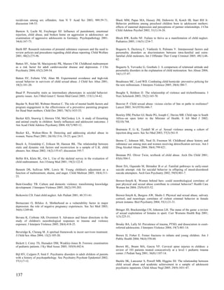 recidivism among sex offenders. Ann N Y Acad Sci 2003; 989:59-71;                 Black MM, Papas MA, Hussey JM, Dubowitz H, Kotch JB, Starr RH Jr.
discussion 144-53.                                                                Behavior problems among preschool children born to adolescent mothers:
                                                                                  effects of maternal depression and perceptions of partner relationships. J Clin
Barnow S, Lucht M, Freyberger HJ. Influence of punishment, emotional              Child Adolesc Psychol 2002; 31(1):16-26.
rejection, child abuse, and broken home on aggression in adolescence: an
examination of aggressive adolescents in Germany. Psychopathology 2001;           Block RW, Krebs NF. Failure to thrive as a manifestation of child neglect.
34(4):167-73.                                                                     Pediatrics 2005; 116(5):1234-7.

Barth RP. Research outcomes of prenatal substance exposure and the need to        Bogaerts S, Declercq F, Vanheule S, Palmans V. Interpersonal factors and
review policies and procedures regarding child abuse reporting. Child Welfare     personality disorders as discriminators between intra-familial and extra-
2001; 80(2):275-96.                                                               familial child molesters. Int J Offender Ther Comp Criminol 2005; 49(1):48-
                                                                                  62.
Batten SV, Aslan M, Maciejewski PK, Mazure CM. Childhood maltreatment
as a risk factor for adult cardiovascular disease and depression. J Clin          Bogaerts S, Vervaeke G, Goethals J. A comparison of relational attitude and
Psychiatry 2004; 65(2):249-54.                                                    personality disorders in the explanation of child molestation. Sex Abuse 2004;
                                                                                  16(1):37-47.
Batten SV, Follette VM, Aban IB. Experimental avoidance and high-risk
sexual behavior in survivors of child sexual abuse. J Child Sex Abus 2001;        Boudreaux MC, Lord WD. Combating child homicide: preventive policing for
10(2):101-20.                                                                     the new millennium. J Interpers Violence 2005; 20(4):380-7.

Baud P. Personality traits as intermediary phenotypes in suicidal behavior:       Boughn S, Holdom JJ. The relationship of violence and trichotillomania. J
genetic issues. Am J Med Genet C Semin Med Genet 2005; 133(1):34-42.              Nurs Scholarsh 2003; 35(2):165-70.

Baydar N, Reid MJ, Webster-Stratton C. The role of mental health factors and      Bouvier P. Child sexual abuse: vicious circles of fate or paths to resilience?
program engagement in the effectiveness of a preventive parenting program         Lancet 2003; 361(9356):446-7.
for Head Start mothers. Child Dev 2003; 74(5):1433-53.
                                                                                  Bowley DM, Pitcher GJ, Beale PG, Joseph C, Davies MR. Child rape in South
Becker KD, Stuewig J, Herrera VM, McCloskey LA. A study of firesetting            Africa--an open letter to the Minister of Health. S Afr Med J 2002;
and animal cruelty in children: family influences and adolescent outcomes. J      92(10):744.
Am Acad Child Adolesc Psychiatry 2004; 43(7):905-12.
                                                                                  Braitstein P, Li K, Tyndall M et al. Sexual violence among a cohort of
Becker KL, Walton-Moss B. Detecting and addressing alcohol abuse in               injection drug users. Soc Sci Med 2003; 57(3):561-9.
women. Nurse Pract 2001; 26(10):13-6, 19-23; quiz 24-5.
                                                                                  Brems C, Johnson ME, Neal D, Freemon M. Childhood abuse history and
Beech A, Friendship C, Erikson M, Hanson RK. The relationship between             substance use among men and women receiving detoxification services. Am J
static and dynamic risk factors and reconviction in a sample of U.K. child        Drug Alcohol Abuse 2004; 30(4):799-821.
abusers. Sex Abuse 2002; 14(2):155-67; discussion 195-7.
                                                                                  Brennan PO. Oliver Twist, textbook of child abuse. Arch Dis Child 2001;
Belfer RA, Klein BL, Orr L. Use of the skeletal survey in the evaluation of       85(6):504-5.
child maltreatment. Am J Emerg Med 2001; 19(2):122-4.
                                                                                  Brent DA, Oquendo M, Birmaher B et al. Familial pathways to early-onset
Bennett DS, Sullivan MW, Lewis M. Young children's adjustment as a                suicide attempt: risk for suicidal behavior in offspring of mood-disordered
function of maltreatment, shame, and anger. Child Maltreat 2005; 10(4):311-       suicide attempters. Arch Gen Psychiatry 2002; 59(9):801-7.
23.
                                                                                  Brewer-Smyth K. Women behind bars: could neurobiological correlates of
Bent-Goodley TB. Culture and domestic violence: transforming knowledge            past physical and sexual abuse contribute to criminal behavior? Health Care
development. J Interpers Violence 2005; 20(2):195-203.                            Women Int 2004; 25(9):835-52.

Berkowitz CD. Fatal child neglect. Adv Pediatr 2001; 48:331-61.                   Brewer-Smyth K, Burgess AW, Shults J. Physical and sexual abuse, salivary
                                                                                  cortisol, and neurologic correlates of violent criminal behavior in female
Bernazzani O, Bifulco A. Motherhood as a vulnerability factor in major            prison inmates. Biol Psychiatry 2004; 55(1):21-31.
depression: the role of negative pregnancy experiences. Soc Sci Med 2003;
56(6):1249-60.                                                                    Bringer JD, Brackenridge CH, Johnston LH. The name of the game: a review
                                                                                  of sexual exploitation of females in sport. Curr Womens Health Rep 2001;
Bevans K, Cerbone AB, Overstreet S. Advances and future directions in the         1(3):225-31.
study of children's neurobiological responses to trauma and violence
exposure. J Interpers Violence 2005; 20(4):418-25.                                Brosky BA, Lally SJ. Prevalence of trauma, PTSD, and dissociation in court-
                                                                                  referred adolescents. J Interpers Violence 2004; 19(7):801-14.
Beveridge K, Cheung M. A spiritual framework in incest survivors treatment.
J Child Sex Abus 2004; 13(2):105-20.                                              Brown D, Fisher E. Femur fractures in infants and young children. Am J
                                                                                  Public Health 2004; 94(4):558-60.
Bickett J, Corey TS, Hunsaker DM, Weakley-Jones B. Forensic examination
of pediatric patients. J Ky Med Assoc 2005; 103(9):442-6.                         Brown RL, Brunn MA, Garcia VF. Cervical spine injuries in children: a
                                                                                  review of 103 patients treated consecutively at a level 1 pediatric trauma
Bijl RV, Cuijpers P, Smit F. Psychiatric disorders in adult children of parents   center. J Pediatr Surg 2001; 36(8):1107-14.
with a history of psychopathology. Soc Psychiatry Psychiatr Epidemiol 2002;
37(1):7-12.                                                                       Buckle SK, Lancaster S, Powell MB, Higgins DJ. The relationship between
                                                                                  child sexual abuse and academic achievement in a sample of adolescent
                                                                                  psychiatric inpatients. Child Abuse Negl 2005; 29(9):1031-47.

137
 