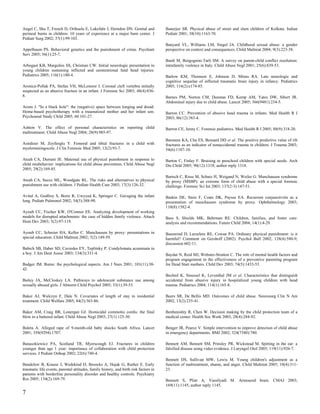 Angel C, Shu T, French D, Orihuela E, Lukefahr J, Herndon DN. Genital and              Banerjee SR. Physical abuse of street and slum children of Kolkata. Indian
perineal burns in children: 10 years of experience at a major burn center. J           Pediatr 2001; 38(10):1163-70.
Pediatr Surg 2002; 37(1):99-103.
                                                                                       Banyard VL, Williams LM, Siegel JA. Childhood sexual abuse: a gender
Appelbaum PS. Behavioral genetics and the punishment of crime. Psychiatr               perspective on context and consequences. Child Maltreat 2004; 9(3):223-38.
Serv 2005; 56(1):25-7.
                                                                                       Bardi M, Borgognini-Tarli SM. A survey on parent-child conflict resolution:
Arbogast KB, Margulies SS, Christian CW. Initial neurologic presentation in            intrafamily violence in Italy. Child Abuse Negl 2001; 25(6):839-53.
young children sustaining inflicted and unintentional fatal head injuries.
Pediatrics 2005; 116(1):180-4.                                                         Barlow KM, Thomson E, Johnson D, Minns RA. Late neurologic and
                                                                                       cognitive sequelae of inflicted traumatic brain injury in infancy. Pediatrics
Aronica-Pollak PA, Stefan VH, McLemore J. Coronal cleft vertebra initially             2005; 116(2):e174-85.
suspected as an abusive fracture in an infant. J Forensic Sci 2003; 48(4):836-
8.                                                                                     Barnes PM, Norton CM, Dunstan FD, Kemp AM, Yates DW, Sibert JR.
                                                                                       Abdominal injury due to child abuse. Lancet 2005; 366(9481):234-5.
Arons J. "In a black hole": the (negative) space between longing and dread:
Home-based psychotherapy with a traumatized mother and her infant son.                 Barron CC. Prevention of abusive head trauma in infants. Med Health R I
Psychoanal Study Child 2005; 60:101-27.                                                2003; 86(12):383-4.

Ashton V. The effect of personal characteristics on reporting child                    Barron CE, Jenny C. Forensic pediatrics. Med Health R I 2005; 88(9):318-20.
maltreatment. Child Abuse Negl 2004; 28(9):985-97.
                                                                                       Barsness KA, Cha ES, Bensard DD et al. The positive predictive value of rib
Asirdizer M, Zeyfeoglu Y. Femoral and tibial fractures in a child with                 fractures as an indicator of nonaccidental trauma in children. J Trauma 2003;
myelomeningocele. J Clin Forensic Med 2005; 12(2):93-7.                                54(6):1107-10.

Ateah CA, Durrant JE. Maternal use of physical punishment in response to               Barton C, Finlay F. Bruising in preschool children with special needs. Arch
child misbehavior: implications for child abuse prevention. Child Abuse Negl           Dis Child 2005; 90(12):1318; author reply 1318.
2005; 29(2):169-85.
                                                                                       Bartsch C, Risse M, Schutz H, Weigand N, Weiler G. Munchausen syndrome
Ateah CA, Secco ML, Woodgate RL. The risks and alternatives to physical                by proxy (MSBP): an extreme form of child abuse with a special forensic
punishment use with children. J Pediatr Health Care 2003; 17(3):126-32.                challenge. Forensic Sci Int 2003; 137(2-3):147-51.

Avital A, Godfrey S, Bortz R, Uwyyed K, Springer C. Gavaging the infant                Baskin DE, Stein F, Coats DK, Paysse EA. Recurrent conjunctivitis as a
lung. Pediatr Pulmonol 2002; 34(5):388-90.                                             presentation of munchausen syndrome by proxy. Ophthalmology 2003;
                                                                                       110(8):1582-4.
Ayoub CC, Fischer KW, O'Connor EE. Analyzing development of working
models for disrupted attachments: the case of hidden family violence. Attach           Bass S, Shields MK, Behrman RE. Children, families, and foster care:
Hum Dev 2003; 5(2):97-119.                                                             analysis and recommendations. Future Child 2004; 14(1):4-29.

Ayoub CC, Schreier HA, Keller C. Munchausen by proxy: presentations in                 Baumrind D, Larzelere RE, Cowan PA. Ordinary physical punishment: is it
special education. Child Maltreat 2002; 7(2):149-59.                                   harmful? Comment on Gershoff (2002). Psychol Bull 2002; 128(4):580-9;
                                                                                       discussion 602-11.
Babich SB, Haber SD, Caviedes EY, Teplitsky P. Condylomata acuminata in
a boy. J Am Dent Assoc 2003; 134(3):331-4.                                             Baydar N, Reid MJ, Webster-Stratton C. The role of mental health factors and
                                                                                       program engagement in the effectiveness of a preventive parenting program
Badger JM. Burns: the psychological aspects. Am J Nurs 2001; 101(11):38-               for Head Start mothers. Child Dev 2003; 74(5):1433-53.
42.
                                                                                       Bechtel K, Stoessel K, Leventhal JM et al. Characteristics that distinguish
Bailey JA, McCloskey LA. Pathways to adolescent substance use among                    accidental from abusive injury in hospitalized young children with head
sexually abused girls. J Abnorm Child Psychol 2005; 33(1):39-53.                       trauma. Pediatrics 2004; 114(1):165-8.

Baker AJ, Wulczyn F, Dale N. Covariates of length of stay in residential               Beers SR, De Bellis MD. Outcomes of child abuse. Neurosurg Clin N Am
treatment. Child Welfare 2005; 84(3):363-86.                                           2002; 13(2):235-41.

Baker AM, Craig BR, Lonergan GJ. Homicidal commotio cordis: the final                  Benbenishty R, Chen W. Decision making by the child protection team of a
blow in a battered infant. Child Abuse Negl 2003; 27(1):125-30.                        medical center. Health Soc Work 2003; 28(4):284-92.

Baleta A. Alleged rape of 9-month-old baby shocks South Africa. Lancet                 Benger JR, Pearce V. Simple intervention to improve detection of child abuse
2001; 358(9294):1707.                                                                  in emergency departments. BMJ 2002; 324(7340):780.

Banaszkiewicz PA, Scotland TR, Myerscough EJ. Fractures in children                    Bennett AM, Bennett SM, Prinsley PR, Wickstead M. Spitting in the ear: a
younger than age 1 year: importance of collaboration with child protection             falsified disease using video evidence. J Laryngol Otol 2005; 119(11):926-7.
services. J Pediatr Orthop 2002; 22(6):740-4.
                                                                                       Bennett DS, Sullivan MW, Lewis M. Young children's adjustment as a
Bandelow B, Krause J, Wedekind D, Broocks A, Hajak G, Ruther E. Early                  function of maltreatment, shame, and anger. Child Maltreat 2005; 10(4):311-
traumatic life events, parental attitudes, family history, and birth risk factors in   23.
patients with borderline personality disorder and healthy controls. Psychiatry
Res 2005; 134(2):169-79.                                                               Bennett S, Plint A, Vassilyadi M. Armoured brain. CMAJ 2003;
                                                                                       169(11):1145; author reply 1145.
7
 