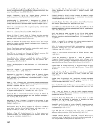 Jankowski MK, Leitenberg H, Henning K, Coffey P. Parental caring as a               Kaura SA, Allen CM. Dissatisfaction with relationship power and dating
possible buffer against sexual revictimization in young adult survivors of child    violence perpetration by men and women. J Interpers Violence 2004;
sexual abuse. J Trauma Stress 2002; 15(3):235-44.                                   19(5):576-88.

Janssen I, Krabbendam L, Bak M et al. Childhood abuse as a risk factor for          Kaysen D, Resick PA, Wise D. Living in danger: the impact of chronic
psychotic experiences. Acta Psychiatr Scand 2004; 109(1):38-45.                     traumatization and the traumatic context on posttraumatic stress disorder.
                                                                                    Trauma Violence Abuse 2003; 4(3):247-64.
Jeerathanyasakun Y, Hiranyavanitch P, Bhummichitra D, Sukswai P,
Kovitvanitcha D, Thumkunanon V. Causes of femoral shaft fracture in                 Keenan H, Runyan DK. Shaken baby syndrome. Lethal inflicted traumatic
children under five years of age. J Med Assoc Thai 2003; 86 Suppl 3:S661-6.         brain injury in young children. N C Med J 2001; 62(6):340-3.

Johnson CF. Child maltreatment 2002: recognition, reporting and risk. Pediatr       Keenan HT, Runyan DK, Marshall SW, Nocera MA, Merten DF, Sinal SH. A
Int 2002; 44(5):554-60.                                                             population-based study of inflicted traumatic brain injury in young children.
                                                                                    JAMA 2003; 290(5):621-6.
Johnson CF. Child sexual abuse. Lancet 2004; 364(9432):462-70.
                                                                                    Keiley MK, Howe TR, Dodge KA, Bates JE, Petti GS. The timing of child
Johnson JG, Cohen P, Kasen S, Brook JS. Childhood adversities associated            physical maltreatment: a cross-domain growth analysis of impact on
with risk for eating disorders or weight problems during adolescence or early       adolescent externalizing and internalizing problems. Dev Psychopathol 2001;
adulthood. Am J Psychiatry 2002; 159(3):394-400.                                    13(4):891-912.


Johnson PJ, Hellerstedt WL. Current or past physical or sexual abuse as a risk      Kelleher L, Johnson M. An evaluation of a volunteer-support program for
marker for sexually transmitted disease in pregnant women. Perspect Sex             families at risk. Public Health Nurs 2004; 21(4):297-305.
Reprod Health 2002; 34(2):62-7.
                                                                                    Kelley SJ. Cumulative environmental risk in substance abusing women: early
Jones C. The utilitarian argument for medical confidentiality: a pilot study of     intervention, parenting stress, child abuse potential and child development.
patients' views. J Med Ethics 2003; 29(6):348-52.                                   Child Abuse Negl 2003; 27(9):993-5.


Jones TL, Prinz RJ. Potential roles of parental self-efficacy in parent and child   Kellogg N. The evaluation of sexual abuse in children. Pediatrics 2005;
adjustment: a review. Clin Psychol Rev 2005; 25(3):341-63.                          116(2):506-12.


Jonson-Reid M, Way I. Adolescent sexual offenders: incidence of childhood           Kellogg ND, Baillargeon J, Lukefahr JL, Lawless K, Menard SW.
maltreatment, serious emotional disturbance, and prior offenses. Am J               Comparison of nucleic acid amplification tests and culture techniques in the
Orthopsychiatry 2001; 71(1):120-30.                                                 detection of Neisseria gonorrhoeae and Chlamydia trachomatis in victims of
                                                                                    suspected child sexual abuse. J Pediatr Adolesc Gynecol 2004; 17(5):331-9.
Joughin V. Working together for child protection in A&E. Emerg Nurse 2003;
11(7):30-7.                                                                         Kendall-Tackett K. Exciting discoveries on the health effects of family
                                                                                    violence: where we are, where we need to go. J Interpers Violence 2005;
                                                                                    20(2):251-7.
Kairys SW, Johnson CF. The psychological maltreatment of children--
technical report. Pediatrics 2002; 109(4):e68.
                                                                                    Kendler KS, Kuhn JW, Prescott CA. Childhood sexual abuse, stressful life
                                                                                    events and risk for major depression in women. Psychol Med 2004;
Kalichman SC, Gore-Felton C, Benotsch E, Cage M, Rompa D. Trauma                    34(8):1475-82.
symptoms, sexual behaviors, and substance abuse: correlates of childhood
sexual abuse and HIV risks among men who have sex with men. J Child Sex
Abus 2004; 13(1):1-15.                                                              Kerbl R, Zotter H, Einspieler C et al. Classification of sudden infant death
                                                                                    (SID) cases in a multidisciplinary setting. Ten years experience in Styria
                                                                                    (Austria). Wien Klin Wochenschr 2003; 115(24):887-93.
Kang SY, Deren S, Goldstein MF. Relationships between childhood abuse
and neglect experience and HIV risk behaviors among methadone treatment
drop-outs. Child Abuse Negl 2002; 26(12):1275-89.                                   Kim J, Cicchetti D. Social self-efficacy and behavior problems in maltreated
                                                                                    and nonmaltreated children. J Clin Child Adolesc Psychol 2003; 32(1):106-
                                                                                    17.
Kaplow JB, Dodge KA, Amaya-Jackson L, Saxe GN. Pathways to PTSD, part
II: Sexually abused children. Am J Psychiatry 2005; 162(7):1305-10.
                                                                                    Kirisci L, Dunn MG, Mezzich AC, Tarter RE. Impact of parental substance
                                                                                    use disorder and child neglect severity on substance use involvement in male
Karadag F, Sar V, Tamar-Gurol D, Evren C, Karagoz M, Erkiran M.                     offspring. Prev Sci 2001; 2(4):241-55.
Dissociative disorders among inpatients with drug or alcohol dependency. J
Clin Psychiatry 2005; 66(10):1247-53.
                                                                                    Knopik VS, Heath AC, Madden PA et al. Genetic effects on alcohol
                                                                                    dependence risk: re-evaluating the importance of psychiatric and other
Katerndahl D, Burge S, Kellogg N. Predictors of development of adult                heritable risk factors. Psychol Med 2004; 34(8):1519-30.
psychopathology in female victims of childhood sexual abuse. J Nerv Ment
Dis 2005; 193(4):258-64.
                                                                                    Koenen KC, Moffitt TE, Caspi A, Taylor A, Purcell S. Domestic violence is
                                                                                    associated with environmental suppression of IQ in young children. Dev
Katerndahl DA, Burge SK, Kellogg ND, Parra JM. Differences in childhood             Psychopathol 2003; 15(2):297-311.
sexual abuse experience between adult Hispanic and Anglo women in a
primary care setting. J Child Sex Abus 2005; 14(2):85-95.
                                                                                    Kogan SM. The role of disclosing child sexual abuse on adolescent
                                                                                    adjustment and revictimization. J Child Sex Abus 2005; 14(2):25-47.
Kaufman J, Yang BZ, Douglas-Palumberi H et al. Social supports and
serotonin transporter gene moderate depression in maltreated children. Proc
Natl Acad Sci U S A 2004; 101(49):17316-21.                                         Kohrt HE, Kohrt BA, Waldman I, Saltzman K, Carrion VG. An ecological-
                                                                                    transactional model of significant risk factors for child psychopathology in
                                                                                    outer mongolia. Child Psychiatry Hum Dev 2004; 35(2):163-81.

143
 