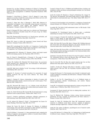 Kooiman CG, van Rees Vellinga S, Spinhoven P, Draijer N, Trijsburg RW,          Leonard S, Steiger H, Kao A. Childhood and adulthood abuse in bulimic and
Rooijmans HG. Childhood adversities as risk factors for alexithymia and other   nonbulimic women: prevalences and psychological correlates. Int J Eat Disord
aspects of affect dysregulation in adulthood. Psychother Psychosom 2004;        2003; 33(4):397-405.
73(2):107-16.
                                                                                Leslie LK, Gordon JN, Meneken L, Premji K, Michelmore KL, Ganger W.
Koopman C, Gore-Felton C, Classen C, Kim P, Spiegel D. Acute stress             The physical, developmental, and mental health needs of young children in
reactions to everyday stressful life events among sexual abuse survivors with   child welfare by initial placement type. J Dev Behav Pediatr 2005; 26(3):177-
PTSD. J Child Sex Abus 2001; 10(2):83-99.                                       85.

Koverola C, Papas MA, Pitts S, Murtaugh C, Black MM, Dubowitz H.                Levenson JS. Sexual predator civil commitment: a comparison of selected and
Longitudinal investigation of the relationship among maternal victimization,    released offenders. Int J Offender Ther Comp Criminol 2004; 48(6):638-48.
depressive symptoms, social support, and children's behavior and
development. J Interpers Violence 2005; 20(12):1523-46.                         Leventhal JM. The field of child maltreatment enters its fifth decade. Child
                                                                                Abuse Negl 2003; 27(1):1-4.
Krantz G, Ostergren PO. Does it make sense in a coherent way? Determinants
of sense of coherence in Swedish women 40 to 50 years of age. Int J Behav       Lewandowski W. Psychological factors in chronic pain: a worthwhile
Med 2004; 11(1):18-26.                                                          undertaking for nursing? Arch Psychiatr Nurs 2004; 18(3):97-105.

Krejci MJ, Thompson KM, Simonich H et al. Sexual trauma, spirituality, and      Lewis O, Sargent J, Friedrich W, Chaffin M, Cunningham N, Cantor PS. The
psychopathology. J Child Sex Abus 2004; 13(2):85-103.                           impact of social change on child mental health in Eastern Europe. Child
                                                                                Adolesc Psychiatr Clin N Am 2001; 10(4):815-24.
Kroner DG. Issues in violent risk assessment: lessons learned and future
directions. J Interpers Violence 2005; 20(2):231-5.                             Libby AM, Orton HD, Novins DK, Beals J, Manson SM. Childhood physical
                                                                                and sexual abuse and subsequent depressive and anxiety disorders for two
Kupka RW, Luckenbaugh DA, Post RM et al. Comparison of rapid-cycling            American Indian tribes. Psychol Med 2005; 35(3):329-40.
and non-rapid-cycling bipolar disorder based on prospective mood ratings in
539 outpatients. Am J Psychiatry 2005; 162(7):1273-80.                          Libby AM, Orton HD, Novins DK et al. Childhood physical and sexual abuse
                                                                                and subsequent alcohol and drug use disorders in two American-Indian tribes.
Kuruppuarachchi KA, Wijeratne LT. Domestic violence and female mental           J Stud Alcohol 2004; 65(1):74-83.
health in developing countries. Br J Psychiatry 2005; 187:587-8.
                                                                                Liebschutz J, Savetsky JB, Saitz R, Horton NJ, Lloyd-Travaglini C, Samet JH.
Kury H, Chouaf S, Obergfell-Fuchs J, Woessner G. The scope of sexual            The relationship between sexual and physical abuse and substance abuse
victimization in Germany. J Interpers Violence 2004; 19(5):589-602.             consequences. J Subst Abuse Treat 2002; 22(3):121-8.

Lackner JM, Gudleski GD, Blanchard EB. Beyond abuse: the association            Lim LE, Gwee KP, Woo M. Men who commit statutory rape: how are they
among parenting style, abdominal pain, and somatization in IBS patients.        different from other rapists? Med Sci Law 2001; 41(2):147-54.
Behav Res Ther 2004; 42(1):41-56.
                                                                                Lindell C, Svedin CG. Physical child abuse in Sweden: a study of police
Lamb ME. Male roles in families "at risk": the ecology of child maltreatment.   reports between 1986 and 1996. Soc Psychiatry Psychiatr Epidemiol 2001;
Child Maltreat 2001; 6(4):310-3.                                                36(3):150-7.

Langstrom N. Accuracy of actuarial procedures for assessment of sexual          Linning LM, Kearney CA. Post-traumatic stress disorder in maltreated youth:
offender recidivism risk may vary across ethnicity. Sex Abuse 2004;             a study of diagnostic comorbidity and child factors. J Interpers Violence 2004;
16(2):107-20.                                                                   19(10):1087-101.

Laporte L, Guttman H. Abusive relationships in families of women with           Lochner C, du Toit PL, Zungu-Dirwayi N et al. Childhood trauma in
borderline personality disorder, anorexia nervosa and a control group. J Nerv   obsessive-compulsive disorder, trichotillomania, and controls. Depress
Ment Dis 2001; 189(8):522-31.                                                   Anxiety 2002; 15(2):66-8.

Lapp KG, Bosworth HB, Strauss JL et al. Lifetime sexual and physical            Longo RE. An integrated experimental approach to treating young people who
victimization among male veterans with combat-related post-traumatic stress     sexually abuse. J Child Sex Abus 2004; 13(3-4):193-213.
disorder. Mil Med 2005; 170(9):787-90.
                                                                                Lowenstein LF. Recent research and views on shaking baby syndrome. Int J
Laskey AL, Holsti M, Runyan DK, Socolar RR. Occult head trauma in young         Psychiatry Med 2004; 34(2):131-41.
suspected victims of physical abuse. J Pediatr 2004; 144(6):719-22.
                                                                                Loza W, Dhaliwal GK. Predicting violence among forensic-correctional
Lawson L. Isolation, gratification, justification: offenders' explanations of   populations: the past 2 decades of advancements and future endeavors. J
child molesting. Issues Ment Health Nurs 2003; 24(6-7):695-705.                 Interpers Violence 2005; 20(2):188-94.

Lee JK, Jackson HJ, Pattison P, Ward T. Developmental risk factors for          Luterek JA, Harb GC, Heimberg RG, Marx BP. Interpersonal rejection
sexual offending. Child Abuse Negl 2002; 26(1):73-92.                           sensitivity in childhood sexual abuse survivors: mediator of depressive
                                                                                symptoms and anger suppression. J Interpers Violence 2004; 19(1):90-107.
Lehman BJ, Taylor SE, Kiefe CI, Seeman TE. Relation of childhood
socioeconomic status and family environment to adult metabolic functioning      Luthar SS. The culture of affluence: psychological costs of material wealth.
in the CARDIA study. Psychosom Med 2005; 67(6):846-54.                          Child Dev 2003; 74(6):1581-93.

Leifer M, Kilbane T, Grossman G. A three-generational study comparing the       Lyman JM, McGwin G Jr, Malone DE et al. Epidemiology of child homicide
families of supportive and unsupportive mothers of sexually abused children.    in Jefferson County, Alabama. Child Abuse Negl 2003; 27(9):1063-73.
Child Maltreat 2001; 6(4):353-64.

144
 