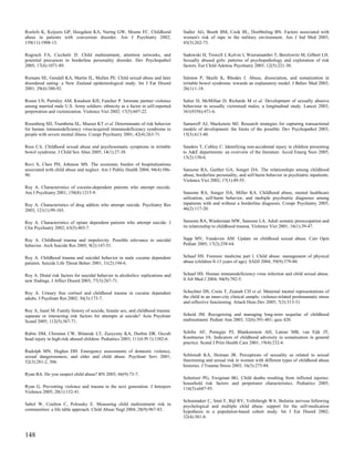 Roelofs K, Keijsers GP, Hoogduin KA, Naring GW, Moene FC. Childhood                Sadler AG, Booth BM, Cook BL, Doebbeling BN. Factors associated with
abuse in patients with conversion disorder. Am J Psychiatry 2002;                  women's risk of rape in the military environment. Am J Ind Med 2003;
159(11):1908-13.                                                                   43(3):262-73.

Rogosch FA, Cicchetti D. Child maltreatment, attention networks, and               Sadowski H, Trowell J, Kolvin I, Weeramanthri T, Berelowitz M, Gilbert LH.
potential precursors to borderline personality disorder. Dev Psychopathol          Sexually abused girls: patterns of psychopathology and exploration of risk
2005; 17(4):1071-89.                                                               factors. Eur Child Adolesc Psychiatry 2003; 12(5):221-30.

Romans SE, Gendall KA, Martin JL, Mullen PE. Child sexual abuse and later          Salmon P, Skaife K, Rhodes J. Abuse, dissociation, and somatization in
disordered eating: a New Zealand epidemiological study. Int J Eat Disord           irritable bowel syndrome: towards an explanatory model. J Behav Med 2003;
2001; 29(4):380-92.                                                                26(1):1-18.

Rosen LN, Parmley AM, Knudson KH, Fancher P. Intimate partner violence             Salter D, McMillan D, Richards M et al. Development of sexually abusive
among married male U.S. Army soldiers: ethnicity as a factor in self-reported      behaviour in sexually victimised males: a longitudinal study. Lancet 2003;
perpetration and victimization. Violence Vict 2002; 17(5):607-22.                  361(9356):471-6.

Rosenberg SD, Trumbetta SL, Mueser KT et al. Determinants of risk behavior         Sameroff AJ, Mackenzie MJ. Research strategies for capturing transactional
for human immunodeficiency virus/acquired immunodeficiency syndrome in             models of development: the limits of the possible. Dev Psychopathol 2003;
people with severe mental illness. Compr Psychiatry 2001; 42(4):263-71.            15(3):613-40.

Ross CA. Childhood sexual abuse and psychosomatic symptoms in irritable            Sanders T, Cobley C. Identifying non-accidental injury in children presenting
bowel syndrome. J Child Sex Abus 2005; 14(1):27-38.                                to A&E departments: an overview of the literature. Accid Emerg Nurs 2005;
                                                                                   13(2):130-6.
Rovi S, Chen PH, Johnson MS. The economic burden of hospitalizations
associated with child abuse and neglect. Am J Public Health 2004; 94(4):586-       Sansone RA, Gaither GA, Songer DA. The relationships among childhood
90.                                                                                abuse, borderline personality, and self-harm behavior in psychiatric inpatients.
                                                                                   Violence Vict 2002; 17(1):49-55.
Roy A. Characteristics of cocaine-dependent patients who attempt suicide.
Am J Psychiatry 2001; 158(8):1215-9.                                               Sansone RA, Songer DA, Miller KA. Childhood abuse, mental healthcare
                                                                                   utilization, self-harm behavior, and multiple psychiatric diagnoses among
Roy A. Characteristics of drug addicts who attempt suicide. Psychiatry Res         inpatients with and without a borderline diagnosis. Compr Psychiatry 2005;
2003; 121(1):99-103.                                                               46(2):117-20.


Roy A. Characteristics of opiate dependent patients who attempt suicide. J         Sansone RA, Wiederman MW, Sansone LA. Adult somatic preoccupation and
Clin Psychiatry 2002; 63(5):403-7.                                                 its relationship to childhood trauma. Violence Vict 2001; 16(1):39-47.


Roy A. Childhood trauma and impulsivity. Possible relevance to suicidal            Sapp MV, Vandeven AM. Update on childhood sexual abuse. Curr Opin
behavior. Arch Suicide Res 2005; 9(2):147-51.                                      Pediatr 2005; 17(2):258-64.


Roy A. Childhood trauma and suicidal behavior in male cocaine dependent            Schaaf HS. Forensic medicine part I. Child abuse: management of physical
patients. Suicide Life Threat Behav 2001; 31(2):194-6.                             abuse (children 0-13 years of age). SADJ 2004; 59(9):379-80.


Roy A. Distal risk factors for suicidal behavior in alcoholics: replications and   Schaaf HS. Human immunodeficiency virus infection and child sexual abuse.
new findings. J Affect Disord 2003; 77(3):267-71.                                  S Afr Med J 2004; 94(9):782-5.


Roy A. Urinary free cortisol and childhood trauma in cocaine dependent             Schechter DS, Coots T, Zeanah CH et al. Maternal mental representations of
adults. J Psychiatr Res 2002; 36(3):173-7.                                         the child in an inner-city clinical sample: violence-related posttraumatic stress
                                                                                   and reflective functioning. Attach Hum Dev 2005; 7(3):313-31.
Roy A, Janal M. Family history of suicide, female sex, and childhood trauma:
separate or interacting risk factors for attempts at suicide? Acta Psychiatr       Scheid JM. Recognizing and managing long-term sequelae of childhood
Scand 2005; 112(5):367-71.                                                         maltreatment. Pediatr Ann 2003; 32(6):391-401; quiz 420.


Rubin DM, Christian CW, Bilaniuk LT, Zazyczny KA, Durbin DR. Occult                Schilte AF, Portegijs PJ, Blankenstein AH, Latour MB, van Eijk JT,
head injury in high-risk abused children. Pediatrics 2003; 111(6 Pt 1):1382-6.     Knottnerus JA. Indicators of childhood adversity in somatisation in general
                                                                                   practice. Scand J Prim Health Care 2001; 19(4):232-6.
Rudolph MN, Hughes DH. Emergency assessments of domestic violence,
sexual dangerousness, and elder and child abuse. Psychiatr Serv 2001;              Schloredt KA, Heiman JR. Perceptions of sexuality as related to sexual
52(3):281-2, 306.                                                                  functioning and sexual risk in women with different types of childhood abuse
                                                                                   histories. J Trauma Stress 2003; 16(3):275-84.
Ryan BA. Do you suspect child abuse? RN 2003; 66(9):73-7.
                                                                                   Schnitzer PG, Ewigman BG. Child deaths resulting from inflicted injuries:
                                                                                   household risk factors and perpetrator characteristics. Pediatrics 2005;
Ryan G. Preventing violence and trauma in the next generation. J Interpers         116(5):e687-93.
Violence 2005; 20(1):132-41.
                                                                                   Schoemaker C, Smit F, Bijl RV, Vollebergh WA. Bulimia nervosa following
Sabol W, Coulton C, Polousky E. Measuring child maltreatment risk in               psychological and multiple child abuse: support for the self-medication
communities: a life table approach. Child Abuse Negl 2004; 28(9):967-83.           hypothesis in a population-based cohort study. Int J Eat Disord 2002;
                                                                                   32(4):381-8.



148
 