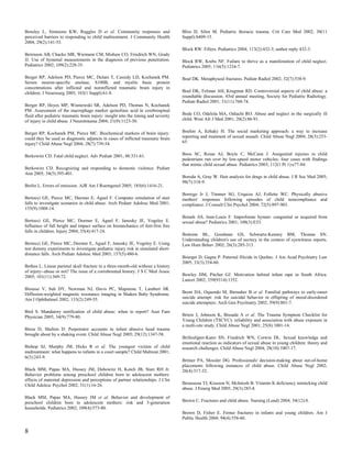 Bensley L, Simmons KW, Ruggles D et al. Community responses and                      Bliss D, Silen M. Pediatric thoracic trauma. Crit Care Med 2002; 30(11
perceived barriers to responding to child maltreatment. J Community Health           Suppl):S409-15.
2004; 29(2):141-53.
                                                                                     Block RW. Fillers. Pediatrics 2004; 113(2):432-3; author reply 432-3.
Berenson AB, Chacko MR, Wiemann CM, Mishaw CO, Friedrich WN, Grady
JJ. Use of hymenal measurements in the diagnosis of previous penetration.            Block RW, Krebs NF. Failure to thrive as a manifestation of child neglect.
Pediatrics 2002; 109(2):228-35.                                                      Pediatrics 2005; 116(5):1234-7.

Berger RP, Adelson PD, Pierce MC, Dulani T, Cassidy LD, Kochanek PM.                 Boal DK. Metaphyseal fractures. Pediatr Radiol 2002; 32(7):538-9.
Serum neuron-specific enolase, S100B, and myelin basic protein
concentrations after inflicted and noninflicted traumatic brain injury in
children. J Neurosurg 2005; 103(1 Suppl):61-8.                                       Boal DK, Felman AH, Krugman RD. Controversial aspects of child abuse: a
                                                                                     roundtable discussion. 43rd annual meeting, Society for Pediatric Radiology.
                                                                                     Pediatr Radiol 2001; 31(11):760-74.
Berger RP, Heyes MP, Wisniewski SR, Adelson PD, Thomas N, Kochanek
PM. Assessment of the macrophage marker quinolinic acid in cerebrospinal
fluid after pediatric traumatic brain injury: insight into the timing and severity   Bode CO, Odelola MA, Odiachi RO. Abuse and neglect in the surgically ill
of injury in child abuse. J Neurotrauma 2004; 21(9):1123-30.                         child. West Afr J Med 2001; 20(2):86-91.


Berger RP, Kochanek PM, Pierce MC. Biochemical markers of brain injury:              Boehm A, Itzhaky H. The social marketing approach: a way to increase
could they be used as diagnostic adjuncts in cases of inflicted traumatic brain      reporting and treatment of sexual assault. Child Abuse Negl 2004; 28(3):253-
injury? Child Abuse Negl 2004; 28(7):739-54.                                         65.


Berkowitz CD. Fatal child neglect. Adv Pediatr 2001; 48:331-61.                      Boos SC, Rosas AJ, Boyle C, McCann J. Anogenital injuries in child
                                                                                     pedestrians run over by low-speed motor vehicles: four cases with findings
                                                                                     that mimic child sexual abuse. Pediatrics 2003; 112(1 Pt 1):e77-84.
Berkowitz CD. Recognizing and responding to domestic violence. Pediatr
Ann 2005; 34(5):395-401.
                                                                                     Boroda A, Gray W. Hair analysis for drugs in child abuse. J R Soc Med 2005;
                                                                                     98(7):318-9.
Berlin L. Errors of omission. AJR Am J Roentgenol 2005; 185(6):1416-21.
                                                                                     Borrego Jr J, Timmer SG, Urquiza AJ, Follette WC. Physically abusive
Bertocci GE, Pierce MC, Deemer E, Aguel F. Computer simulation of stair              mothers' responses following episodes of child noncompliance and
falls to investigate scenarios in child abuse. Arch Pediatr Adolesc Med 2001;        compliance. J Consult Clin Psychol 2004; 72(5):897-903.
155(9):1008-14.
                                                                                     Botash AS, Jean-Louis F. Imperforate hymen: congenital or acquired from
Bertocci GE, Pierce MC, Deemer E, Aguel F, Janosky JE, Vogeley E.                    sexual abuse? Pediatrics 2001; 108(3):E53.
Influence of fall height and impact surface on biomechanics of feet-first free
falls in children. Injury 2004; 35(4):417-24.
                                                                                     Bottoms BL, Goodman GS, Schwartz-Kenney BM, Thomas SN.
                                                                                     Understanding children's use of secrecy in the context of eyewitness reports.
Bertocci GE, Pierce MC, Deemer E, Aguel F, Janosky JE, Vogeley E. Using              Law Hum Behav 2002; 26(3):285-313.
test dummy experiments to investigate pediatric injury risk in simulated short-
distance falls. Arch Pediatr Adolesc Med 2003; 157(5):480-6.
                                                                                     Bourget D, Gagne P. Paternal filicide in Quebec. J Am Acad Psychiatry Law
                                                                                     2005; 33(3):354-60.
Bethea L. Linear parietal skull fracture in a three-month-old without a history
of injury--abuse or not? The issue of a corroborated history. J S C Med Assoc
2005; 101(11):369-72.                                                                Bowley DM, Pitcher GJ. Motivation behind infant rape in South Africa.
                                                                                     Lancet 2002; 359(9314):1352.
Biousse V, Suh DY, Newman NJ, Davis PC, Mapstone T, Lambert SR.
Diffusion-weighted magnetic resonance imaging in Shaken Baby Syndrome.               Brent DA, Oquendo M, Birmaher B et al. Familial pathways to early-onset
Am J Ophthalmol 2002; 133(2):249-55.                                                 suicide attempt: risk for suicidal behavior in offspring of mood-disordered
                                                                                     suicide attempters. Arch Gen Psychiatry 2002; 59(9):801-7.
Bird S. Mandatory notification of child abuse: when to report? Aust Fam
Physician 2005; 34(9):779-80.                                                        Briere J, Johnson K, Bissada A et al. The Trauma Symptom Checklist for
                                                                                     Young Children (TSCYC): reliability and association with abuse exposure in
                                                                                     a multi-site study. Child Abuse Negl 2001; 25(8):1001-14.
Biron D, Shelton D. Perpetrator accounts in infant abusive head trauma
brought about by a shaking event. Child Abuse Negl 2005; 29(12):1347-58.
                                                                                     Brilleslijper-Kater SN, Friedrich WN, Corwin DL. Sexual knowledge and
                                                                                     emotional reaction as indicators of sexual abuse in young children: theory and
Bishop SJ, Murphy JM, Hicks R et al. The youngest victims of child                   research challenges. Child Abuse Negl 2004; 28(10):1007-17.
maltreatment: what happens to infants in a court sample? Child Maltreat 2001;
6(3):243-9.
                                                                                     Britner PA, Mossler DG. Professionals' decision-making about out-of-home
                                                                                     placements following instances of child abuse. Child Abuse Negl 2002;
Black MM, Papas MA, Hussey JM, Dubowitz H, Kotch JB, Starr RH Jr.                    26(4):317-32.
Behavior problems among preschool children born to adolescent mothers:
effects of maternal depression and perceptions of partner relationships. J Clin
Child Adolesc Psychol 2002; 31(1):16-26.                                             Brousseau TJ, Kissoon N, McIntosh B. Vitamin K deficiency mimicking child
                                                                                     abuse. J Emerg Med 2005; 29(3):283-8.
Black MM, Papas MA, Hussey JM et al. Behavior and development of
preschool children born to adolescent mothers: risk and 3-generation                 Brown C. Fractures and child abuse. Nursing (Lond) 2004; 34(12):8.
households. Pediatrics 2002; 109(4):573-80.
                                                                                     Brown D, Fisher E. Femur fractures in infants and young children. Am J
                                                                                     Public Health 2004; 94(4):558-60.


8
 