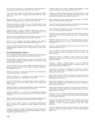 Wu SS, Ma CX, Carter RL et al. Risk factors for infant maltreatment: a           Alaggia R. Many ways of telling: expanding conceptualizations of child
population-based study. Child Abuse Negl 2004; 28(12):1253-64.                   sexual abuse disclosure. Child Abuse Negl 2004; 28(11):1213-27.

Young AM, Boyd C, Hubbell A. Social isolation and sexual abuse among             Aldridge J, Lamb ME, Sternberg KJ, Orbach Y, Esplin PW, Bowler L. Using
women who smoke crack. J Psychosoc Nurs Ment Health Serv 2001;                   a human figure drawing to elicit information from alleged victims of child
39(7):12-20.                                                                     sexual abuse. J Consult Clin Psychol 2004; 72(2):304-16.

Zeanah CH, Keyes A, Settles L. Attachment relationship experiences and           Alemi F, Haack M, Nemes S. Statistical definition of relapse: case of family
childhood psychopathology. Ann N Y Acad Sci 2003; 1008:22-30.                    drug court. Addict Behav 2004; 29(4):685-98.

Zelenko MA, Huffman LC, Brown BW Jr et al. The Child Abuse Potential             Allasio D, Fischer H. Immersion scald burns and the ability of young children
Inventory and pregnancy outcome in expectant adolescent mothers. Child           to climb into a bathtub. Pediatrics 2005; 115(5):1419-21.
Abuse Negl 2001; 25(11):1481-95.
                                                                                 Allin H, Wathen CN, MacMillan H. Treatment of child neglect: a systematic
Zelkowitz P, Paris J, Guzder J, Feldman R. Diatheses and stressors in            review. Can J Psychiatry 2005; 50(8):497-504.
borderline pathology of childhood: the role of neuropsychological risk and
trauma. J Am Acad Child Adolesc Psychiatry 2001; 40(1):100-5.                    Altemus M, Cloitre M, Dhabhar FS. Enhanced cellular immune response in
                                                                                 women with PTSD related to childhood abuse. Am J Psychiatry 2003;
Zlotnick C, Mattia J, Zimmerman M. Clinical features of survivors of sexual      160(9):1705-7.
abuse with major depression. Child Abuse Negl 2001; 25(3):357-67.
                                                                                 Altman RL, Brand DA, Forman S et al. Abusive head injury as a cause of
Zlotnick C, Tam T, Robertson MJ. Adverse childhood events, substance             apparent life-threatening events in infancy. Arch Pediatr Adolesc Med 2003;
abuse, and measures of affiliation. Addict Behav 2004; 29(6):1177-81.            157(10):1011-5.

Zolotor AJ, Motsinger BM, Runyan DK, Sanford C. Building an effective            Ameh EA. Anal injury and fissure-in-ano from sexual abuse in children. Ann
child maltreatment surveillance system in North Carolina. N C Med J 2005;        Trop Paediatr 2001; 21(3):273-5.
66(5):360-3.
                                                                                 Amiry SA, Pride HB, Tyler WB. Perianal pseudoverrucose papules and
Screening domestic violence                                                      nodules mimicking condylomata acuminata and child sexual abuse. Cutis
                                                                                 2001; 67(4):335-8.
Abel EL, Kruger M. Physician attitudes concerning legal coercion of pregnant
alcohol and drug abusers. Am J Obstet Gynecol 2002; 186(4):768-72.
                                                                                 Andersen HS, Sestoft D, Lillebaek T. Ganser syndrome after solitary
                                                                                 confinement in prison: a short review and a case report. Nord J Psychiatry
Abel GG, Jordan A, Hand CG, Holland LA, Phipps A. Classification models          2001; 55(3):199-201.
of child molesters utilizing the Abel Assessment for sexual interest. Child
Abuse Negl 2001; 25(5):703-18.
                                                                                 Andreozzi L, Flanagan P, Seifer R, Brunner S, Lester B. Attachment
                                                                                 classifications among 18-month-old children of adolescent mothers. Arch
Acik Y, Deveci SE, Oral R. Level of knowledge and attitude of primary care       Pediatr Adolesc Med 2002; 156(1):20-6.
physicians in Eastern Anatolian cities in relation to child abuse and neglect.
Prev Med 2004; 39(4):791-7.
                                                                                 Andres-Lemay VJ, Jamieson E, MacMillan HL. Child abuse, psychiatric
                                                                                 disorder, and running away in a community sample of women. Can J
Adams BL. Assessment of child abuse risk factors by advanced practice            Psychiatry 2005; 50(11):684-9.
nurses. Pediatr Nurs 2005; 31(6):498-502.
                                                                                 Angel C, Shu T, French D, Orihuela E, Lukefahr J, Herndon DN. Genital and
Adams JA. Evolution of a classification scale: medical evaluation of             perineal burns in children: 10 years of experience at a major burn center. J
suspected child sexual abuse. Child Maltreat 2001; 6(1):31-6.                    Pediatr Surg 2002; 37(1):99-103.

Adams JA. Normal studies are essential for objective medical evaluations of      Appleyard K, Egeland B, van Dulmen MH, Sroufe LA. When more is not
children who may have been sexually abused. Acta Paediatr 2003;                  better: the role of cumulative risk in child behavior outcomes. J Child Psychol
92(12):1378-80.                                                                  Psychiatry 2005; 46(3):235-45.

Adshead G, Bluglass K. Attachment representations in mothers with abnormal       Arbogast KB, Margulies SS, Christian CW. Initial neurologic presentation in
illness behaviour by proxy. Br J Psychiatry 2005; 187:328-33.                    young children sustaining inflicted and unintentional fatal head injuries.
                                                                                 Pediatrics 2005; 116(1):180-4.
Adshead G, Bluglass K. A vicious circle: transgenerational attachment
representations in a case of factitious illness by proxy. Attach Hum Dev 2001;   Arkowitz S, Vess J. An evaluation of the Bumby RAPE and MOLEST scales
3(1):77-95.                                                                      as measures of cognitive distortions with civilly committed sexual offenders.
                                                                                 Sex Abuse 2003; 15(4):237-49.
Agner C, Weig SG. Arterial dissection and stroke following child abuse: case
report and review of the literature. Childs Nerv Syst 2005; 21(5):416-20.        Arnold DH, Spiro DM, Nichols MH, King WD. Availability and perceived
                                                                                 competence of pediatricians to serve as child protection team medical
Akyuz G, Kugu N, Akyuz A, Dogan O. Dissociation and childhood abuse              consultants: a survey of practicing pediatricians. South Med J 2005;
history in epileptic and pseudoseizure patients. Epileptic Disord 2004;          98(4):423-8.
6(3):187-92.
                                                                                 Arnow BA. Relationships between childhood maltreatment, adult health and
Al-Moosa A, Al-Shaiji J, Al-Fadhli A, Al-Bayed K, Adib SM. Pediatricians'        psychiatric outcomes, and medical utilization. J Clin Psychiatry 2004; 65
knowledge, attitudes and experience regarding child maltreatment in Kuwait.      Suppl 12:10-5.
Child Abuse Negl 2003; 27(10):1161-78.


152
 