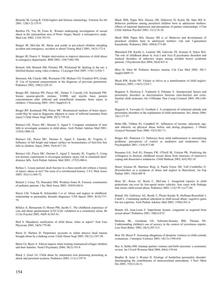 Benecke M, Lessig R. Child neglect and forensic entomology. Forensic Sci Int      Black MM, Papas MA, Hussey JM, Dubowitz H, Kotch JB, Starr RH Jr.
2001; 120(1-2):155-9.                                                             Behavior problems among preschool children born to adolescent mothers:
                                                                                  effects of maternal depression and perceptions of partner relationships. J Clin
Benfica FS, Vaz M, Froes K. Women undergoing investigation of sexual              Child Adolesc Psychol 2002; 31(1):16-26.
abuse in the metropolitan area of Porto Alegre, Brazil: a retrospective study.
Med Law 2002; 21(4):783-91.                                                       Black MM, Papas MA, Hussey JM et al. Behavior and development of
                                                                                  preschool children born to adolescent mothers: risk and 3-generation
Benger JR, McCabe SE. Burns and scalds in pre-school children attending           households. Pediatrics 2002; 109(4):573-80.
accident and emergency: accident or abuse? Emerg Med J 2001; 18(3):172-4.
                                                                                  Blanchard EB, Keefer L, Lackner JM, Galovski TE, Krasner S, Sykes MA.
Benger JR, Pearce V. Simple intervention to improve detection of child abuse      The role of childhood abuse in Axis I and Axis II psychiatric disorders and
in emergency departments. BMJ 2002; 324(7340):780.                                medical disorders of unknown origin among irritable bowel syndrome
                                                                                  patients. J Psychosom Res 2004; 56(4):431-6.
Bennett AM, Bennett SM, Prinsley PR, Wickstead M. Spitting in the ear: a
falsified disease using video evidence. J Laryngol Otol 2005; 119(11):926-7.      Bliss D, Silen M. Pediatric thoracic trauma. Crit Care Med 2002; 30(11
                                                                                  Suppl):S409-15.
Berenson AB, Chacko MR, Wiemann CM, Mishaw CO, Friedrich WN, Grady
JJ. Use of hymenal measurements in the diagnosis of previous penetration.         Block RW, Krebs NF. Failure to thrive as a manifestation of child neglect.
Pediatrics 2002; 109(2):228-35.                                                   Pediatrics 2005; 116(5):1234-7.


Berger RP, Adelson PD, Pierce MC, Dulani T, Cassidy LD, Kochanek PM.              Bogaerts S, Declercq F, Vanheule S, Palmans V. Interpersonal factors and
Serum neuron-specific enolase, S100B, and myelin basic protein                    personality disorders as discriminators between intra-familial and extra-
concentrations after inflicted and noninflicted traumatic brain injury in         familial child molesters. Int J Offender Ther Comp Criminol 2005; 49(1):48-
children. J Neurosurg 2005; 103(1 Suppl):61-8.                                    62.


Berger RP, Kochanek PM, Pierce MC. Biochemical markers of brain injury:           Bogaerts S, Vervaeke G, Goethals J. A comparison of relational attitude and
could they be used as diagnostic adjuncts in cases of inflicted traumatic brain   personality disorders in the explanation of child molestation. Sex Abuse 2004;
injury? Child Abuse Negl 2004; 28(7):739-54.                                      16(1):37-47.


Bertocci GE, Pierce MC, Deemer E, Aguel F. Computer simulation of stair           Bohn DK, Tebben JG, Campbell JC. Influences of income, education, age,
falls to investigate scenarios in child abuse. Arch Pediatr Adolesc Med 2001;     and ethnicity on physical abuse before and during pregnancy. J Obstet
155(9):1008-14.                                                                   Gynecol Neonatal Nurs 2004; 33(5):561-71.


Bertocci GE, Pierce MC, Deemer E, Aguel F, Janosky JE, Vogeley E.                 Bolger KE, Patterson CJ. Pathways from child maltreatment to internalizing
Influence of fall height and impact surface on biomechanics of feet-first free    problems: perceptions of control as mediators and moderators. Dev
falls in children. Injury 2004; 35(4):417-24.                                     Psychopathol 2001; 13(4):913-40.


Bertocci GE, Pierce MC, Deemer E, Aguel F, Janosky JE, Vogeley E. Using           Bonanno GA, Noll JG, Putnam FW, O'Neill M, Trickett PK. Predicting the
test dummy experiments to investigate pediatric injury risk in simulated short-   willingness to disclose childhood sexual abuse from measures of repressive
distance falls. Arch Pediatr Adolesc Med 2003; 157(5):480-6.                      coping and dissociative tendencies. Child Maltreat 2003; 8(4):302-18.


Bethea L. Linear parietal skull fracture in a three-month-old without a history   Bonet Alcaina M, Martinez Roig A, Pujals Ferrer JM, Vall Combelles O.
of injury--abuse or not? The issue of a corroborated history. J S C Med Assoc     [Kwashiorkor as a symptom of abuse and neglect in Barcelona]. An Esp
2005; 101(11):369-72.                                                             Pediatr 2001; 54(4):405-8.


Bickett J, Corey TS, Hunsaker DM, Weakley-Jones B. Forensic examination           Boos SC, Rosas AJ, Boyle C, McCann J. Anogenital injuries in child
of pediatric patients. J Ky Med Assoc 2005; 103(9):442-6.                         pedestrians run over by low-speed motor vehicles: four cases with findings
                                                                                  that mimic child sexual abuse. Pediatrics 2003; 112(1 Pt 1):e77-84.
Bierer LM, Yehuda R, Schmeidler J et al. Abuse and neglect in childhood:
relationship to personality disorder diagnoses. CNS Spectr 2003; 8(10):737-       Botash AS, Galloway AE, Booth T, Ploutz-Snyder R, Hoffman-Rosenfeld J,
54.                                                                               Cahill L. Continuing medical education in child sexual abuse: cognitive gains
                                                                                  but not expertise. Arch Pediatr Adolesc Med 2005; 159(6):561-6.
Bifulco A, Bernazzani O, Moran PM, Jacobs C. The childhood experience of
care and abuse questionnaire (CECA.Q): validation in a community series. Br       Botash AS, Jean-Louis F. Imperforate hymen: congenital or acquired from
J Clin Psychol 2005; 44(Pt 4):563-81.                                             sexual abuse? Pediatrics 2001; 108(3):E53.


Bird S. Mandatory notification of child abuse: when to report? Aust Fam           Bottoms BL, Goodman GS, Schwartz-Kenney BM, Thomas SN.
Physician 2005; 34(9):779-80.                                                     Understanding children's use of secrecy in the context of eyewitness reports.
                                                                                  Law Hum Behav 2002; 26(3):285-313.
Biron D, Shelton D. Perpetrator accounts in infant abusive head trauma
brought about by a shaking event. Child Abuse Negl 2005; 29(12):1347-58.          Bow JN, Boxer P. Assessing allegations of domestic violence in child custody
                                                                                  evaluations. J Interpers Violence 2003; 18(12):1394-410.
Bjorn GJ, Bjorn A. Ethical aspects when treating traumatized refugee children
and their families. Nord J Psychiatry 2004; 58(3):193-8.                          Boy A, Salihu HM. Intimate partner violence and birth outcomes: a systematic
                                                                                  review. Int J Fertil Womens Med 2004; 49(4):159-64.
Black J, Zenel JA. Child abuse by intentional iron poisoning presenting as
shock and persistent acidosis. Pediatrics 2003; 111(1):197-9.                     Bradley R, Jenei J, Westen D. Etiology of borderline personality disorder:
                                                                                  disentangling the contributions of intercorrelated antecedents. J Nerv Ment
                                                                                  Dis 2005; 193(1):24-31.

154
 