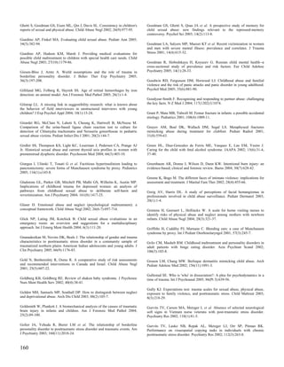 Ghetti S, Goodman GS, Eisen ML, Qin J, Davis SL. Consistency in children's       Goodman GS, Ghetti S, Quas JA et al. A prospective study of memory for
reports of sexual and physical abuse. Child Abuse Negl 2002; 26(9):977-95.       child sexual abuse: new findings relevant to the repressed-memory
                                                                                 controversy. Psychol Sci 2003; 14(2):113-8.
Giardino AP, Finkel MA. Evaluating child sexual abuse. Pediatr Ann 2005;
34(5):382-94.                                                                    Goodman LA, Salyers MP, Mueser KT et al. Recent victimization in women
                                                                                 and men with severe mental illness: prevalence and correlates. J Trauma
Giardino AP, Hudson KM, Marsh J. Providing medical evaluations for               Stress 2001; 14(4):615-32.
possible child maltreatment to children with special health care needs. Child
Abuse Negl 2003; 27(10):1179-86.                                                 Goodman R, Slobodskaya H, Knyazev G. Russian child mental health--a
                                                                                 cross-sectional study of prevalence and risk factors. Eur Child Adolesc
Giesen-Bloo J, Arntz A. World assumptions and the role of trauma in              Psychiatry 2005; 14(1):28-33.
borderline personality disorder. J Behav Ther Exp Psychiatry 2005;
36(3):197-208.                                                                   Goodwin RD, Fergusson DM, Horwood LJ. Childhood abuse and familial
                                                                                 violence and the risk of panic attacks and panic disorder in young adulthood.
Gilliland MG, Folberg R, Hayreh SS. Age of retinal hemorrhages by iron           Psychol Med 2005; 35(6):881-90.
detection: an animal model. Am J Forensic Med Pathol 2005; 26(1):1-4.
                                                                                 Goodyear-Smith F. Recognising and responding to partner abuse: challenging
Gilstrap LL. A missing link in suggestibility research: what is known about      the key facts. N Z Med J 2004; 117(1202):U1074.
the behavior of field interviewers in unstructured interviews with young
children? J Exp Psychol Appl 2004; 10(1):13-24.                                  Grant P, Mata MB, Tidwell M. Femur fracture in infants: a possible accidental
                                                                                 etiology. Pediatrics 2001; 108(4):1009-11.
Girardet RG, McClain N, Lahoti S, Cheung K, Hartwell B, McNeese M.
Comparison of the urine-based ligase chain reaction test to culture for          Grayev AM, Boal DK, Wallach DM, Segal LS. Metaphyseal fractures
detection of Chlamydia trachomatis and Neisseria gonorrhoeae in pediatric        mimicking abuse during treatment for clubfoot. Pediatr Radiol 2001;
sexual abuse victims. Pediatr Infect Dis J 2001; 20(2):144-7.                    31(8):559-63.

Girdler SS, Thompson KS, Light KC, Leserman J, Pedersen CA, Prange AJ            Green HL, Diaz-Gonzalez de Ferris ME, Vasquez E, Lau EM, Yusim J.
Jr. Historical sexual abuse and current thyroid axis profiles in women with      Caring for the child with fetal alcohol syndrome. JAAPA 2002; 15(6):31-4,
premenstrual dysphoric disorder. Psychosom Med 2004; 66(3):403-10.               37-40.

Giurgea I, Ulinski T, Touati G et al. Factitious hyperinsulinism leading to      Greenbaum AR, Donne J, Wilson D, Dunn KW. Intentional burn injury: an
pancreatectomy: severe forms of Munchausen syndrome by proxy. Pediatrics         evidence-based, clinical and forensic review. Burns 2004; 30(7):628-42.
2005; 116(1):e145-8.
                                                                                 Greene K, Bogo M. The different faces of intimate violence: implications for
Gladstone GL, Parker GB, Mitchell PB, Malhi GS, Wilhelm K, Austin MP.            assessment and treatment. J Marital Fam Ther 2002; 28(4):455-66.
Implications of childhood trauma for depressed women: an analysis of
pathways from childhood sexual abuse to deliberate self-harm and                 Greig AV, Harris DL. A study of perceptions of facial hemangiomas in
revictimization. Am J Psychiatry 2004; 161(8):1417-25.                           professionals involved in child abuse surveillance. Pediatr Dermatol 2003;
                                                                                 20(1):1-4.
Glaser D. Emotional abuse and neglect (psychological maltreatment): a
conceptual framework. Child Abuse Negl 2002; 26(6-7):697-714.                    Grietens H, Geeraert L, Hellinckx W. A scale for home visiting nurses to
                                                                                 identify risks of physical abuse and neglect among mothers with newborn
Glick NP, Lating JM, Kotchick B. Child sexual abuse evaluations in an            infants. Child Abuse Negl 2004; 28(3):321-37.
emergency room: an overview and suggestions for a multidisciplinary
approach. Int J Emerg Ment Health 2004; 6(3):111-20.                             Griffiths H, Cuddihy PJ, Marnane C. Bleeding ears: a case of Munchausen
                                                                                 syndrome by proxy. Int J Pediatr Otorhinolaryngol 2001; 57(3):245-7.
Gnanadesikan M, Novins DK, Beals J. The relationship of gender and trauma
characteristics to posttraumatic stress disorder in a community sample of        Grilo CM, Masheb RM. Childhood maltreatment and personality disorders in
traumatized northern plains American Indian adolescents and young adults. J      adult patients with binge eating disorder. Acta Psychiatr Scand 2002;
Clin Psychiatry 2005; 66(9):1176-83.                                             106(3):183-8.

Gold N, Benbenishty R, Osmo R. A comparative study of risk assessments           Gruson LM, Chang MW. Berloque dermatitis mimicking child abuse. Arch
and recommended interventions in Canada and Israel. Child Abuse Negl             Pediatr Adolesc Med 2002; 156(11):1091-3.
2001; 25(5):607-22.
                                                                                 Gullestad SE. Who is 'who' in dissociation?: A plea for psychodynamics in a
Goldberg KB, Goldberg RE. Review of shaken baby syndrome. J Psychosoc            time of trauma. Int J Psychoanal 2005; 86(Pt 3):639-56.
Nurs Ment Health Serv 2002; 40(4):38-41.
                                                                                 Gully KJ. Expectations test: trauma scales for sexual abuse, physical abuse,
Golden MH, Samuels MP, Southall DP. How to distinguish between neglect           exposure to family violence, and posttraumatic stress. Child Maltreat 2003;
and deprivational abuse. Arch Dis Child 2003; 88(2):105-7.                       8(3):218-29.

Goldsmith W, Plunkett J. A biomechanical analysis of the causes of traumatic     Gurvits TV, Carson MA, Metzger L et al. Absence of selected neurological
brain injury in infants and children. Am J Forensic Med Pathol 2004;             soft signs in Vietnam nurse veterans with post-traumatic stress disorder.
25(2):89-100.                                                                    Psychiatry Res 2002; 110(1):81-5.

Golier JA, Yehuda R, Bierer LM et al. The relationship of borderline             Gurvits TV, Lasko NB, Repak AL, Metzger LJ, Orr SP, Pitman RK.
personality disorder to posttraumatic stress disorder and traumatic events. Am   Performance on visuospatial copying tasks in individuals with chronic
J Psychiatry 2003; 160(11):2018-24.                                              posttraumatic stress disorder. Psychiatry Res 2002; 112(3):263-8.


160
 