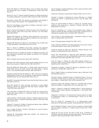 Brown GW, Malone P. Child head injuries: review of pattern from abusive          Care M. Imaging in suspected child abuse: what to expect and what to order.
and unintentional causes resulting in hospitalization. Alaska Med 2003;          Pediatr Ann 2002; 31(10):651-9.
45(1):9-13.
                                                                                 Carlson KP. Child abuse or parent abuse? Pediatrics 2004; 113(1 Pt 1):181-2.
Browne GJ, Lam LT. Isolated extradural hematoma in children presenting to
an emergency department in Australia. Pediatr Emerg Care 2002; 18(2):86-90.      Carlstedt A, Forsman A, Soderstrom H. Sexual child abuse in a defined
                                                                                 Swedish area 1993-97: a population-based survey. Arch Sex Behav 2001;
Brownstein S, Dorey MW. The spectrum of postmortem ocular findings in            30(5):483-93.
victims of shaken baby syndrome. Can J Ophthalmol 2002; 37(1):4.
                                                                                 Carnes CN, Nelson-Gardell D, Wilson C, Orgassa UC. Extended forensic
Bruni M. Anal findings in sexual abuse of children (a descriptive study). J      evaluation when sexual abuse is suspected: a multisite field study. Child
Forensic Sci 2003; 48(6):1343-6.                                                 Maltreat 2001; 6(3):230-42.

Buck JA, Warrren AR, Brigham JC. When does quality count?: Perceptions of        Carty H. Commentary on: A survey of non-accidental injury imaging in
hearsay testimony about child sexual abuse interviews. Law Hum Behav             England, Scotland and Wales and Observational study of skeletal surveys in
2004; 28(6):599-621.                                                             suspected non-accidental injury. Clin Radiol 2003; 58(9):694-5.

Bugental DB, Happaney K. Predicting infant maltreatment in low-income            Carty H, Pierce A. Non-accidental injury: a retrospective analysis of a large
families: the interactive effects of maternal attributions and child status at   cohort. Eur Radiol 2002; 12(12):2919-25.
birth. Dev Psychol 2004; 40(2):234-43.
                                                                                 Casey A. Recognising harm. Paediatr Nurs 2005; 17(2):3.
Bugental DB, Martorell GA, Barraza V. The hormonal costs of subtle forms
of infant maltreatment. Horm Behav 2003; 43(1):237-44.                           Caspi A, McClay J, Moffitt TE et al. Role of genotype in the cycle of violence
                                                                                 in maltreated children. Science 2002; 297(5582):851-4.
Buist A, Janson H. Childhood sexual abuse, parenting and postpartum
depression--a 3-year follow-up study. Child Abuse Negl 2001; 25(7):909-21.       Caviglia H, Garrido CP, Palazzi FF, Meana NV. Pediatric fractures of the
                                                                                 humerus. Clin Orthop Relat Res 2005; (432):49-56.
Bulik CM, Prescott CA, Kendler KS. Features of childhood sexual abuse and
the development of psychiatric and substance use disorders. Br J Psychiatry      Cerezo MA, Pons-Salvador G. Improving child maltreatment detection
2001; 179:444-9.                                                                 systems: a large-scale case study involving health, social services, and school
                                                                                 professionals. Child Abuse Negl 2004; 28(11):1153-69.
Burd A. Paediatric burn prevention. Burns 2003; 29(6):596-8.
                                                                                 Cerny JE, Inouye J. Utilizing the child abuse potential inventory in a
Burkemper EM. Family therapists' ethical decision-making processes in two        community health nursing prevention program for child abuse. J Community
duty-to-warn situations. J Marital Fam Ther 2002; 28(2):203-11.                  Health Nurs 2001; 18(4):199-211.

Burns BJ, Phillips SD, Wagner HR et al. Mental health need and access to         Chamberlain H, Stander V, Merrill LL. Research on child abuse in the U.S.
mental health services by youths involved with child welfare: a national         armed forces. Mil Med 2003; 168(3):257-60.
survey. J Am Acad Child Adolesc Psychiatry 2004; 43(8):960-70.
                                                                                 Chan L, Hodes D. When is an abnormal frenulum a sign of child abuse? Arch
Burnside E, Startup M, Byatt M, Rollinson L, Hill J. The role of overgeneral     Dis Child 2004; 89(3):277.
autobiographical memory in the development of adult depression following
childhood trauma. Br J Clin Psychol 2004; 43(Pt 4):365-76.                       Chang DC, Knight V, Ziegfeld S, Haider A, Warfield D, Paidas C. The tip of
                                                                                 the iceberg for child abuse: the critical roles of the pediatric trauma service
Byard RW. Unexpected infant death: lessons from the Sally Clark case. Med J      and its registry. J Trauma 2004; 57(6):1189-98; discussion 1198.
Aust 2004; 181(1):52-4.
                                                                                 Chang DC, Knight VM, Ziegfeld S, Paidas CN, Colombani PM. Screening
Byard RW, Donald TG. Initial neurologic presentation in young children           index for child abuse. J Trauma 2005; 59(3):783; author reply 783-4.
sustaining inflicted and unintentional fatal head injuries. Pediatrics 2005;
116(6):1608; author reply 1608-9.                                                Chang L, Schwartz D, Dodge KA, McBride-Chang C. Harsh parenting in
                                                                                 relation to child emotion regulation and aggression. J Fam Psychol 2003;
Cairns AM, Mok JY, Welbury RR. Injuries to the head, face, mouth and neck        17(4):598-606.
in physically abused children in a community setting. Int J Paediatr Dent
2005; 15(5):310-8.                                                               Chapenoire S. Comments on "an unusual case of sexual assault on an infant:
                                                                                 an intraperitoneal candle in a 20-month-old-girl". Forensic Sci Int 2003;
Calam R, Bolton C, Barrowclough C, Roberts J. Maternal expressed emotion         131(2-3):225-6.
and clinician ratings of emotional maltreatment potential. Child Abuse Negl
2002; 26(10):1101-6.                                                             Chen CY, Huang CC, Zimmerman RA et al. High-resolution cranial
                                                                                 ultrasound in the shaken-baby syndrome. Neuroradiology 2001; 43(8):653-61.
Cameron P, Cameron K. Children of homosexual parents report childhood
difficulties. Psychol Rep 2002; 90(1):71-82.                                     Chen W, Balaban R, Stanger V, Haruvi R, Zur S, Augarten A. Suspected child
                                                                                 abuse and neglect: assessment in a hospital setting. Isr Med Assoc J 2002;
Can G, Topbas M, Okten A, Kizil M. Child abuse as a result of enuresis.          4(8):617-23.
Pediatr Int 2004; 46(1):64-6.
                                                                                 Cheung PC, Ko CH, Lee HY, Ho LM, To WW, Ip PL. Correlation of
Carbaugh SF. Understanding shaken baby syndrome. Adv Neonatal Care               colposcopic anogenital findings and overall assessment of child sexual abuse:
2004; 4(2):105-14; quiz 15-7.                                                    prospective study. Hong Kong Med J 2004; 10(6):378-83.



9
 