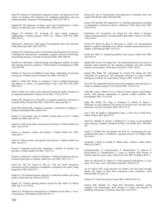 Hexel M, Sonneck G. Somatoform symptoms, anxiety, and depression in the          Hussey DL, Guo S. Characteristics and trajectories of treatment foster care
context of traumatic life experiences by comparing participants with and         youth. Child Welfare 2005; 84(4):485-506.
without psychiatric diagnoses. Psychopathology 2002; 35(5):303-12.
                                                                                 Hussey JM, Marshall JM, English DJ et al. Defining maltreatment according
Higgins DJ. The importance of degree versus type of maltreatment: a cluster      to substantiation: distinction without a difference? Child Abuse Negl 2005;
analysis of child abuse types. J Psychol 2004; 138(4):303-24.                    29(5):479-92.

Higgins LP, Hawkins JW. Screening for abuse during pregnancy:                    Huth-Bocks AC, Levendosky AA, Bogat GA. The effects of domestic
implementing a multisite program. MCN Am J Matern Child Nurs 2005;               violence during pregnancy on maternal and infant health. Violence Vict 2002;
30(2):109-14.                                                                    17(2):169-85.

Hildyard KL, Wolfe DA. Child neglect: developmental issues and outcomes.         Hyman PE, Bursch B, Beck D, DiLorenzo C, Zeltzer LK. Discriminating
Child Abuse Negl 2002; 26(6-7):679-95.                                           pediatric condition falsification from chronic intestinal pseudo-obstruction in
                                                                                 toddlers. Child Maltreat 2002; 7(2):132-7.
Hinshaw SP. Preadolescent girls with attention-deficit/hyperactivity disorder:
I. Background characteristics, comorbidity, cognitive and social functioning,    Hymel KP, Hall CA. Diagnosing pediatric head trauma. Pediatr Ann 2005;
and parenting practices. J Consult Clin Psychol 2002; 70(5):1086-98.             34(5):358-70.

Hlastala SA, McClellan J. Phenomenology and diagnostic stability of youths       Ingram DM, Everett VD, Ingram DL. The relationship between the transverse
with atypical psychotic symptoms. J Child Adolesc Psychopharmacol 2005;          hymenal orifice diameter by the separation technique and other possible
15(3):497-509.                                                                   markers of sexual abuse. Child Abuse Negl 2001; 25(8):1109-20.

Hobbins D. Survivors of childhood sexual abuse: implications for perinatal       Ingram DM, Miller WC, Schoenbach VJ, Everett VD, Ingram DL. Risk
nursing care. J Obstet Gynecol Neonatal Nurs 2004; 33(4):485-97.                 assessment for gonococcal and chlamydial infections in young children
                                                                                 undergoing evaluation for sexual abuse. Pediatrics 2001; 107(5):E73.
Hobbs C, Childs AM, Wynne J, Livingston J, Seal A. Subdural haematoma
and effusion in infancy: an epidemiological study. Arch Dis Child 2005;          Irwin HJ. The relationship between dissociative tendencies and schizotypy: an
90(9):952-5.                                                                     artifact of childhood trauma? J Clin Psychol 2001; 57(3):331-42.

Holck P. What can a baby's skull withstand? Testing the skull's resistance on    Jaffee SR, Caspi A, Moffitt TE et al. Nature X nurture: genetic vulnerabilities
an anatomical preparation. Forensic Sci Int 2005; 151(2-3):187-91.               interact with physical maltreatment to promote conduct problems. Dev
                                                                                 Psychopathol 2005; 17(1):67-84.
Holden GW. Perspectives on the effects of corporal punishment: comment on
Gershoff (2002). Psychol Bull 2002; 128(4):590-5; discussion 602-11.             Jaffee SR, Moffitt TE, Caspi A, Fombonne E, Poulton R, Martin J.
                                                                                 Differences in early childhood risk factors for juvenile-onset and adult-onset
Hood BM, Harbord MG. Paediatric narcolepsy: complexities of diagnosis. J         depression. Arch Gen Psychiatry 2002; 59(3):215-22.
Paediatr Child Health 2002; 38(6):618-21.
                                                                                 Jain V, Ray M, Singhi S. Strangulation injury, a fatal form of child abuse.
Hornor G. Ano-genital warts in children: Sexual abuse or not? J Pediatr          Indian J Pediatr 2001; 68(6):571-2.
Health Care 2004; 18(4):165-70.
                                                                                 James SL, Halliday K, Somers J, Broderick N. A survey of non-accidental
Hornor G. Child sexual abuse: psychosocial risk factors. J Pediatr Health Care   injury imaging in England, Scotland and Wales. Clin Radiol 2003; 58(9):696-
2002; 16(4):187-92.                                                              701.


Hornor G. Domestic violence and children. J Pediatr Health Care 2005;            Jaspan T, Griffiths PD, McConachie NS, Punt JA. Neuroimaging for non-
19(4):206-12.                                                                    accidental head injury in childhood: a proposed protocol. Clin Radiol 2003;
                                                                                 58(1):44-53.
Hornor G. Physical abuse: Recognition and reporting. J Pediatr Health Care
2005; 19(1):4-11.                                                                Jayakumar I, Ranjit S, Gandhi D. Shaken baby syndrome. Indian Pediatr
                                                                                 2004; 41(3):280-2.
Hornor G. Repeated sexual abuse allegations: a problem for primary care
providers. J Pediatr Health Care 2001; 15(2):71-6.                               Jeerathanyasakun Y, Hiranyavanitch P, Bhummichitra D, Sukswai P,
                                                                                 Kovitvanitcha D, Thumkunanon V. Causes of femoral shaft fracture in
                                                                                 children under five years of age. J Med Assoc Thai 2003; 86 Suppl 3:S661-6.
Hoskote A, Richards P, Anslow P, McShane T. Subdural haematoma and non-
accidental head injury in children. Childs Nerv Syst 2002; 18(6-7):311-7.
                                                                                 Jellen LK, McCarroll JE, Thayer LE. Child emotional maltreatment: a 2-year
                                                                                 study of US Army cases. Child Abuse Negl 2001; 25(5):623-39.
Hsueh KL, Wu CK, Hung CF, Hsu CC, Wen JK. Penile tumescence
assessment used for a diagnosis of paraphilia: a pedophilia case report. Chang
Gung Med J 2003; 26(2):122-7.                                                    Joa D, Edelson MG. Legal outcomes for children who have been sexually
                                                                                 abused: the impact of child abuse assessment center evaluations. Child
                                                                                 Maltreat 2004; 9(3):263-76.
Hughes D. An attachment-based treatment of maltreated children and young
people. Attach Hum Dev 2004; 6(3):263-78.
                                                                                 Johnson CF. Child sexual abuse. Lancet 2004; 364(9432):462-70.
Hughes TL. Lesbians' drinking patterns: beyond the data. Subst Use Misuse
2003; 38(11-13):1739-58.                                                         Johnson DM, Sheahan TC, Chard KM. Personality disorders, coping
                                                                                 strategies, and posttraumatic stress disorder in women with histories of
                                                                                 childhood sexual abuse. J Child Sex Abus 2003; 12(2):19-39.
Hulme PA. Retrospective measurement of childhood sexual abuse: a review
of instruments. Child Maltreat 2004; 9(2):201-17.


162
 