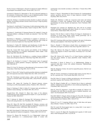 Oto M, Conway P, McGonigal A, Russell AJ, Duncan R. Gender differences            posttraumatic stress disorder secondary to child abuse. J Trauma Stress 2004;
in psychogenic non-epileptic seizures. Seizure 2005; 14(1):33-9.                  17(1):37-40.

Overstreet K, Mannino FL, Benirschke K. The role of placental pathology in        Peeters F, Wessel I, Merckelbach H, Boon-Vermeeren M. Autobiographical
the evaluation of interpersonal violence: a case of abdominal gunshot wound       memory specificity and the course of major depressive disorder. Compr
in a 27-week gravid uterus. J Perinatol 2002; 22(8):675-8.                        Psychiatry 2002; 43(5):344-50.

Ozkan M, Altindag A. Comorbid personality disorders in subjects with panic        Peleikis DE, Mykletun A, Dahl AA. Long-term social status and intimate
disorder: do personality disorders increase clinical severity? Compr Psychiatry   relationship in women with childhood sexual abuse who got outpatient
2005; 46(1):20-6.                                                                 psychotherapy for anxiety disorder and depression. Nord J Psychiatry 2005;
                                                                                  59(1):31-8.
Paavilainen E, Astedt-Kurki P. Functioning of child maltreating families: lack
of resources for caring within the family. Scand J Caring Sci 2003; 17(2):139-    Pennington DJ, Lonergan GJ, Mendelson KL. How well do we prepare
47.                                                                               pediatric radiologists regarding child abuse? Results of a survey of recently
                                                                                  trained fellows. Pediatr Radiol 2004; 34(1):59-65.
Paavilainen E, Astedt-Kurki P, Paunonen-Ilmonen M, Laippala P. Caring for
maltreated children: a challenge for health care education. J Adv Nurs 2002;      Peschers UM, Du Mont J, Jundt K, Pfurtner M, Dugan E, Kindermann G.
37(6):551-7.                                                                      Prevalence of sexual abuse among women seeking gynecologic care in
                                                                                  Germany. Obstet Gynecol 2003; 101(1):103-8.
Paavilainen E, Merikanto J, Astedt-Kurki P, Laippala P, Tammentie T,
Paunonen-Ilmonen M. Identification of child maltreatment while caring for         Peters DF. Examining child sexual abuse evaluations: the types of information
them in a university hospital. Int J Nurs Stud 2002; 39(3):287-94.                affecting expert judgment. Child Abuse Negl 2001; 25(1):149-78.

Paavilainen E, Tarkka MT. Definition and identification of child abuse by         Pierce L, Bozalek V. Child abuse in South Africa: an examination of how
Finnish public health nurses. Public Health Nurs 2003; 20(1):49-55.               child abuse and neglect are defined. Child Abuse Negl 2004; 28(8):817-32.

Paivio SC, Cramer KM. Factor structure and reliability of the Childhood           Pierce MC, Bertocci GE, Berger R, Vogeley E. Injury biomechanics for
Trauma Questionnaire in a Canadian undergraduate student sample. Child            aiding in the diagnosis of abusive head trauma. Neurosurg Clin N Am 2002;
Abuse Negl 2004; 28(8):889-904.                                                   13(2):155-68.

Paivio SC, McCulloch CR. Alexithymia as a mediator between childhood              Pierce MC, Bertocci GE, Janosky JE et al. Femur fractures resulting from
trauma and self-injurious behaviors. Child Abuse Negl 2004; 28(3):339-54.         stair falls among children: an injury plausibility model. Pediatrics 2005;
                                                                                  115(6):1712-22.
Palazzi S, de Girolamo G, Liverani T. Observational study of suspected
maltreatment in Italian paediatric emergency departments. Arch Dis Child          Pierre-Kahn V, Roche O, Dureau P et al. Ophthalmologic findings in
2005; 90(4):406-10.                                                               suspected child abuse victims with subdural hematomas. Ophthalmology
                                                                                  2003; 110(9):1718-23.
Palusci VJ, Cyrus TA. Reaction to videocolposcopy in the assessment of child
sexual abuse. Child Abuse Negl 2001; 25(11):1535-46.                              Pillai M. Allegations of abuse: the need for responsible practice. Med Sci Law
                                                                                  2002; 42(2):149-59.
Palusci VJ, Reeves MJ. Testing for genital gonorrhea infections in prepubertal
girls with suspected sexual abuse. Pediatr Infect Dis J 2003; 22(7):618-23.       Pillai M. Forensic examination of suspected child victims of sexual abuse in
                                                                                  the UK: a personal view. J Clin Forensic Med 2005; 12(2):57-63.
Parke RD. Punishment revisited--science, values, and the right question:
comment on Gershoff (2002). Psychol Bull 2002; 128(4):596-601; discussion         Pine DS, Cohen JA. Trauma in children and adolescents: risk and treatment of
602-11.                                                                           psychiatric sequelae. Biol Psychiatry 2002; 51(7):519-31.

Parkinson GW, Adams RC, Emerling FG. Maternal domestic violence                   Pine DS, Mogg K, Bradley BP et al. Attention bias to threat in maltreated
screening in an office-based pediatric practice. Pediatrics 2001; 108(3):E43.     children: implications for vulnerability to stress-related psychopathology. Am
                                                                                  J Psychiatry 2005; 162(2):291-6.
Partan G, Pamberger P, Blab E, Hruby W. Common tasks and problems in
paediatric trauma radiology. Eur J Radiol 2003; 48(1):103-24.                     Pinto FC, Porro FF, Suganuma L, Fontes RB, de Andrade AF, Marino Jr R.
                                                                                  Hemophilia and child abuse as possible causes of epidural hematoma: case
Pasquale-Styles MA, Schmidt CJ. Blunt force injury of the abdomen                 report. Arq Neuropsiquiatr 2003; 61(4):1023-5.
complicating previously undiagnosed peliosis hepatis in a 2-year-old female. J
Forensic Sci 2005; 50(4):910-2.                                                   Pitetti RD, Maffei F, Chang K, Hickey R, Berger R, Pierce MC. Prevalence of
                                                                                  retinal hemorrhages and child abuse in children who present with an apparent
Paul T, Schroeter K, Dahme B, Nutzinger DO. Self-injurious behavior in            life-threatening event. Pediatrics 2002; 110(3):557-62.
women with eating disorders. Am J Psychiatry 2002; 159(3):408-11.
                                                                                  Pittman JF, Lee CY. Comparing different types of child abuse and spouse
Paxton KC, Myers HF, Hall NM, Javanbakht M. Ethnicity, serostatus, and            abuse offenders. Violence Vict 2004; 19(2):137-56.
psychosocial differences in sexual risk behavior among HIV-seropositive and
HIV-seronegative women. AIDS Behav 2004; 8(4):405-15.                             Platt JS, Lynch CM. Rectovaginal injury in a young child. A case report. J
                                                                                  Reprod Med 2003; 48(11):889-92.
Peck MD, Priolo-Kapel D. Child abuse by burning: a review of the literature
and an algorithm for medical investigations. J Trauma 2002; 53(5):1013-22.        Porter C, Lawson JS, Bigler ED. Neurobehavioral sequelae of child sexual
                                                                                  abuse. Child Neuropsychol 2005; 11(2):203-20.
Pederson CL, Maurer SH, Kaminski PL et al. Hippocampal volume and
memory performance in a community-based sample of women with

169
 