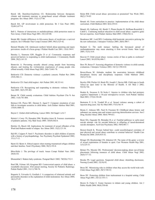 Beech AR, Hamilton-Giachritsis CE. Relationship between therapeutic               Bolen RM. Child sexual abuse: prevention or promotion? Soc Work 2003;
climate and treatment outcome in group-based sexual offender treatment            48(2):174-85.
programs. Sex Abuse 2005; 17(2):127-40.
                                                                                  Botash AS. From curriculum to practice: implementation of the child abuse
Beech BA. GP involvement in child protection. Br J Gen Pract 2002;                curriculum. Child Maltreat 2003; 8(4):239-41.
52(481):677-8.
                                                                                  Botash AS, Galloway AE, Booth T, Ploutz-Snyder R, Hoffman-Rosenfeld J,
Bell L. Patterns of interactions in multidisciplinary child protection teams in   Cahill L. Continuing medical education in child sexual abuse: cognitive gains
New Jersey. Child Abuse Negl 2001; 25(1):65-80.                                   but not expertise. Arch Pediatr Adolesc Med 2005; 159(6):561-6.

Benda BB. Gender differences in life-course theory of recidivism: a survival      Boudreaux MC, Lord WD. Combating child homicide: preventive policing for
analysis. Int J Offender Ther Comp Criminol 2005; 49(3):325-42.                   the new millennium. J Interpers Violence 2005; 20(4):380-7.

Bennett Murphy LM. Adolescent mothers' beliefs about parenting and injury         Boulard G. The meth menace: battling the fast-paced spread of
prevention: results of a focus group. J Pediatr Health Care 2001; 15(4):194-9.    methamphetamine may mean attacking it from several fronts. State Legis
                                                                                  2005; 31(5):14-8.
Bensley L, Simmons KW, Ruggles D et al. Community responses and
perceived barriers to responding to child maltreatment. J Community Health        Bouvier P. Child sexual abuse: vicious circles of fate or paths to resilience?
2004; 29(2):141-53.                                                               Lancet 2003; 361(9356):446-7.

Bentovim A. Preventing sexually abused young people from becoming                 Bow JN, Boxer P. Assessing allegations of domestic violence in child custody
abusers, and treating the victimization experiences of young people who           evaluations. J Interpers Violence 2003; 18(12):1394-410.
offend sexually. Child Abuse Negl 2002; 26(6-7):661-78.
                                                                                  Bower-Russa M. Attitudes mediate the association between childhood
Berkowitz CD. Domestic violence: a pediatric concern. Pediatr Rev 2004;           disciplinary history and disciplinary responses. Child Maltreat 2005;
25(9):306-11.                                                                     10(3):272-82.

Berkowitz CD. Fatal child neglect. Adv Pediatr 2001; 48:331-61.                   Bowley DM, Pitcher GJ, Beale PG, Joseph C, Davies MR. Child rape in South
                                                                                  Africa--an open letter to the Minister of Health. S Afr Med J 2002;
Berkowitz CD. Recognizing and responding to domestic violence. Pediatr            92(10):744.
Ann 2005; 34(5):395-401.
                                                                                  Braden K, Swanson S, Di Scala C. Injuries to children who had preinjury
Bernet W. Child custody evaluations. Child Adolesc Psychiatr Clin N Am            cognitive impairment: a 10-year retrospective review. Arch Pediatr Adolesc
2002; 11(4):781-804.                                                              Med 2003; 157(4):336-40.


Bertocci GE, Pierce MC, Deemer E, Aguel F. Computer simulation of stair           Braitstein P, Li K, Tyndall M et al. Sexual violence among a cohort of
falls to investigate scenarios in child abuse. Arch Pediatr Adolesc Med 2001;     injection drug users. Soc Sci Med 2003; 57(3):561-9.
155(9):1008-14.
                                                                                  Brems C, Johnson ME, Neal D, Freemon M. Childhood abuse history and
Beyrer C. Global child trafficking. Lancet 2004; 364 Suppl 1:s16-7.               substance use among men and women receiving detoxification services. Am J
                                                                                  Drug Alcohol Abuse 2004; 30(4):799-821.
Bickett J, Corey TS, Hunsaker DM, Weakley-Jones B. Forensic examination
of pediatric patients. J Ky Med Assoc 2005; 103(9):442-6.                         Brent DA, Oquendo M, Birmaher B et al. Familial pathways to early-onset
                                                                                  suicide attempt: risk for suicidal behavior in offspring of mood-disordered
                                                                                  suicide attempters. Arch Gen Psychiatry 2002; 59(9):801-7.
Bickley JA, Beech AR. Implications for treatment of sexual offenders of the
Ward and Hudson model of relapse. Sex Abuse 2003; 15(2):121-34.
                                                                                  Brewer-Smyth K. Women behind bars: could neurobiological correlates of
                                                                                  past physical and sexual abuse contribute to criminal behavior? Health Care
Bijl RV, Cuijpers P, Smit F. Psychiatric disorders in adult children of parents   Women Int 2004; 25(9):835-52.
with a history of psychopathology. Soc Psychiatry Psychiatr Epidemiol 2002;
37(1):7-12.
                                                                                  Bringer JD, Brackenridge CH, Johnston LH. The name of the game: a review
                                                                                  of sexual exploitation of females in sport. Curr Womens Health Rep 2001;
Bjorn GJ, Bjorn A. Ethical aspects when treating traumatized refugee children     1(3):225-31.
and their families. Nord J Psychiatry 2004; 58(3):193-8.
                                                                                  Britner PA, Mossler DG. Professionals' decision-making about out-of-home
Bliss-Holtz J. The privilege of touch. Issues Compr Pediatr Nurs 2003;            placements following instances of child abuse. Child Abuse Negl 2002;
26(4):I-II.                                                                       26(4):317-32.

Blumenthal I. Shaken baby syndrome. Postgrad Med J 2002; 78(926):732-5.           Brooke PS. Legal questions. Suspected child abuse: disturbing disclosures.
                                                                                  Nursing (Lond) 2002; 32(10):92.
Boal DK, Felman AH, Krugman RD. Controversial aspects of child abuse: a
roundtable discussion. 43rd annual meeting, Society for Pediatric Radiology.      Bross DC. Minimizing risks to children when they access the world wide web.
Pediatr Radiol 2001; 31(11):760-74.                                               Child Abuse Negl 2005; 29(7):749-52.

Bogaerts S, Vervaeke G, Goethals J. A comparison of relational attitude and       Bross DC. Protecting children from maltreatment in a hospital setting. Child
personality disorders in the explanation of child molestation. Sex Abuse 2004;    Abuse Negl 2001; 25(12):1551-3.
16(1):37-47.
                                                                                  Brown D, Fisher E. Femur fractures in infants and young children. Am J
                                                                                  Public Health 2004; 94(4):558-60.

178
 