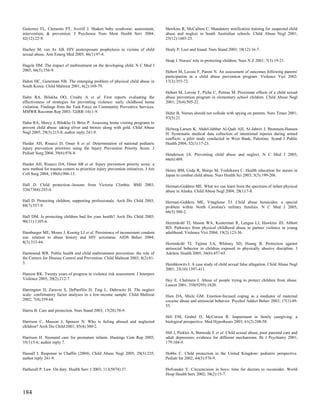 Gutierrez FL, Clements PT, Averill J. Shaken baby syndrome: assessment,           Hawkins R, McCallum C. Mandatory notification training for suspected child
intervention, & prevention. J Psychosoc Nurs Ment Health Serv 2004;               abuse and neglect in South Australian schools. Child Abuse Negl 2001;
42(12):22-9.                                                                      25(12):1603-25.

Hachey M, van As AB. HIV postexposure prophylaxis in victims of child             Healy P. Lost and found. Nurs Stand 2003; 18(12):16-7.
sexual abuse. Ann Emerg Med 2005; 46(1):97-8.
                                                                                  Heap J. Nurses' role in protecting children. Nurs N Z 2001; 7(3):19-21.
Hagele DM. The impact of maltreatment on the developing child. N C Med J
2005; 66(5):356-9.                                                                Hebert M, Lavoie F, Parent N. An assessment of outcomes following parents'
                                                                                  participation in a child abuse prevention program. Violence Vict 2002;
Hahm HC, Guterman NB. The emerging problem of physical child abuse in             17(3):355-72.
South Korea. Child Maltreat 2001; 6(2):169-79.
                                                                                  Hebert M, Lavoie F, Piche C, Poitras M. Proximate effects of a child sexual
Hahn RA, Bilukha OO, Crosby A et al. First reports evaluating the                 abuse prevention program in elementary school children. Child Abuse Negl
effectiveness of strategies for preventing violence: early childhood home         2001; 25(4):505-22.
visitation. Findings from the Task Force on Community Preventive Services.
MMWR Recomm Rep 2003; 52(RR-14):1-9.                                              Hehir B. Nurses should not collude with spying on parents. Nurs Times 2001;
                                                                                  97(5):21.
Hahn RA, Mercy J, Bilukha O, Briss P. Assessing home visiting programs to
prevent child abuse: taking silver and bronze along with gold. Child Abuse        Helweg-Larsen K, Abdel-Jabbar Al-Qadi AH, Al-Jabriri J, Bronnum-Hansen
Negl 2005; 29(3):215-8; author reply 241-9.                                       H. Systematic medical data collection of intentional injuries during armed
                                                                                  conflicts: a pilot study conducted in West Bank, Palestine. Scand J Public
Haider AH, Risucci D, Omer S et al. Determination of national pediatric           Health 2004; 32(1):17-23.
injury prevention priorities using the Injury Prevention Priority Score. J
Pediatr Surg 2004; 39(6):976-8.                                                   Henderson JA. Preventing child abuse and neglect. N C Med J 2005;
                                                                                  66(6):489.
Haider AH, Risucci DA, Omer SB et al. Injury prevention priority score: a
new method for trauma centers to prioritize injury prevention initiatives. J Am   Henry BM, Ueda R, Shinjo M, Yoshikawa C. Health education for nurses in
Coll Surg 2004; 198(6):906-13.                                                    Japan to combat child abuse. Nurs Health Sci 2003; 5(3):199-206.

Hall D. Child protection--lessons from Victoria Climbie. BMJ 2003;                Herman-Giddens ME. What we can learn from the spectrum of infant physical
326(7384):293-4.                                                                  abuse in Alaska. Child Abuse Negl 2004; 28(1):7-8.

Hall D. Protecting children, supporting professionals. Arch Dis Child 2003;       Herman-Giddens ME, Vitaglione TJ. Child abuse homicides: a special
88(7):557-9.                                                                      problem within North Carolina's military families. N C Med J 2005;
                                                                                  66(5):380-2.
Hall DM. Is protecting children bad for your health? Arch Dis Child 2005;
90(11):1105-6.                                                                    Herrenkohl TI, Mason WA, Kosterman R, Lengua LJ, Hawkins JD, Abbott
                                                                                  RD. Pathways from physical childhood abuse to partner violence in young
Hamburger ME, Moore J, Koenig LJ et al. Persistence of inconsistent condom        adulthood. Violence Vict 2004; 19(2):123-36.
use: relation to abuse history and HIV serostatus. AIDS Behav 2004;
8(3):333-44.                                                                      Herrenkohl TI, Tajima EA, Whitney SD, Huang B. Protection against
                                                                                  antisocial behavior in children exposed to physically abusive discipline. J
Hammond WR. Public health and child maltreatment prevention: the role of          Adolesc Health 2005; 36(6):457-65.
the Centers for Disease Control and Prevention. Child Maltreat 2003; 8(2):81-
3.                                                                                Hershkowitz I. A case study of child sexual false allegation. Child Abuse Negl
                                                                                  2001; 25(10):1397-411.
Hanson RK. Twenty years of progress in violence risk assessment. J Interpers
Violence 2005; 20(2):212-7.                                                       Hey E, Chalmers I. Abuse of people trying to protect children from abuse.
                                                                                  Lancet 2001; 358(9295):1820.
Harrington D, Zuravin S, DePanfilis D, Ting L, Dubowitz H. The neglect
scale: confirmatory factor analyses in a low-income sample. Child Maltreat        Hien DA, Miele GM. Emotion-focused coping as a mediator of maternal
2002; 7(4):359-68.                                                                cocaine abuse and antisocial behavior. Psychol Addict Behav 2003; 17(1):49-
                                                                                  55.
Harris B. Care and protection. Nurs Stand 2003; 17(28):58-9.
                                                                                  Hill EM, Grabel D, McCurren R. Impairment in family caregiving: a
Harrison C, Masson J, Spencer N. Who is failing abused and neglected              biological perspective. Med Hypotheses 2003; 61(2):248-58.
children? Arch Dis Child 2001; 85(4):300-2.
                                                                                  Hill J, Pickles A, Burnside E et al. Child sexual abuse, poor parental care and
Harrison H. Neonatal care for premature infants. Hastings Cent Rep 2005;          adult depression: evidence for different mechanisms. Br J Psychiatry 2001;
35(1):5-6; author reply 7.                                                        179:104-9.

Hassall I. Response to Chaffin (2004). Child Abuse Negl 2005; 29(3):235;          Hobbs C. Child protection in the United Kingdom: pediatric perspective.
author reply 241-9.                                                               Pediatr Int 2002; 44(5):576-9.

Hatherall P. Law. On duty. Health Serv J 2003; 113(5874):37.                      Hofvander Y. Circumcision in boys: time for doctors to reconsider. World
                                                                                  Hosp Health Serv 2002; 38(2):15-7.



184
 