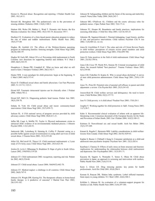 Hornor G. Physical abuse: Recognition and reporting. J Pediatr Health Care         Johnson M. Safeguarding children and the future of the nursing and midwifery
2005; 19(1):4-11.                                                                  council. Nurse Educ Today 2004; 24(4):245-7.

Howard BJ, Broughton DD. The pediatrician's role in the prevention of              Johnson MO, O'Sullivan AL. Children and the courts: advocacy roles for
missing children. Pediatrics 2004; 114(4):1100-5.                                  pediatric nurses. J Spec Pediatr Nurs 2002; 7(4):171-4.

Hudson SM, Wales DS, Bakker L, Ward T. Dynamic risk factors: the Kia               Johnson TC, Hooper RI. Boundaries and family practices: implications for
Marama evaluation. Sex Abuse 2002; 14(2):103-19; discussion 195-7.                 assessing child abuse. J Child Sex Abus 2003; 12(3-4):103-25.

Huebner CE. Evaluation of a clinic-based parent education program to reduce        Johnston JR, Sagatun-Edwards I. Parental kidnapping. Legal history, profiles
the risk of infant and toddler maltreatment. Public Health Nurs 2002;              of risk, and preventive interventions. Child Adolesc Psychiatr Clin N Am
19(5):377-89.                                                                      2002; 11(4):805-22, vii-viii.

Hughes JR, Gottlieb LN. The effects of the Webster-Stratton parenting              Jones B, Litzelfelner P, Ford J. The value and role of Citizen Review Panels
program on maltreating families: fostering strengths. Child Abuse Negl 2004;       in child welfare: perceptions of citizens review panel members and child
28(10):1081-97.                                                                    protection workers. Child Abuse Negl 2003; 27(6):699-704.

Hughes M, Earls MF, Odom CH et al. Preventing child maltreatment in North          Jones D. False positives in the field of child maltreatment. Child Abuse Negl
Carolina: new directions for supporting families and children. N C Med J           2001; 25(10):1395-6.
2005; 66(5):343-55.
                                                                                   Jones LM, Cross TP, Walsh WA, Simone M. Criminal investigations of child
Humphreys J, Sharps PW, Campbell JC. What we know and what we still                abuse: the research behind "best practices". Trauma Violence Abuse 2005;
need to learn. J Interpers Violence 2005; 20(2):182-7.                             6(3):254-68.

Hunter WM. A new paradigm for child protection: begin at the beginning. N          Jones LM, Finkelhor D, Kopiec K. Why is sexual abuse declining? A survey
C Med J 2005; 66(5):373-9.                                                         of state child protection administrators. Child Abuse Negl 2001; 25(9):1139-
                                                                                   58.
Huyer D. Childhood sexual abuse and family physicians. Can Fam Physician
2005; 51:1317-9, 1323-5.                                                           Jones TL, Prinz RJ. Potential roles of parental self-efficacy in parent and child
                                                                                   adjustment: a review. Clin Psychol Rev 2005; 25(3):341-63.
Hymel KP. Traumatic intracranial injuries can be clinically silent. J Pediatr
2004; 144(6):701-2.                                                                Jonson-Reid M. Child welfare services and delinquency: the need to know
                                                                                   more. Child Welfare 2004; 83(2):157-73.
Hymel KP, Hall CA. Diagnosing pediatric head trauma. Pediatr Ann 2005;
34(5):358-70.                                                                      Jose N. Child poverty: is it child abuse? Paediatr Nurs 2005; 17(8):20-3.

Itzhaky H, York AS. Child sexual abuse and incest: community-based                 Joughin V. Working together for child protection in A&E. Emerg Nurse 2003;
intervention. Child Abuse Negl 2001; 25(7):959-72.                                 11(7):30-7.

Jackson SL. A USA national survey of program services provided by child            Kahn A. Recommended clinical evaluation of infants with an apparent life-
advocacy centers. Child Abuse Negl 2004; 28(4):411-21.                             threatening event. Consensus document of the European Society for the Study
                                                                                   and Prevention of Infant Death, 2003. Eur J Pediatr 2004; 163(2):108-15.
Jaffee SR, Caspi A, Moffitt TE, Taylor A. Physical maltreatment victim to
antisocial child: evidence of an environmentally mediated process. J Abnorm        Kalmuss D. Nonvolitional sex and sexual health. Arch Sex Behav 2004;
Psychol 2004; 113(1):44-55.                                                        33(3):197-209.

Jankowski MK, Leitenberg H, Henning K, Coffey P. Parental caring as a              Kanani K, Regehr C, Bernstein MM. Liability considerations in child welfare:
possible buffer against sexual revictimization in young adult survivors of child   lessons from Canada. Child Abuse Negl 2002; 26(10):1029-43.
sexual abuse. J Trauma Stress 2002; 15(3):235-44.
                                                                                   Kaplan S, Busner J, Chibnall J, Kang G. Consumer satisfaction at a child and
Jellen LK, McCarroll JE, Thayer LE. Child emotional maltreatment: a 2-year         adolescent state psychiatric hospital. Psychiatr Serv 2001; 52(2):202-6.
study of US Army cases. Child Abuse Negl 2001; 25(5):623-39.
                                                                                   Kaufman J, Charney D. Effects of early stress on brain structure and function:
Jewkes R, Levin J, Mbananga N, Bradshaw D. Rape of girls in South Africa.          implications for understanding the relationship between child maltreatment
Lancet 2002; 359(9303):319-20.                                                     and depression. Dev Psychopathol 2001; 13(3):451-71.

Johnson CF. Child maltreatment 2002: recognition, reporting and risk. Pediatr      Kayama M, Sagami A, Watanabe Y, Senoo E, Ohara M. Child abuse
Int 2002; 44(5):554-60.                                                            prevention in Japan: an approach to screening and intervention with mothers.
                                                                                   Public Health Nurs 2004; 21(6):513-8.
Johnson CF. Child sexual abuse. Lancet 2004; 364(9432):462-70.
                                                                                   Keen J, Alison LH. Drug misusing parents: key points for health
Johnson CF. Medical neglect: a challenge in all countries. Child Abuse Negl        professionals. Arch Dis Child 2001; 85(4):296-9.
2002; 26(8):747-9.
                                                                                   Keenan H, Runyan DK. Shaken baby syndrome. Lethal inflicted traumatic
Johnson LN, Wright DW, Ketring SA. The therapeutic alliance in home-based          brain injury in young children. N C Med J 2001; 62(6):340-3.
family therapy: is it predictive of outcome? J Marital Fam Ther 2002;
28(1):93-102.                                                                      Kelleher L, Johnson M. An evaluation of a volunteer-support program for
                                                                                   families at risk. Public Health Nurs 2004; 21(4):297-305.


185
 