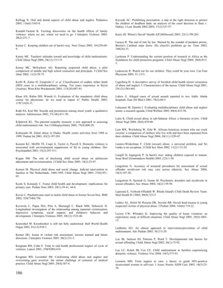 Kellogg N. Oral and dental aspects of child abuse and neglect. Pediatrics       Kryszak AC. Prohibiting procreation: a step in the right direction to protect
2005; 116(6):1565-8.                                                            the children of deadbeat dads; an analysis of the court decision in State v.
                                                                                Oakley. J Law Health 2002-2003; 17(2):327-57.
Kendall-Tackett K. Exciting discoveries on the health effects of family
violence: where we are, where we need to go. J Interpers Violence 2005;         Kurie JH. Where's David? Health Aff (Millwood) 2003; 22(1):199-203.
20(2):251-7.
                                                                                Lacayo R. The end of rule by law. Burned by the scandal of predator priests,
Kenny C. Keeping children out of harm's way. Nurs Times 2005; 101(29):68-       Boston's Cardinal steps down. His church's problems go on. Time 2002;
9.                                                                              160(26):33.

Kenny MC. Teachers' attitudes toward and knowledge of child maltreatment.       Lachman P. Understanding the current position of research in Africa as the
Child Abuse Negl 2004; 28(12):1311-9.                                           foundation for child protection programs. Child Abuse Negl 2004; 28(8):813-
                                                                                5.
Kenny MC, McEachern AG. Reporting suspected child abuse: a pilot
comparison of middle and high school counselors and principals. J Child Sex     Ladouceur R. Watch out for our children. They could be your own. Can Fam
Abus 2002; 11(2):59-75.                                                         Physician 2005; 51:1315.

Kerbl R, Zotter H, Einspieler C et al. Classification of sudden infant death    Lagerberg D. A descriptive survey of Swedish child health nurses' awareness
(SID) cases in a multidisciplinary setting. Ten years experience in Styria      of abuse and neglect. I. Characteristics of the nurses. Child Abuse Negl 2001;
(Austria). Wien Klin Wochenschr 2003; 115(24):887-93.                           25(12):1583-601.

Khan AN, Rubin DH, Winnik G. Evaluation of the mandatory child abuse            Lakew Z. Alleged cases of sexual assault reported to two Addis Ababa
course for physicians: do we need to repeat it? Public Health 2005;             hospitals. East Afr Med J 2001; 78(2):80-3.
119(7):626-31.
                                                                                Lalayants M, Epstein I. Evaluating multidisciplinary child abuse and neglect
Kidd SA, Kral MJ. Suicide and prostitution among street youth: a qualitative    teams: a research agenda. Child Welfare 2005; 84(4):433-58.
analysis. Adolescence 2002; 37(146):411-30.
                                                                                Lalor K. Child sexual abuse in sub-Saharan Africa: a literature review. Child
Kilpatrick KL. The parental empathy measure: a new approach to assessing        Abuse Negl 2004; 28(4):439-60.
child maltreatment risk. Am J Orthopsychiatry 2005; 75(4):608-20.
                                                                                Lam WK, Wechsberg W, Zule W. African-American women who use crack
Kobayashi M. Infant abuse in Osaka: Health center activities from 1988 to       cocaine: a comparison of mothers who live with and have been separated from
1999. Pediatr Int 2001; 43(2):197-201.                                          their children. Child Abuse Negl 2004; 28(11):1229-47.

Koenen KC, Moffitt TE, Caspi A, Taylor A, Purcell S. Domestic violence is       Lamers-Winkelman F. Child (sexual) abuse: a universal problem, and Sri
associated with environmental suppression of IQ in young children. Dev          Lanka is no exception. J Child Sex Abus 2002; 11(2):115-24.
Psychopathol 2003; 15(2):297-311.
                                                                                Langill D, Ingargiola P. In harm's way: aiding children exposed to trauma.
Kogan SM. The role of disclosing child sexual abuse on adolescent               Issue Brief (Grantmakers Health) 2005; (23):1-30.
adjustment and revictimization. J Child Sex Abus 2005; 14(2):25-47.
                                                                                Langstrom N. Accuracy of actuarial procedures for assessment of sexual
Komen M. Physical child abuse and social change. Judicial intervention in       offender recidivism risk may vary across ethnicity. Sex Abuse 2004;
families in The Netherlands, 1960-1995. Child Abuse Negl 2003; 27(8):951-       16(2):107-20.
65.
                                                                                Langstrom N, Sjostedt G, Grann M. Psychiatric disorders and recidivism in
Kools S, Kennedy C. Foster child health and development: implications for       sexual offenders. Sex Abuse 2004; 16(2):139-50.
primary care. Pediatr Nurs 2003; 29(1):39-41, 44-6.
                                                                                Laposata E, Verhoek-Oftedahl W. Rhode Island's Child Death Review Team.
Kovac C. Paediatricians meet to tackle child abuse in former Soviet bloc. BMJ   Med Health R I 2005; 88(9):323-5.
2002; 324(7340):756.
                                                                                Laskey AL, Holsti M, Runyan DK, Socolar RR. Occult head trauma in young
Koverola C, Papas MA, Pitts S, Murtaugh C, Black MM, Dubowitz H.                suspected victims of physical abuse. J Pediatr 2004; 144(6):719-22.
Longitudinal investigation of the relationship among maternal victimization,
depressive symptoms, social support, and children's behavior and                Lecroy CW, Whitaker K. Improving the quality of home visitation: an
development. J Interpers Violence 2005; 20(12):1523-46.                         exploratory study of difficult situations. Child Abuse Negl 2005; 29(9):1003-
                                                                                13.
Krawinkel M. Kwashiorkor is still not fully understood. Bull World Health
Organ 2003; 81(12):910-1.                                                       Ledbetter EO. An ethical approach to intervention/prevention of child
                                                                                maltreatment. Adv Pediatr 2003; 50:215-29.
Kroner DG. Issues in violent risk assessment: lessons learned and future
directions. J Interpers Violence 2005; 20(2):231-5.                             Lee JK, Jackson HJ, Pattison P, Ward T. Developmental risk factors for
                                                                                sexual offending. Child Abuse Negl 2002; 26(1):73-92.
Krugman RD, Cohn F. Time to end health professional neglect of cycle of
violence. Lancet 2001; 358(9280):434.                                           Lee LC, Kotch JB, Cox CE. Child maltreatment in families experiencing
                                                                                domestic violence. Violence Vict 2004; 19(5):573-91.
Krugman RD, Leventhal JM. Confronting child abuse and neglect and
overcoming gaze aversion: the unmet challenge of centuries of medical           Leenerts MH. From neglect to care: a theory to guide HIV-positive
practice. Child Abuse Negl 2005; 29(4):307-9.                                   incarcerated women in self-care. J Assoc Nurses AIDS Care 2003; 14(5):25-
                                                                                38.
186
 