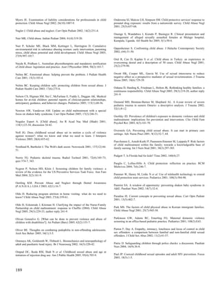 Myers JE. Examination of liability considerations for professionals in child      Ondersma SJ, Malcoe LH, Simpson SM. Child protective services' response to
protection. Child Abuse Negl 2002; 26(10):1007-9.                                 prenatal drug exposure: results from a nationwide survey. Child Abuse Negl
                                                                                  2001; 25(5):657-68.
Nagler J. Child abuse and neglect. Curr Opin Pediatr 2002; 14(2):251-4.
                                                                                  Ononge S, Wandabwa J, Kiondo P, Busingye R. Clinical presentation and
Nair MK. Child abuse. Indian Pediatr 2004; 41(4):319-20.                          management of alleged sexually assaulted females at Mulago hospital,
                                                                                  Kampala, Uganda. Afr Health Sci 2005; 5(1):50-4.
Nair P, Schuler ME, Black MM, Kettinger L, Harrington D. Cumulative
environmental risk in substance abusing women: early intervention, parenting      Oppenheimer S. Confronting child abuse. J Halacha Contemporary Society
stress, child abuse potential and child development. Child Abuse Negl 2003;       2002; (44):31-50.
27(9):997-1017.
                                                                                  Oral R, Can D, Kaplan S et al. Child abuse in Turkey: an experience in
Nayda R, Pridham L. Australian physiotherapists and mandatory notification        overcoming denial and a description of 50 cases. Child Abuse Negl 2001;
of child abuse: legislation and practice. Aust J Physiother 2004; 50(2):103-7.    25(2):279-90.


Nelms BC. Emotional abuse: helping prevent the problem. J Pediatr Health          Orcutt HK, Cooper ML, Garcia M. Use of sexual intercourse to reduce
Care 2001; 15(3):103-4.                                                           negative affect as a prospective mediator of sexual revictimization. J Trauma
                                                                                  Stress 2005; 18(6):729-39.
Nelms BC. Keeping children safe: protecting children from sexual abuse. J
Pediatr Health Care 2003; 17(6):275-6.                                            Oshana D, Harding K, Friedman L, Holton JK. Rethinking healthy families: a
                                                                                  continuous responsibility. Child Abuse Negl 2005; 29(3):219-28; author reply
                                                                                  241-9.
Nelson CS, Higman SM, Sia C, McFarlane E, Fuddy L, Duggan AK. Medical
homes for at-risk children: parental reports of clinician-parent relationships,
anticipatory guidance, and behavior changes. Pediatrics 2005; 115(1):48-56.       Osmond MH, Brennan-Barnes M, Shephard AL. A 4-year review of severe
                                                                                  pediatric trauma in eastern Ontario: a descriptive analysis. J Trauma 2002;
                                                                                  52(1):8-12.
Newton AW, Vandeven AM. Update on child maltreatment with a special
focus on shaken baby syndrome. Curr Opin Pediatr 2005; 17(2):246-51.
                                                                                  Osofsky JD. Prevalence of children's exposure to domestic violence and child
                                                                                  maltreatment: implications for prevention and intervention. Clin Child Fam
Nogales Espert A. [Child abuse]. An R Acad Nac Med (Madr) 2001;                   Psychol Rev 2003; 6(3):161-70.
118(1):23-34; discussion 34-42.
                                                                                  Overstolz GA. Preventing child sexual abuse. It can start in primary care
Noll JG. Does childhood sexual abuse set in motion a cycle of violence            settings. Adv Nurse Pract 2001; 9(12):52-7, 64.
against women?: what we know and what we need to learn. J Interpers
Violence 2005; 20(4):455-62.
                                                                                  Paavilainen E, Astedt-Kurki P, Paunonen-Ilmonen M, Laippala P. Risk factors
                                                                                  of child maltreatment within the family: towards a knowledgeable base of
Nordland R, Bartholet J. The Web's dark secret. Newsweek 2001; 137(12):44-        family nursing. Int J Nurs Stud 2001; 38(3):297-303.
51.
                                                                                  Padgett T. Is Florida bad for kids? Time 2002; 160(4):27.
Norris TG. Pediatric skeletal trauma. Radiol Technol 2001; 72(4):345-73;
quiz 374-7, 343.
                                                                                  Paeglis C, Loftus-Hills A. Child protection: reflection on practice. RCM
                                                                                  Midwives 2004; 7(6):246-7.
Nygren P, Nelson HD, Klein J. Screening children for family violence: a
review of the evidence for the US Preventive Services Task Force. Ann Fam
Med 2004; 2(2):161-9.                                                             Pammer W, Haney M, Lmhc N et al. Use of telehealth technology to extend
                                                                                  child protection team services. Pediatrics 2001; 108(3):584-90.
Oertling KM. Prevent Abuse and Neglect through Dental Awareness
(P.A.N.D.A.). LDA J 2003; 62(1):16-7.                                             Pantrini SA. A window of opportunity: preventing shaken baby syndrome in
                                                                                  A&E. Paediatr Nurs 2002; 14(7):32-4.
Olds D. Reducing program attrition in home visiting: what do we need to
know? Child Abuse Negl 2003; 27(4):359-61.                                        Paradise JE. Current concepts in preventing sexual abuse. Curr Opin Pediatr
                                                                                  2001; 13(5):402-7.
Olds D, Eckenrode J, Kitzman H. Clarifying the impact of the Nurse-Family
Partnership on child maltreatment: response to Chaffin (2004). Child Abuse        Park MS. The factors of child physical abuse in Korean immigrant families.
Negl 2005; 29(3):229-33; author reply 241-9.                                      Child Abuse Negl 2001; 25(7):945-58.


Olivan Gonzalvo G. [What can be done to prevent violence and abuse of             Parkinson GW, Adams RC, Emerling FG. Maternal domestic violence
children with disabilities?]. An Pediatr (Barc) 2005; 62(2):153-7.                screening in an office-based pediatric practice. Pediatrics 2001; 108(3):E43.


Oliver BE. Thoughts on combating pedophilia in non-offending adolescents.         Parton F, Day A. Empathy, intimacy, loneliness and locus of control in child
Arch Sex Behav 2005; 34(1):3-5.                                                   sex offenders: a comparison between familial and non-familial child sexual
                                                                                  offenders. J Child Sex Abus 2002; 11(2):41-57.
Ommaya AK, Goldsmith W, Thibault L. Biomechanics and neuropathology of
adult and paediatric head injury. Br J Neurosurg 2002; 16(3):220-42.              Patric D. Safeguarding children through police checks: a discussion. Paediatr
                                                                                  Nurs 2004; 16(9):36-8.
Ompad DC, Ikeda RM, Shah N et al. Childhood sexual abuse and age at
initiation of injection drug use. Am J Public Health 2005; 95(4):703-9.           Paul JP. Coerced childhood sexual episodes and adult HIV prevention. Focus
                                                                                  2003; 18(5):1-5.



189
 