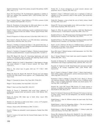 Paulk D. Child abuse: be part of the solution, not part of the problem. JAAPA    Prentky RA. A 15-year retrospective on sexual coercion: advances and
2002; 15(8):11-2, 15.                                                            projections. Ann N Y Acad Sci 2003; 989:13-32.

Pearce JW, Pezzot-Pearce TD. Psychotherapeutic approaches to children in         Pritchard C, King E. Differential suicide rates in typologies of child sex
foster care: guidance from attachment theory. Child Psychiatry Hum Dev           offenders in a 6-year consecutive cohort of male suicides. Arch Suicide Res
2001; 32(1):19-44.                                                               2005; 9(1):35-43.

Pearn J, Gardner-Thorpe C. James Parkinson (1755-1824): a pioneer of child       Pulido ML. Pregnancy: a time to break the cycle of family violence. Health
care. J Paediatr Child Health 2001; 37(1):9-13.                                  Soc Work 2001; 26(2):120-4.

Peltzer K. Perceptions of interventions for child sexual abuse in an urban       Putnam FW. Ten-year research update review: child sexual abuse. J Am Acad
South African sample. Psychol Rep 2001; 88(3 Pt 1):857-60.                       Child Adolesc Psychiatry 2003; 42(3):269-78.

Pennell J, Francis S. Safety conferencing: toward a coordinated and inclusive    Ragaisis K. When the system works: rescuing a child from Munchausen's
response to safeguard women and children. Violence Against Women 2005;           syndrome by proxy. J Child Adolesc Psychiatr Nurs 2004; 17(4):173-6.
11(5):666-92.
                                                                                 Randall B, Wilson A. The 2002 annual report of the Regional Infant and Child
Perera H. Perspective of violence and crime. Ceylon Med J 2005; 50(3):131-2.     Mortality Review Committee. S D J Med 2003; 56(12):505-9.

Perez-Arjona E, Dujovny M, Vinas F et al. CNS child abuse: epidemiology          Randall B, Wilson A. The 2003 annual report of the Regional Infant and Child
and prevention. Neurol Res 2002; 24(1):29-40.                                    Mortality Review Committee. S D J Med 2004; 57(12):539-43.

Peterson L, Tremblay G, Ewigman B, Popkey C. The parental daily diary. A         Read J, van Os J, Morrison AP, Ross CA. Childhood trauma, psychosis and
sensitive measure of the process of change in a child maltreatment prevention    schizophrenia: a literature review with theoretical and clinical implications.
program. Behav Modif 2002; 26(5):627-47.                                         Acta Psychiatr Scand 2005; 112(5):330-50.

Peterson L, Tremblay G, Ewigman B, Saldana L. Multilevel selected primary        Reece RM, Jenny C. Medical training in child maltreatment. Am J Prev Med
prevention of child maltreatment. J Consult Clin Psychol 2003; 71(3):601-12.     2005; 29(5 Suppl 2):266-71.

Petras DD, Massat CR, Essex EL. Overcoming hopelessness and social               Rees T. Kempe Children's Center report earns special recognition. Profiles
isolation: the ENGAGE model for working with neglecting families toward          Healthc Mark 2001; 17(6):2.
permanence. Child Welfare 2002; 81(2):225-48.
                                                                                 Reynolds AJ, Robertson DL. School-based early intervention and later child
Pfafflin F, Bohmer M, Cornehl S, Mergenthaler E. What happens in therapy         maltreatment in the Chicago Longitudinal Study. Child Dev 2003; 74(1):3-26.
with sexual offenders? A model of process research. Sex Abuse 2005;
17(2):141-51.                                                                    Reynolds AJ, Temple JA, Ou SR. School-based early intervention and child
                                                                                 well-being in the Chicago Longitudinal Study. Child Welfare 2003;
Pfitzer L. The critical issue of quality child care. W V Med J 2005;             82(5):633-56.
101(5):206-7.
                                                                                 Ricci L, Giantris A, Merriam P, Hodge S, Doyle T. Abusive head trauma in
Phillips SD, Burns BJ, Wagner HR, Barth RP. Parental arrest and children         Maine infants: medical, child protective, and law enforcement analysis. Child
involved with child welfare services agencies. Am J Orthopsychiatry 2004;        Abuse Negl 2003; 27(3):271-83.
74(2):174-86.
                                                                                 Richardson J, Feder G, Eldridge S, Chung WS, Coid J, Moorey S. Women
Philpot T. A honeypot for abusers. Nurs Times 2001; 97(46):28-9.                 who experience domestic violence and women survivors of childhood sexual
                                                                                 abuse: a survey of health professionals' attitudes and clinical practice. Br J
Philpot T. The lost children. Nurs Stand 2003; 17(21):18-9.                      Gen Pract 2001; 51(467):468-70.


Philpot T. Stop it now! Nurs Stand 2003; 18(4):18-9.                             Rickerby ML, Valeri SM, Gleason MM, Roesler TA. Family response to
                                                                                 disclosure of childhood sexual abuse: implications for secondary prevention.
                                                                                 Med Health R I 2003; 86(12):387-9.
Pintello D, Zuravin S. Intrafamilial child sexual abuse: predictors of
postdisclosure maternal belief and protective action. Child Maltreat 2001;
6(4):344-52.                                                                     Rickert VI, Edwards S, Harrykissoon SD, Wiemann CM. Violence in the lives
                                                                                 of young women: clinical care and management. Curr Womens Health Rep
                                                                                 2001; 1(2):94-101.
Pitcher GJ, Bowley DM. Infant rape in South Africa. Lancet 2002;
359(9303):274-5.
                                                                                 Riddell-Heaney J, Allott M. Different cultures but equal needs. Prof Nurse
                                                                                 2003; 18(5):248-9.
Plummer CA. Prevention of child sexual abuse: a survey of 87 programs.
Violence Vict 2001; 16(5):575-88.
                                                                                 Riddell-Heaney J, Allott M. Safeguarding children: 1. The role of health and
                                                                                 other professionals. Prof Nurse 2003; 18(5):280-4.
Pollock L. Human traffic. RCM Midwives 2004; 7(7):282-3.
                                                                                 Riddell-Heaney J, Allott M. Safeguarding children: 3. Getting to grips with
Powell C. 'Children are unbeatable' a nurse's perspective. Paediatr Nurs 2004;   culture and ethnicity. Prof Nurse 2003; 18(8):473-5.
16(8):29.
                                                                                 Rimsza ME, Schackner RA, Bowen KA, Marshall W. Can child deaths be
Powell C. Lessons to be learnt from the Victoria Climbie inquiry. Br J Nurs      prevented? The Arizona Child Fatality Review Program experience. Pediatrics
2003; 12(3):137.                                                                 2002; 110(1 Pt 1):e11.


190
 