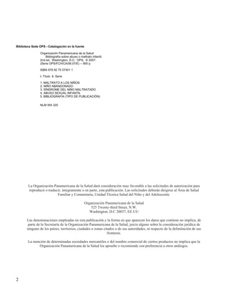 Biblioteca Sede OPS - Catalogación en la fuente

                Organización Panamericana de la Salud
                    Bibliografía sobre abuso o maltrato infantil.
                2nd ed. Washington, D.C: OPS, © 2007.
                (Serie OPS/FCH/CA/06.07/E) -- 900 p

                ISBN 978 92 75 07401 1

                I. Título II. Serie

                1. MALTRATO A LOS NIÑOS
                2. NIÑO ABANDONADO
                3. SÍNDROME DEL NIÑO MALTRATADO
                4. ABUSO SEXUAL INFANTIL
                5. BIBLIOGRAFÍA (TIPO DE PUBLICACIÓN)

                NLM WA 320




        La Organización Panamericana de la Salud dará consideración muy favorable a las solicitudes de autorización para
        reproducir o traducir, íntegramente o en parte, esta publicación. Las solicitudes deberán dirigirse al Área de Salud
                           Familiar y Comunitaria, Unidad Técnica Salud del Niño y del Adolescente.

                                                  Organización Panamericana de la Salud
                                                      525 Twenty-third Street, N.W.
                                                     Washington, D.C 20037, EE.UU

       Las denominaciones empleadas en esta publicación y la forma en que aparecen los datos que contiene no implica, de
        parte de la Secretaría de la Organización Panamericana de la Salud, juicio alguno sobre la consideración jurídica de
       ninguno de los países, territorios, ciudades o zonas citados o de sus autoridades, ni respecto de la delimitación de sus
                                                               fronteras.

        La mención de determinadas sociedades mercantiles o del nombre comercial de ciertos productos no implica que la
              Organización Panamericana de la Salud los apruebe o recomiende con preferencia a otros análogos.




2
 