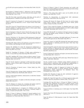case for HIV post-exposure prophylaxis. West Indian Med J 2004; 53(5):352-        Thomas D, Flaherty E, Binns H. Parent expectations and comfort with
5.                                                                                discussion of normal childhood sexuality and sexual abuse prevention during
                                                                                  office visits. Ambul Pediatr 2004; 4(3):232-6.
Stevens-Simon C, Nelligan D, Kelly L. Adolescents at risk for mistreating
their children. Part II: A home- and clinic-based prevention program. Child       Thomas L. 'The journey from cradle to grave can be pitifully short and
Abuse Negl 2001; 25(6):753-69.                                                    desperate'. Nurs Stand 2002; 17(2):24.

Stone RD. The cloudy crystal ball: genetics, child abuse, and the perils of       Thomlison B. Characteristics of evidence-based             child   maltreatment
predicting behavior. Vanderbilt Law Rev 2003; 56(5):1557-90.                      interventions. Child Welfare 2003; 82(5):541-69.

Strand VC, Sarmiento TL, Pasquale LE. Assessment and screening tools for          Thompson MP, Kaslow NJ, Kingree JB. Risk factors for suicide attempts
trauma in children and adolescents: a review. Trauma Violence Abuse 2005;         among African American women experiencing recent intimate partner
6(1):55-78.                                                                       violence. Violence Vict 2002; 17(3):283-95.

Straus MA, Savage SA. Neglectful behavior by parents in the life history of       Tieman J. Priest scandal hits hospitals. As pedophilia reports grow, church
university students in 17 countries and its relation to violence against dating   officials suspend at least six hospital chaplains in an effort to address alleged
partners. Child Maltreat 2005; 10(2):124-35.                                      sexual abuse. Mod Healthc 2002; 32(19):6-7, 14, 1.

Street K, Harrington J, Chiang W, Cairns P, Ellis M. How great is the risk of     Tierney DW, McCabe MP. An evaluation of self-report measures of cognitive
abuse in infants born to drug-using mothers? Child Care Health Dev 2004;          distortions and empathy among Australian sex offenders. Arch Sex Behav
30(4):325-30.                                                                     2001; 30(5):495-519.

Stuewig J, McCloskey LA. The relation of child maltreatment to shame and          Timimi S. Neglect, not smacking, is the public health issue. To conceive and
guilt among adolescents: psychological routes to depression and delinquency.      leave should be against the law. Ment Health Today 2005; 19.
Child Maltreat 2005; 10(4):324-36.
                                                                                  Timmer SG, Urquiza AJ, Zebell NM, McGrath JM. Parent-child interaction
Stukenberg KW. Object relations and transference in the group treatment of        therapy: application to maltreating parent-child dyads. Child Abuse Negl
incest offenders. Bull Menninger Clin 2001; 65(4):489-502.                        2005; 29(7):825-42.

Suchman NE, McMahon TJ, Luthar SS. Interpersonal maladjustment as                 Tofler IR, Knapp PK, Larden M. Achievement by proxy distortion in sports: a
predictor of mothers' response to a relational parenting intervention. J Subst    distorted mentoring of high-achieving youth. Historical perspectives and
Abuse Treat 2004; 27(2):135-43.                                                   clinical intervention with children, adolescents, and their families. Clin Sports
                                                                                  Med 2005; 24(4):805-28, viii.
Sundell K, Vinnerljung B. Outcomes of family group conferencing in
Sweden. A 3-year follow-up. Child Abuse Negl 2004; 28(3):267-87.                  Toomey S, Bernstein H. Child abuse and neglect: prevention and intervention.
                                                                                  Curr Opin Pediatr 2001; 13(2):211-5.
Sweet MA, Appelbaum MI. Is home visiting an effective strategy? A meta-
analytic review of home visiting programs for families with young children.       Torpy JM, Lynm C, Glass RM. JAMA patient page. Inflicted brain injury in
Child Dev 2004; 75(5):1435-56.                                                    children. JAMA 2003; 290(5):698.

Tang CS, Yan EC. Intention to participate in child sexual abuse prevention        Toth SL, Cicchetti D, Kim J. Relations among children's perceptions of
programs: a study of Chinese adults in Hong Kong. Child Abuse Negl 2004;          maternal behavior, attributional styles, and behavioral symptomatology in
28(11):1187-97.                                                                   maltreated children. J Abnorm Child Psychol 2002; 30(5):487-501.

Taylor K. Perceptions of battered women. J Pediatr Health Care 2005;              Toth SL, Maughan A, Manly JT, Spagnola M, Cicchetti D. The relative
19(1):66; author reply 66.                                                        efficacy of two interventions in altering maltreated preschool children's
                                                                                  representational models: implications for attachment theory. Dev
Taylor M. Paying the price. Chicago Catholic Archdiocese removes 3 priests        Psychopathol 2002; 14(4):877-908.
in healthcare-affiliated roles. Mod Healthc 2002; 32(26):18.
                                                                                  Tremblay RE. Prevention of injury by early socialization of aggressive
Taylor V. Female genital mutilation: cultural practice or child abuse? Paediatr   behavior. Inj Prev 2002; 8 Suppl 4:IV17-21.
Nurs 2003; 15(1):31-3.
                                                                                  Tremblay RE, Nagin DS, Seguin JR et al. Physical aggression during early
Tenney-Soeiro R, Wilson C. An update on child abuse and neglect. Curr Opin        childhood: trajectories and predictors. Pediatrics 2004; 114(1):e43-50.
Pediatr 2004; 16(2):233-7.
                                                                                  Trowbridge MJ, Sege RD, Olson L, O'Connor K, Flaherty E, Spivak H.
Terao SY, Borrego J Jr, Urquiza AJ. A reporting and response model for            Intentional injury management and prevention in pediatric practice: results
culture and child maltreatment. Child Maltreat 2001; 6(2):158-68.                 from 1998 and 2003 American Academy of Pediatrics Periodic Surveys.
                                                                                  Pediatrics 2005; 116(4):996-1000.
Testa M, VanZile-Tamsen C, Livingston JA. Childhood sexual abuse,
relationship satisfaction, and sexual risk taking in a community sample of        Truman P. Problems in identifying cases of child neglect. Nurs Stand 2004;
women. J Consult Clin Psychol 2005; 73(6):1116-24.                                18(29):33-8.


Thomas A, Forster G, Robinson A, Rogstad K. National guideline for the            Turner E. Elise Turner, RN. Educating the state about sexual assault. Miss RN
management of suspected sexually transmitted infections in children and           2004; 66(1):5.
young people. Sex Transm Infect 2002; 78(5):324-31.
                                                                                  Turner M, McCrory P. Child protection in sport. Br J Sports Med 2004;
                                                                                  38(2):106-7.


193
 