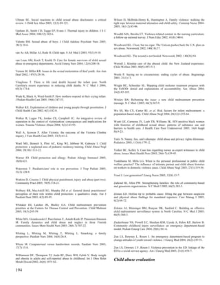 Ullman SE. Social reactions to child sexual abuse disclosures: a critical        Wilson D, McBride-Henry K, Huntingtun A. Family violence: walking the
review. J Child Sex Abus 2003; 12(1):89-121.                                     tight rope between maternal alienation and child safety. Contemp Nurse 2004-
                                                                                 2005; 18(1-2):85-96.
Upshaw JE, Smith CD, Tagge EP, Evans J. Thermal injury in children. J S C
Med Assoc 2004; 100(12):342-6.                                                   Woodtli MA, Breslin ET. Violence-related content in the nursing curriculum:
                                                                                 a follow-up national survey. J Nurs Educ 2002; 41(8):340-8.
Valente SM. Sexual abuse of boys. J Child Adolesc Psychiatr Nurs 2005;
18(1):10-6.                                                                      Woodward KL. Close, but no cigar. The Vatican pushes back the U.S. plan on
                                                                                 sex abuse. Newsweek 2002; 140(18):57.
van As AB, Millar AJ, Rode H. Child rape. S Afr Med J 2003; 93(1):9-10.
                                                                                 Woodward KL. The wound is not healed. Newsweek 2002; 140(26):54.
van Loon AM, Koch T, Kralik D. Care for female survivors of child sexual
abuse in emergency departments. Accid Emerg Nurs 2004; 12(4):208-14.             Worrall J. Kinship care of the abused child: the New Zealand experience.
                                                                                 Child Welfare 2001; 80(5):497-511.
Vernon M, Miller KR. Issues in the sexual molestation of deaf youth. Am Ann
Deaf 2002; 147(5):28-36.                                                         Worth P. Saying no to circumcision: ending cycles of abuse. Beginnings
                                                                                 2001; 21(1):11.
Vitaglione T. There is life (and death) beyond the infant year: North
Carolina's recent experience in reducing child deaths. N C Med J 2004;           Wright RC, Schneider SL. Mapping child molester treatment progress with
65(3):173-6.                                                                     the FoSOD: denial and explanations of accountability. Sex Abuse 2004;
                                                                                 16(2):85-105.
Wade K, Black A, Ward-Smith P. How mothers respond to their crying infant.
J Pediatr Health Care 2005; 19(6):347-53.                                        Wrisley BA. Reframing the issue: a new child maltreatment prevention
                                                                                 message. N C Med J 2005; 66(5):367-9.
Walker KE. Exploitation of children and young people through prostitution. J
Child Health Care 2002; 6(3):182-8.                                              Wu SS, Ma CX, Carter RL et al. Risk factors for infant maltreatment: a
                                                                                 population-based study. Child Abuse Negl 2004; 28(12):1253-64.
Walker R, Logan TK, Jordan CE, Campbell JC. An integrative review of
separation in the context of victimization: consequences and implications for    Wyatt GE, Carmona JV, Loeb TB, Williams JK. HIV-positive black women
women. Trauma Violence Abuse 2004; 5(2):143-93.                                  with histories of childhood sexual abuse: patterns of substance use and
                                                                                 barriers to health care. J Health Care Poor Underserved 2005; 16(4 Suppl
Wall A, Scowen P. After Victoria: the outcome of the Victoria Climbie            B):9-23.
inquiry. J Fam Health Care 2003; 13(3):61-2.
                                                                                 Yativ N. Nanny, lies, and videotape: child abuse and privacy rights dilemmas.
Ward MG, Bennett S, Plint AC, King WJ, Jabbour M, Gaboury I. Child               Pediatrics 2005; 115(6):1791-2.
protection: a neglected area of pediatric residency training. Child Abuse Negl
2004; 28(10):1113-22.                                                            Yorker BC, Kelley S. Case law regarding nurses as expert witnesses in child
                                                                                 abuse. Issues Ment Health Nurs 2003; 24(6-7):639-45.
Warner JO. Child protection and allergy. Pediatr Allergy Immunol 2005;
16(8):621.                                                                       Yoshihama M, Mills LG. When is the personal professional in public child
                                                                                 welfare practice? The influence of intimate partner and child abuse histories
Waterston T. Paediatricians' role in war prevention. J Trop Pediatr 2005;        on workers in domestic violence cases. Child Abuse Negl 2003; 27(3):319-36.
51(3):128-9.
                                                                                 Youd J. Lost generation? Emerg Nurse 2005; 12(9):15-7.
Watkins D, Cousins J. Child physical punishment, injury and abuse (part two).
Community Pract 2005; 78(9):318-21.                                              Zalkind HJ, Allen PW. Strengthening families: the role of community-based
                                                                                 and grassroots organizations. N C Med J 2005; 66(5):383-5.
Welbury RR, MacAskill SG, Murphy JM et al. General dental practitioners'
perception of their role within child protection: a qualitative study. Eur J     Zeman LD. Hotline tip to probable cause: filling the gap between suspicion
Paediatr Dent 2003; 4(2):89-95.                                                  and physical abuse findings for mandated reporters. Care Manag J 2005;
                                                                                 6(2):66-72.
Whitaker DJ, Lutzker JR, Shelley GA. Child maltreatment prevention
priorities at the Centers for Disease Control and Prevention. Child Maltreat     Zolotor AJ, Motsinger BM, Runyan DK, Sanford C. Building an effective
2005; 10(3):245-59.                                                              child maltreatment surveillance system in North Carolina. N C Med J 2005;
                                                                                 66(5):360-3.
White MA, Grzankowski J, Paavilainen E, Astedt-Kurki P, Paunonen-Ilmonen
M. Family dynamics and child abuse and neglect in three Finnish                  Zuckerbraun NS, Powell EC, Sheehan KM, Uyeda A, Rehm KP, Barlow B.
communities. Issues Ment Health Nurs 2003; 24(6-7):707-22.                       Community childhood injury surveillance: an emergency department-based
                                                                                 model. Pediatr Emerg Care 2004; 20(6):361-6.
Whiting L, Whiting M, Whiting T, Whiting L. Smacking: a family
perspective. Paediatr Nurs 2004; 16(8):26-8.                                     Zun LS, Downey L, Rosen J. An emergency department-based program to
                                                                                 change attitudes of youth toward violence. J Emerg Med 2004; 26(2):247-51.
Whyte M. Computerised versus handwritten records. Paediatr Nurs 2005;
17(7):15-8.                                                                      Zun LS, Downey LV, Rosen J. Violence prevention in the ED: linkage of the
                                                                                 ED to a social service agency. Am J Emerg Med 2003; 21(6):454-7.
Williamson DF, Thompson TJ, Anda RF, Dietz WH, Felitti V. Body weight
and obesity in adults and self-reported abuse in childhood. Int J Obes Relat     Child abuse evaluation
Metab Disord 2002; 26(8):1075-82.


194
 