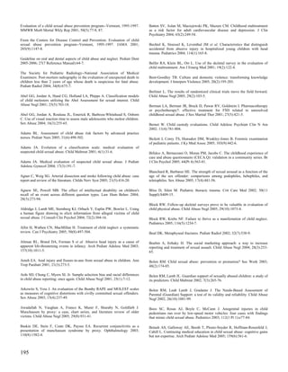 Evaluation of a child sexual abuse prevention program--Vermont, 1995-1997.       Batten SV, Aslan M, Maciejewski PK, Mazure CM. Childhood maltreatment
MMWR Morb Mortal Wkly Rep 2001; 50(5):77-8, 87.                                  as a risk factor for adult cardiovascular disease and depression. J Clin
                                                                                 Psychiatry 2004; 65(2):249-54.
From the Centers for Disease Control and Prevention. Evaluation of child
sexual abuse prevention program--Vermont, 1995-1997. JAMA 2001;                  Bechtel K, Stoessel K, Leventhal JM et al. Characteristics that distinguish
285(9):1147-8.                                                                   accidental from abusive injury in hospitalized young children with head
                                                                                 trauma. Pediatrics 2004; 114(1):165-8.
Guideline on oral and dental aspects of child abuse and neglect. Pediatr Dent
2005-2006; 27(7 Reference Manual):64-7.                                          Belfer RA, Klein BL, Orr L. Use of the skeletal survey in the evaluation of
                                                                                 child maltreatment. Am J Emerg Med 2001; 19(2):122-4.
The Society for Pediatric Radiology--National Association of Medical
Examiners: Post-mortem radiography in the evaluation of unexpected death in      Bent-Goodley TB. Culture and domestic violence: transforming knowledge
children less than 2 years of age whose death is suspicious for fatal abuse.     development. J Interpers Violence 2005; 20(2):195-203.
Pediatr Radiol 2004; 34(8):675-7.
                                                                                 Berliner L. The results of randomized clinical trials move the field forward.
Abel GG, Jordan A, Hand CG, Holland LA, Phipps A. Classification models          Child Abuse Negl 2005; 29(2):103-5.
of child molesters utilizing the Abel Assessment for sexual interest. Child
Abuse Negl 2001; 25(5):703-18.                                                   Berman LA, Berman JR, Bruck D, Pawar RV, Goldstein I. Pharmacotherapy
                                                                                 or psychotherapy?: effective treatment for FSD related to unresolved
Abel GG, Jordan A, Rouleau JL, Emerick R, Barboza-Whitehead S, Osborn            childhood sexual abuse. J Sex Marital Ther 2001; 27(5):421-5.
C. Use of visual reaction time to assess male adolescents who molest children.
Sex Abuse 2004; 16(3):255-65.                                                    Bernet W. Child custody evaluations. Child Adolesc Psychiatr Clin N Am
                                                                                 2002; 11(4):781-804.
Adams BL. Assessment of child abuse risk factors by advanced practice
nurses. Pediatr Nurs 2005; 31(6):498-502.                                        Bickett J, Corey TS, Hunsaker DM, Weakley-Jones B. Forensic examination
                                                                                 of pediatric patients. J Ky Med Assoc 2005; 103(9):442-6.
Adams JA. Evolution of a classification scale: medical evaluation of
suspected child sexual abuse. Child Maltreat 2001; 6(1):31-6.                    Bifulco A, Bernazzani O, Moran PM, Jacobs C. The childhood experience of
                                                                                 care and abuse questionnaire (CECA.Q): validation in a community series. Br
Adams JA. Medical evaluation of suspected child sexual abuse. J Pediatr          J Clin Psychol 2005; 44(Pt 4):563-81.
Adolesc Gynecol 2004; 17(3):191-7.
                                                                                 Blanchard R, Barbaree HE. The strength of sexual arousal as a function of the
Agner C, Weig SG. Arterial dissection and stroke following child abuse: case     age of the sex offender: comparisons among pedophiles, hebephiles, and
report and review of the literature. Childs Nerv Syst 2005; 21(5):416-20.        teleiophiles. Sex Abuse 2005; 17(4):441-56.

Agnew SE, Powell MB. The effect of intellectual disability on children's         Bliss D, Silen M. Pediatric thoracic trauma. Crit Care Med 2002; 30(11
recall of an event across different question types. Law Hum Behav 2004;          Suppl):S409-15.
28(3):273-94.
                                                                                 Block RW. Follow-up skeletal surveys prove to be valuable in evaluation of
Aldridge J, Lamb ME, Sternberg KJ, Orbach Y, Esplin PW, Bowler L. Using          child physical abuse. Child Abuse Negl 2005; 29(10):1073-4.
a human figure drawing to elicit information from alleged victims of child
sexual abuse. J Consult Clin Psychol 2004; 72(2):304-16.                         Block RW, Krebs NF. Failure to thrive as a manifestation of child neglect.
                                                                                 Pediatrics 2005; 116(5):1234-7.
Allin H, Wathen CN, MacMillan H. Treatment of child neglect: a systematic
review. Can J Psychiatry 2005; 50(8):497-504.                                    Boal DK. Metaphyseal fractures. Pediatr Radiol 2002; 32(7):538-9.

Altman RL, Brand DA, Forman S et al. Abusive head injury as a cause of           Boehm A, Itzhaky H. The social marketing approach: a way to increase
apparent life-threatening events in infancy. Arch Pediatr Adolesc Med 2003;      reporting and treatment of sexual assault. Child Abuse Negl 2004; 28(3):253-
157(10):1011-5.                                                                  65.

Ameh EA. Anal injury and fissure-in-ano from sexual abuse in children. Ann       Bolen RM. Child sexual abuse: prevention or promotion? Soc Work 2003;
Trop Paediatr 2001; 21(3):273-5.                                                 48(2):174-85.

Ards SD, Chung C, Myers SL Jr. Sample selection bias and racial differences      Bolen RM, Lamb JL. Guardian support of sexually abused children: a study of
in child abuse reporting: once again. Child Abuse Negl 2001; 25(1):7-12.         its predictors. Child Maltreat 2002; 7(3):265-76.

Arkowitz S, Vess J. An evaluation of the Bumby RAPE and MOLEST scales            Bolen RM, Leah Lamb J, Gradante J. The Needs-Based Assessment of
as measures of cognitive distortions with civilly committed sexual offenders.    Parental (Guardian) Support: a test of its validity and reliability. Child Abuse
Sex Abuse 2003; 15(4):237-49.                                                    Negl 2002; 26(10):1081-99.

Awadallah N, Vaughan A, Franco K, Munir F, Sharaby N, Goldfarb J.                Boos SC, Rosas AJ, Boyle C, McCann J. Anogenital injuries in child
Munchausen by proxy: a case, chart series, and literature review of older        pedestrians run over by low-speed motor vehicles: four cases with findings
victims. Child Abuse Negl 2005; 29(8):931-41.                                    that mimic child sexual abuse. Pediatrics 2003; 112(1 Pt 1):e77-84.

Baskin DE, Stein F, Coats DK, Paysse EA. Recurrent conjunctivitis as a           Botash AS, Galloway AE, Booth T, Ploutz-Snyder R, Hoffman-Rosenfeld J,
presentation of munchausen syndrome by proxy. Ophthalmology 2003;                Cahill L. Continuing medical education in child sexual abuse: cognitive gains
110(8):1582-4.                                                                   but not expertise. Arch Pediatr Adolesc Med 2005; 159(6):561-6.



195
 
