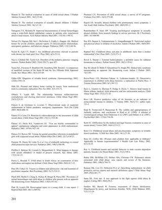 Muram D. The medical evaluation in cases of child sexual abuse. J Pediatr         Plummer CA. Prevention of child sexual abuse: a survey of 87 programs.
Adolesc Gynecol 2001; 14(2):55-64.                                                Violence Vict 2001; 16(5):575-88.

Muram D. The medical evaluation of sexually abused children. J Pediatr            Rajesh GS. Sexually abused children with posttraumatic stress symptoms. J
Adolesc Gynecol 2003; 16(1):5-14.                                                 Am Acad Child Adolesc Psychiatry 2001; 40(9):991-2.

Nakagawa TA, Skrinska R. Improved documentation of retinal hemorrhages            Ramchandani P, Jones DP. Treating psychological symptoms in sexually
using a wide-field digital ophthalmic camera in patients who experienced          abused children: from research findings to service provision. Br J Psychiatry
abusive head trauma. Arch Pediatr Adolesc Med 2001; 155(10):1149-52.              2003; 183:484-90.

Nelson CS, Higman SM, Sia C, McFarlane E, Fuddy L, Duggan AK. Medical             Rao KN, Begum S, Venkataramana V, Gangadharappa N. Nutritional neglect
homes for at-risk children: parental reports of clinician-parent relationships,   and physical abuse in children of alcoholics. Indian J Pediatr 2001; 68(9):843-
anticipatory guidance, and behavior changes. Pediatrics 2005; 115(1):48-56.       5.

Nickel R, Egle UT, Hardt J. Are childhood adversities relevant in patients        Raphael KG. Childhood abuse and pain in adulthood: more than a modest
with chronic low back pain? Eur J Pain 2002; 6(3):221-8.                          relationship? Clin J Pain 2005; 21(5):371-3.

Nijs E, Callahan MJ, Taylor GA. Disorders of the pediatric pancreas: imaging      Ravid S, Maytal J. External hydrocephalus: a probable cause for subdural
features. Pediatr Radiol 2005; 35(4):358-73; quiz 457.                            hematoma in infancy. Pediatr Neurol 2003; 28(2):139-41.

Nunes KL, Firestone P, Bradford JM, Greenberg DM, Broom I. A comparison           Ray M, Ghosh D, Malhi P, Khandelwal N, Singhi PD. Shaken baby syndrome
of modified versions of the Static-99 and the Sex Offender Risk Appraisal         masquerading as apparent life threatening event. Indian J Pediatr 2005;
Guide. Sex Abuse 2002; 14(3):253-69.                                              72(1):85.

Olden KW. Diagnosis of irritable bowel syndrome. Gastroenterology 2002;           Reyes-Perez CD, Martinez-Taboas A, Ledesma-Amador D. Dissociative
122(6):1701-14.                                                                   experiences in children with abuse histories: a replication in Puerto Rico. J
                                                                                  Trauma Dissociation 2005; 6(1):99-112.
Olds DL. Prenatal and infancy home visiting by nurses: from randomized
trials to community replication. Prev Sci 2002; 3(3):153-72.                      Ricci L, Giantris A, Merriam P, Hodge S, Doyle T. Abusive head trauma in
                                                                                  Maine infants: medical, child protective, and law enforcement analysis. Child
Orbach Y, Lamb ME. The relationship between within-interview                      Abuse Negl 2003; 27(3):271-83.
contradictions and eliciting interviewer utterances. Child Abuse Negl 2001;
25(3):323-33.                                                                     Ricci LR. Positive predictive value of rib fractures as an indicator of
                                                                                  nonaccidental trauma in children. J Trauma 2004; 56(3):721; author reply
Palazzi S, de Girolamo G, Liverani T. Observational study of suspected            721-2.
maltreatment in Italian paediatric emergency departments. Arch Dis Child
2005; 90(4):406-10.                                                               Rind B, Tromovitch P, Bauserman R. The validity and appropriateness of
                                                                                  methods, analyses, and conclusions in Rind et al. (1998): A rebuttal of
Palusci VJ, Cyrus TA. Reaction to videocolposcopy in the assessment of child      victimological critique from Ondersma et al. (2001) and Dallam et al. (2001).
sexual abuse. Child Abuse Negl 2001; 25(11):1535-46.                              Psychol Bull 2001; 127(6):734-58.


Palusci VJ, Hicks RA, Vandervort FE. "You are hereby commanded to                 Romi JC. [Difficulties for the medical and legal forensic evaluation in cases of
appear": pediatrician subpoena and court appearance in child maltreatment.        sexual abuse]. Vertex 2005; 16(61):213-21.
Pediatrics 2001; 107(6):1427-30.
                                                                                  Ross CA. Childhood sexual abuse and psychosomatic symptoms in irritable
Palusci VJ, Reeves MJ. Testing for genital gonorrhea infections in prepubertal    bowel syndrome. J Child Sex Abus 2005; 14(1):27-38.
girls with suspected sexual abuse. Pediatr Infect Dis J 2003; 22(7):618-23.
                                                                                  Ross LF, Coffey MJ. (Women and) children first: applicable to lifeboats?
Pammer W, Haney M, Lmhc N et al. Use of telehealth technology to extend           Applicable to human experimentation? J Health Care Law Policy 2002;
child protection team services. Pediatrics 2001; 108(3):584-90.                   6(1):14-33.


Pfafflin F, Bohmer M, Cornehl S, Mergenthaler E. What happens in therapy          Roy A. Childhood trauma and suicidal behavior in male cocaine dependent
with sexual offenders? A model of process research. Sex Abuse 2005;               patients. Suicide Life Threat Behav 2001; 31(2):194-6.
17(2):141-51.
                                                                                  Rubin DM, McMillan CO, Helfaer MA, Christian CW. Pulmonary edema
Pierce L, Bozalek V. Child abuse in South Africa: an examination of how           associated with child abuse: case reports and review of the literature.
child abuse and neglect are defined. Child Abuse Negl 2004; 28(8):817-32.         Pediatrics 2001; 108(3):769-75.


Pine DS, Cohen JA. Trauma in children and adolescents: risk and treatment of      Runyan DK, Cox CE, Dubowitz H et al. Describing maltreatment: do child
psychiatric sequelae. Biol Psychiatry 2002; 51(7):519-31.                         protective service reports and research definitions agree? Child Abuse Negl
                                                                                  2005; 29(5):461-77.
Pitetti RD, Maffei F, Chang K, Hickey R, Berger R, Pierce MC. Prevalence of
retinal hemorrhages and child abuse in children who present with an apparent      Sams DL. First star. A new approach to the fight against child abuse &
life-threatening event. Pediatrics 2002; 110(3):557-62.                           neglect. Caring 2001; 20(6):30-2.


Platt JS, Lynch CM. Rectovaginal injury in a young child. A case report. J        Sanders MJ, Bursch B. Forensic assessment of illness falsification,
Reprod Med 2003; 48(11):889-92.                                                   Munchausen by proxy, and factitious disorder, NOS. Child Maltreat 2002;
                                                                                  7(2):112-24.


201
 