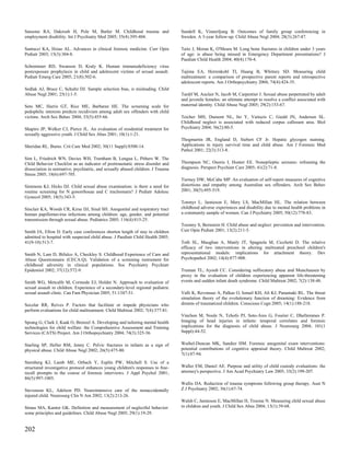 Sansone RA, Dakroub H, Pole M, Butler M. Childhood trauma and                    Sundell K, Vinnerljung B. Outcomes of family group conferencing in
employment disability. Int J Psychiatry Med 2005; 35(4):395-404.                 Sweden. A 3-year follow-up. Child Abuse Negl 2004; 28(3):267-87.

Santucci KA, Hsiao AL. Advances in clinical forensic medicine. Curr Opin         Taitz J, Moran K, O'Meara M. Long bone fractures in children under 3 years
Pediatr 2003; 15(3):304-8.                                                       of age: is abuse being missed in Emergency Department presentations? J
                                                                                 Paediatr Child Health 2004; 40(4):170-4.
Schremmer RD, Swanson D, Kraly K. Human immunodeficiency virus
postexposure prophylaxis in child and adolescent victims of sexual assault.      Tajima EA, Herrenkohl TI, Huang B, Whitney SD. Measuring child
Pediatr Emerg Care 2005; 21(8):502-6.                                            maltreatment: a comparison of prospective parent reports and retrospective
                                                                                 adolescent reports. Am J Orthopsychiatry 2004; 74(4):424-35.
Sedlak AJ, Bruce C, Schultz DJ. Sample selection bias, is misleading. Child
Abuse Negl 2001; 25(1):1-5.                                                      Tardif M, Auclair N, Jacob M, Carpentier J. Sexual abuse perpetrated by adult
                                                                                 and juvenile females: an ultimate attempt to resolve a conflict associated with
Seto MC, Harris GT, Rice ME, Barbaree HE. The screening scale for                maternal identity. Child Abuse Negl 2005; 29(2):153-67.
pedophilic interests predicts recidivism among adult sex offenders with child
victims. Arch Sex Behav 2004; 33(5):455-66.                                      Teicher MH, Dumont NL, Ito Y, Vaituzis C, Giedd JN, Andersen SL.
                                                                                 Childhood neglect is associated with reduced corpus callosum area. Biol
Shapiro JP, Welker CJ, Pierce JL. An evaluation of residential treatment for     Psychiatry 2004; 56(2):80-5.
sexually aggressive youth. J Child Sex Abus 2001; 10(1):1-21.
                                                                                 Thogmartin JR, England D, Siebert CF Jr. Hepatic glycogen staining.
Sheridan RL. Burns. Crit Care Med 2002; 30(11 Suppl):S500-14.                    Applications in injury survival time and child abuse. Am J Forensic Med
                                                                                 Pathol 2001; 22(3):313-8.
Sim L, Friedrich WN, Davies WH, Trentham B, Lengua L, Pithers W. The
Child Behavior Checklist as an indicator of posttraumatic stress disorder and    Thompson NC, Osorio I, Hunter EE. Nonepileptic seizures: reframing the
dissociation in normative, psychiatric, and sexually abused children. J Trauma   diagnosis. Perspect Psychiatr Care 2005; 41(2):71-8.
Stress 2005; 18(6):697-705.
                                                                                 Tierney DW, McCabe MP. An evaluation of self-report measures of cognitive
Simmons KJ, Hicks DJ. Child sexual abuse examination: is there a need for        distortions and empathy among Australian sex offenders. Arch Sex Behav
routine screening for N gonorrhoeae and C trachomatis? J Pediatr Adolesc         2001; 30(5):495-519.
Gynecol 2005; 18(5):343-5.
                                                                                 Tonmyr L, Jamieson E, Mery LS, MacMillan HL. The relation between
Sinclair KA, Woods CR, Kirse DJ, Sinal SH. Anogenital and respiratory tract      childhood adverse experiences and disability due to mental health problems in
human papillomavirus infections among children: age, gender, and potential       a community sample of women. Can J Psychiatry 2005; 50(12):778-83.
transmission through sexual abuse. Pediatrics 2005; 116(4):815-25.
                                                                                 Toomey S, Bernstein H. Child abuse and neglect: prevention and intervention.
Smith JA, Efron D. Early case conferences shorten length of stay in children     Curr Opin Pediatr 2001; 13(2):211-5.
admitted to hospital with suspected child abuse. J Paediatr Child Health 2005;
41(9-10):513-7.                                                                  Toth SL, Maughan A, Manly JT, Spagnola M, Cicchetti D. The relative
                                                                                 efficacy of two interventions in altering maltreated preschool children's
Smith N, Lam D, Bifulco A, Checkley S. Childhood Experience of Care and          representational models: implications for attachment theory. Dev
Abuse Questionnaire (CECA.Q). Validation of a screening instrument for           Psychopathol 2002; 14(4):877-908.
childhood adversity in clinical populations. Soc Psychiatry Psychiatr
Epidemiol 2002; 37(12):572-9.                                                    Truman TL, Ayoub CC. Considering suffocatory abuse and Munchausen by
                                                                                 proxy in the evaluation of children experiencing apparent life-threatening
Smith WG, Metcalfe M, Cormode EJ, Holder N. Approach to evaluation of            events and sudden infant death syndrome. Child Maltreat 2002; 7(2):138-48.
sexual assault in children. Experience of a secondary-level regional pediatric
sexual assault clinic. Can Fam Physician 2005; 51:1347-51.                       Valli K, Revonsuo A, Palkas O, Ismail KH, Ali KJ, Punamaki RL. The threat
                                                                                 simulation theory of the evolutionary function of dreaming: Evidence from
Socolar RR, Reives P. Factors that facilitate or impede physicians who           dreams of traumatized children. Conscious Cogn 2005; 14(1):188-218.
perform evaluations for child maltreatment. Child Maltreat 2002; 7(4):377-81.
                                                                                 Vinchon M, Noule N, Tchofo PJ, Soto-Ares G, Fourier C, Dhellemmes P.
Sprang G, Clark J, Kaak O, Brenzel A. Developing and tailoring mental health     Imaging of head injuries in infants: temporal correlates and forensic
technologies for child welfare: the Comprehensive Assessment and Training        implications for the diagnosis of child abuse. J Neurosurg 2004; 101(1
Services (CATS) Project. Am J Orthopsychiatry 2004; 74(3):325-36.                Suppl):44-52.


Starling SP, Heller RM, Jenny C. Pelvic fractures in infants as a sign of        Waibel-Duncan MK, Sandier HM. Forensic anogenital exam interventions:
physical abuse. Child Abuse Negl 2002; 26(5):475-80.                             potential contributions of cognitive appraisal theory. Child Maltreat 2002;
                                                                                 7(1):87-94.
Sternberg KJ, Lamb ME, Orbach Y, Esplin PW, Mitchell S. Use of a
structured investigative protocol enhances young children's responses to free-   Waller EM, Daniel AE. Purpose and utility of child custody evaluations: the
recall prompts in the course of forensic interviews. J Appl Psychol 2001;        attorney's perspective. J Am Acad Psychiatry Law 2005; 33(2):199-207.
86(5):997-1005.
                                                                                 Wallis DA. Reduction of trauma symptoms following group therapy. Aust N
Stevenson KL, Adelson PD. Neurointensive care of the nonaccidentally             Z J Psychiatry 2002; 36(1):67-74.
injured child. Neurosurg Clin N Am 2002; 13(2):213-26.
                                                                                 Walsh C, Jamieson E, MacMillan H, Trocme N. Measuring child sexual abuse
Straus MA, Kantor GK. Definition and measurement of neglectful behavior:         in children and youth. J Child Sex Abus 2004; 13(1):39-68.
some principles and guidelines. Child Abuse Negl 2005; 29(1):19-29.


202
 
