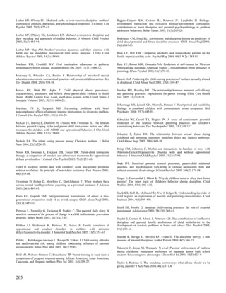 Lorber MF, O'leary SG. Mediated paths to over-reactive discipline: mothers'       Riggins-Caspers KM, Cadoret RJ, Knutson JF, Langbehn D. Biology-
experienced emotion, appraisals, and physiological responses. J Consult Clin      environment interaction and evocative biology-environment correlation:
Psychol 2005; 73(5):972-81.                                                       contributions of harsh discipline and parental psychopathology to problem
                                                                                  adolescent behaviors. Behav Genet 2003; 33(3):205-20.
Lorber MF, O'Leary SG, Kendziora KT. Mothers' overreactive discipline and
their encoding and appraisals of toddler behavior. J Abnorm Child Psychol         Rodriguez CM, Price BL. Attributions and discipline history as predictors of
2003; 31(5):485-94.                                                               child abuse potential and future discipline practices. Child Abuse Negl 2004;
                                                                                  28(8):845-61.
Lorber MF, Slep AM. Mothers' emotion dynamics and their relations with
harsh and lax discipline: microsocial time series analyses. J Clin Child          Ross LT, Hill EM. Comparing alcoholic and nonalcoholic parents on the
Adolesc Psychol 2005; 34(3):559-68.                                               family unpredictability scale. Psychol Rep 2004; 94(3 Pt 2):1385-91.

Mackner LM, Crandall WV. Oral medication adherence in pediatric                   Ruiz SY, Roosa MW, Gonzales NA. Predictors of self-esteem for Mexican
inflammatory bowel disease. Inflamm Bowel Dis 2005; 11(11):1006-12.               American and European American youths: a reexamination of the influence of
                                                                                  parenting. J Fam Psychol 2002; 16(1):70-80.
Mahoney G, Wheeden CA, Perales F. Relationship of preschool special
education outcomes to instructional practices and parent-child interaction. Res   Ruscio AM. Predicting the child-rearing practices of mothers sexually abused
Dev Disabil 2004; 25(6):539-58.                                                   in childhood. Child Abuse Negl 2001; 25(3):369-87.

Maker AH, Shah PV, Agha Z. Child physical abuse: prevalence,                      Sanders MR, Woolley ML. The relationship between maternal self-efficacy
characteristics, predictors, and beliefs about parent-child violence in South     and parenting practices: implications for parent training. Child Care Health
Asian, Middle Eastern, East Asian, and Latina women in the United States. J       Dev 2005; 31(1):65-73.
Interpers Violence 2005; 20(11):1406-28.
                                                                                  Scheeringa MS, Zeanah CH, Myers L, Putnam F. Heart period and variability
Martinez CR Jr, Forgatch MS. Preventing problems with boys'                       findings in preschool children with posttraumatic stress symptoms. Biol
noncompliance: effects of a parent training intervention for divorcing mothers.   Psychiatry 2004; 55(7):685-91.
J Consult Clin Psychol 2001; 69(3):416-28.
                                                                                  Schneider WJ, Cavell TA, Hughes JN. A sense of containment: potential
McKee TE, Harvey E, Danforth JS, Ulaszek WR, Friedman JL. The relation            moderator of the relation between parenting practices and children's
between parental coping styles and parent-child interactions before and after     externalizing behaviors. Dev Psychopathol 2003; 15(1):95-117.
treatment for children with ADHD and oppositional behavior. J Clin Child
Adolesc Psychol 2004; 33(1):158-68.                                               Schuetze P, Eiden RD. The relationship between sexual abuse during
                                                                                  childhood and parenting outcomes: modeling direct and indirect pathways.
Nichols LA. The infant caring process among Cherokee mothers. J Holist            Child Abuse Negl 2005; 29(6):645-59.
Nurs 2004; 22(3):226-53.
                                                                                  Seipp CM, Johnston C. Mother-son interactions in families of boys with
Nixon RD, Sweeney L, Erickson DB, Touyz SW. Parent-child interaction              Attention-Deficit/Hyperactivity Disorder with and without oppositional
therapy: a comparison of standard and abbreviated treatments for oppositional     behavior. J Abnorm Child Psychol 2005; 33(1):87-98.
defiant preschoolers. J Consult Clin Psychol 2003; 71(2):251-60.
                                                                                  Shek DT. Perceived parental control processes, parent-child relational
Omer H. Helping parents deal with children's acute disciplinary problems          qualities, and psychological well-being in chinese adolescents with and
without escalation: the principle of nonviolent resistance. Fam Process 2001;     without economic disadvantage. J Genet Psychol 2005; 166(2):171-88.
40(1):53-66.
                                                                                  Singer E, Doornenbal J, Okma K. Why do children resist or obey their foster
Oyserman D, Bybee D, Mowbray C, Hart-Johnson T. When mothers have                 parents? The inner logic of children's behavior during discipline. Child
serious mental health problems: parenting as a proximal mediator. J Adolesc       Welfare 2004; 83(6):581-610.
2005; 28(4):443-63.
                                                                                  Slack KS, Holl JL, McDaniel M, Yoo J, Bolger K. Understanding the risks of
Pears KC, Capaldi DM. Intergenerational transmission of abuse: a two-             child neglect: an exploration of poverty and parenting characteristics. Child
generational prospective study of an at-risk sample. Child Abuse Negl 2001;       Maltreat 2004; 9(4):395-408.
25(11):1439-61.
                                                                                  Smith DE, Mosby G. Jamaican child-rearing practices: the role of corporal
Peterson L, Tremblay G, Ewigman B, Popkey C. The parental daily diary. A          punishment. Adolescence 2003; 38(150):369-81.
sensitive measure of the process of change in a child maltreatment prevention
program. Behav Modif 2002; 26(5):627-47.                                          Snyder J, Cramer A, Afrank J, Patterson GR. The contributions of ineffective
                                                                                  discipline and parental hostile attributions of child misbehavior to the
Pfiffner LJ, McBurnett K, Rathouz PJ, Judice S. Family correlates of              development of conduct problems at home and school. Dev Psychol 2005;
oppositional and conduct disorders in children with attention                     41(1):30-41.
deficit/hyperactivity disorder. J Abnorm Child Psychol 2005; 33(5):551-63.
                                                                                  Socolar R, Savage E, Devellis RF, Evans H. The discipline survey: a new
Pulkki L, Keltikangas-Jarvinen L, Ravaja N, Viikari J. Child-rearing attitudes    measure of parental discipline. Ambul Pediatr 2004; 4(2):166-73.
and cardiovascular risk among children: moderating influence of parental
socioeconomic status. Prev Med 2003; 36(1):55-63.                                 Takeuchi H, Inoue M, Watanabe N et al. Parental enforcement of bedtime
                                                                                  during childhood modulates preference of Japanese junior high school
Reid MJ, Webster-Stratton C, Beauchaine TP. Parent training in head start: a      students for eveningness chronotype. Chronobiol Int 2001; 18(5):823-9.
comparison of program response among African American, Asian American,
Caucasian, and Hispanic mothers. Prev Sci 2001; 2(4):209-27.                      Taylor J, Redman S. The smacking controversy: what advice should we be
                                                                                  giving parents? J Adv Nurs 2004; 46(3):311-8.



205
 