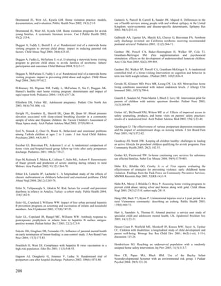 Drummond JE, Weir AE, Kysela GM. Home visitation practice: models,             Gaitatzis A, Purcell B, Carroll K, Sander JW, Majeed A. Differences in the
documentation, and evaluation. Public Health Nurs 2002; 19(1):21-9.            use of health services among people with and without epilepsy in the United
                                                                               Kingdom: socio-economic and disease-specific determinants. Epilepsy Res
Drummond JE, Weir AE, Kysela GM. Home visitation programs for at-risk          2002; 50(3):233-41.
young families. A systematic literature review. Can J Public Health 2002;
93(2):153-8.                                                                   Galbraith AA, Egerter SA, Marchi KS, Chavez G, Braveman PA. Newborn
                                                                               early discharge revisited: are California newborns receiving recommended
Duggan A, Fuddy L, Burrell L et al. Randomized trial of a statewide home       postnatal services? Pediatrics 2003; 111(2):364-71.
visiting program to prevent child abuse: impact in reducing parental risk
factors. Child Abuse Negl 2004; 28(6):623-43.                                  Gardner JM, Powell CA, Baker-Henningham H, Walker SP, Cole TJ,
                                                                               Grantham-McGregor SM. Zinc supplementation and psychosocial
Duggan A, Fuddy L, McFarlane E et al. Evaluating a statewide home visiting     stimulation: effects on the development of undernourished Jamaican children.
program to prevent child abuse in at-risk families of newborns: fathers'       Am J Clin Nutr 2005; 82(2):399-405.
participation and outcomes. Child Maltreat 2004; 9(1):3-17.
                                                                               Gardner JM, Walker SP, Powell CA, Grantham-McGregor S. A randomized
Duggan A, McFarlane E, Fuddy L et al. Randomized trial of a statewide home     controlled trial of a home-visiting intervention on cognition and behavior in
visiting program: impact in preventing child abuse and neglect. Child Abuse    term low birth weight infants. J Pediatr 2003; 143(5):634-9.
Negl 2004; 28(6):597-622.
                                                                               Gereda JE, Klinnert MD, Price MR, Leung DY, Liu AH. Metropolitan home
El-Kamary SS, Higman SM, Fuddy L, McFarlane E, Sia C, Duggan AK.               living conditions associated with indoor endotoxin levels. J Allergy Clin
Hawaii's healthy start home visiting program: determinants and impact of       Immunol 2001; 107(5):790-6.
rapid repeat birth. Pediatrics 2004; 114(3):e317-26.
                                                                               Giarelli E, Souders M, Pinto-Martin J, Bloch J, Levy SE. Intervention pilot for
Elfenbein DS, Felice ME. Adolescent pregnancy. Pediatr Clin North Am           parents of children with autistic spectrum disorder. Pediatr Nurs 2005;
2003; 50(4):781-800, viii.                                                     31(5):389-99.


Enright PL, Goodwin JL, Sherrill DL, Quan JR, Quan SF. Blood pressure          Gielen AC, McDonald EM, Wilson ME et al. Effects of improved access to
elevation associated with sleep-related breathing disorder in a community      safety counseling, products, and home visits on parents' safety practices:
sample of white and Hispanic children: the Tucson Children's Assessment of     results of a randomized trial. Arch Pediatr Adolesc Med 2002; 156(1):33-40.
Sleep Apnea study. Arch Pediatr Adolesc Med 2003; 157(9):901-4.
                                                                               Gjerdingen D. The effectiveness of various postpartum depression treatments
Erol N, Simsek Z, Oner O, Munir K. Behavioral and emotional problems           and the impact of antidepressant drugs on nursing infants. J Am Board Fam
among Turkish children at ages 2 to 3 years. J Am Acad Child Adolesc           Pract 2003; 16(5):372-82.
Psychiatry 2005; 44(1):80-7.
                                                                               Goodway JD, Smith DW. Keeping all children healthy: challenges to leading
Escobar GJ, Braveman PA, Ackerson L et al. A randomized comparison of          an active lifestyle for preschool children qualifying for at-risk programs. Fam
home visits and hospital-based group follow-up visits after early postpartum   Community Health 2005; 28(2):142-55.
discharge. Pediatrics 2001; 108(3):719-27.
                                                                               Gruber KJ, Fleetwood TW. In-home continuing care services for substance
Espo M, Kulmala T, Maleta K, Cullinan T, Salin ML, Ashorn P. Determinants      use affected families. Subst Use Misuse 2004; 39(9):1379-403.
of linear growth and predictors of severe stunting during infancy in rural
Malawi. Acta Paediatr 2002; 91(12):1364-70.                                    Hahn RA, Bilukha OO, Crosby A et al. First reports evaluating the
                                                                               effectiveness of strategies for preventing violence: early childhood home
Ethier LS, Lemelin JP, Lacharite C. A longitudinal study of the effects of     visitation. Findings from the Task Force on Community Preventive Services.
chronic maltreatment on children's behavioral and emotional problems. Child    MMWR Recomm Rep 2003; 52(RR-14):1-9.
Abuse Negl 2004; 28(12):1265-78.
                                                                               Hahn RA, Mercy J, Bilukha O, Briss P. Assessing home visiting programs to
Etiler N, Velipasaoglu S, Aktekin M. Risk factors for overall and persistent   prevent child abuse: taking silver and bronze along with gold. Child Abuse
diarrhoea in infancy in Antalya, Turkey: a cohort study. Public Health 2004;   Negl 2005; 29(3):215-8; author reply 241-9.
118(1):62-9.
                                                                               Hang HM, Bach TT, Byass P. Unintentional injuries over a 1-year period in a
Euler GL, Copeland J, Williams WW. Impact of four urban perinatal hepatitis    rural Vietnamese community: describing an iceberg. Public Health 2005;
B prevention programs on screening and vaccination of infants and household    119(6):466-73.
members. Am J Epidemiol 2003; 157(8):747-53.
                                                                               Hart A, Saunders A, Thomas H. Attuned practice: a service user study of
Euler GL, Copeland JR, Rangel MC, Williams WW. Antibody response to            specialist child and adolescent mental health, UK. Epidemiol Psichiatr Soc
postexposure prophylaxis in infants born to hepatitis B surface antigen-       2005; 14(1):22-31.
positive women. Pediatr Infect Dis J 2003; 22(2):123-9.
                                                                               Hauser-Cram P, Warfield ME, Shonkoff JP, Krauss MW, Sayer A, Upshur
Falceto OG, Giugliani ER, Fernandes CL. Influence of parental mental health    CC. Children with disabilities: a longitudinal study of child development and
on early termination of breast-feeding: a case-control study. J Am Board Fam   parent well-being. Monogr Soc Res Child Dev 2001; 66(3):i-viii, 1-114;
Pract 2004; 17(3):173-83.                                                      discussion 115-26.


Froehlich H, West DJ. Compliance with hepatitis B virus vaccination in a       Hendrickson SG. Reaching an underserved population with a randomly
high-risk population. Ethn Dis 2001; 11(3):548-53.                             assigned home safety intervention. Inj Prev 2005; 11(5):313-7.


Gagnon AJ, Dougherty G, Jimenez V, Leduc N. Randomized trial of                Hess CR, Papas MA, Black MM. Use of the Bayley Infant
postpartum care after hospital discharge. Pediatrics 2002; 109(6):1074-80.     Neurodevelopmental Screener with an environmental risk group. J Pediatr
                                                                               Psychol 2004; 29(5):321-30.


208
 